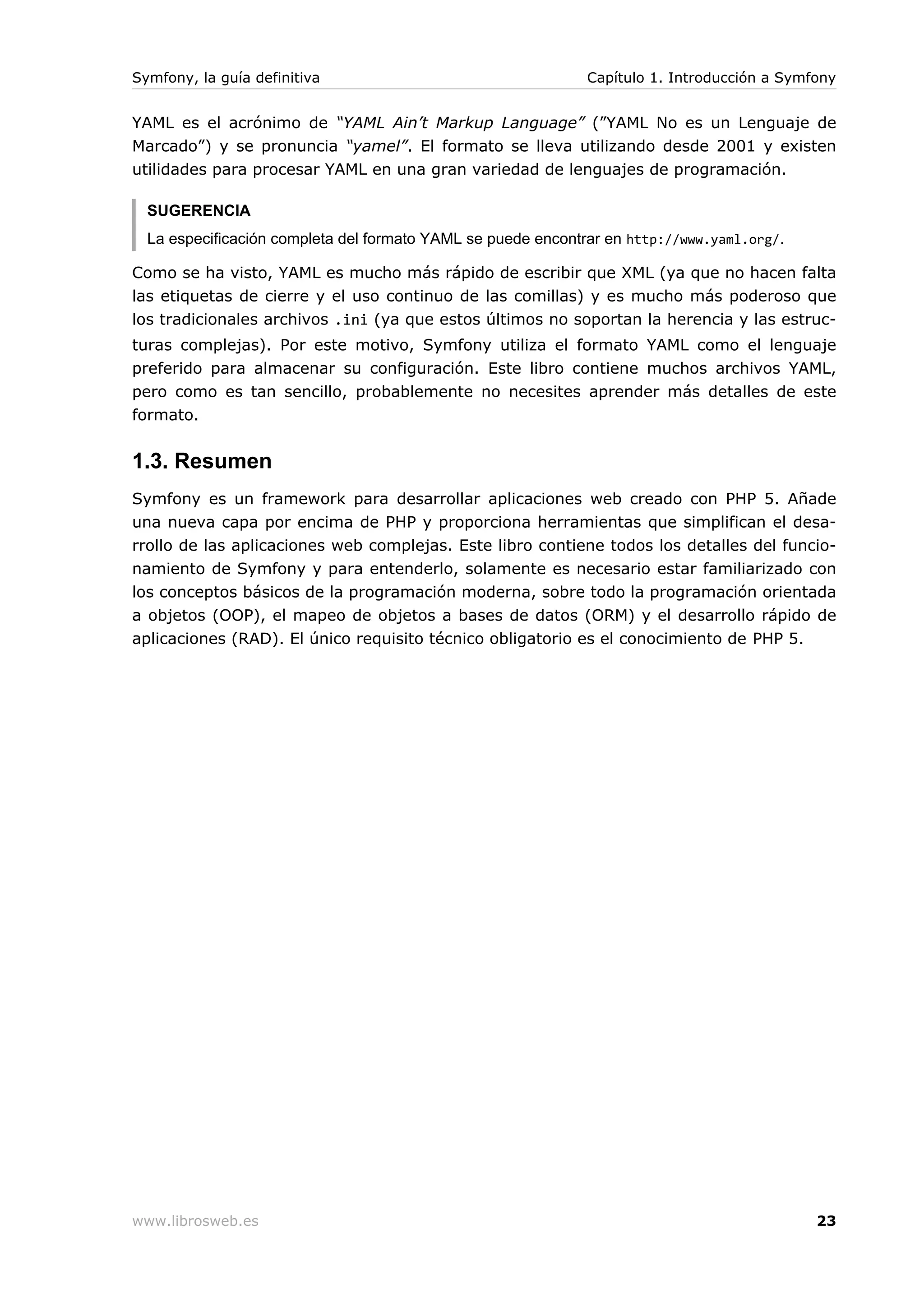 Symfony, la guía definitiva                                   Capítulo 1. Introducción a Symfony


YAML es el acrónimo de “YAML Ain’t Markup Language” (”YAML No es un Lenguaje de
Marcado”) y se pronuncia “yamel”. El formato se lleva utilizando desde 2001 y existen
utilidades para procesar YAML en una gran variedad de lenguajes de programación.

  SUGERENCIA
  La especificación completa del formato YAML se puede encontrar en http://www.yaml.org/.

Como se ha visto, YAML es mucho más rápido de escribir que XML (ya que no hacen falta
las etiquetas de cierre y el uso continuo de las comillas) y es mucho más poderoso que
los tradicionales archivos .ini (ya que estos últimos no soportan la herencia y las estruc-
turas complejas). Por este motivo, Symfony utiliza el formato YAML como el lenguaje
preferido para almacenar su configuración. Este libro contiene muchos archivos YAML,
pero como es tan sencillo, probablemente no necesites aprender más detalles de este
formato.


1.3. Resumen
Symfony es un framework para desarrollar aplicaciones web creado con PHP 5. Añade
una nueva capa por encima de PHP y proporciona herramientas que simplifican el desa-
rrollo de las aplicaciones web complejas. Este libro contiene todos los detalles del funcio-
namiento de Symfony y para entenderlo, solamente es necesario estar familiarizado con
los conceptos básicos de la programación moderna, sobre todo la programación orientada
a objetos (OOP), el mapeo de objetos a bases de datos (ORM) y el desarrollo rápido de
aplicaciones (RAD). El único requisito técnico obligatorio es el conocimiento de PHP 5.




www.librosweb.es                                                                             23
 