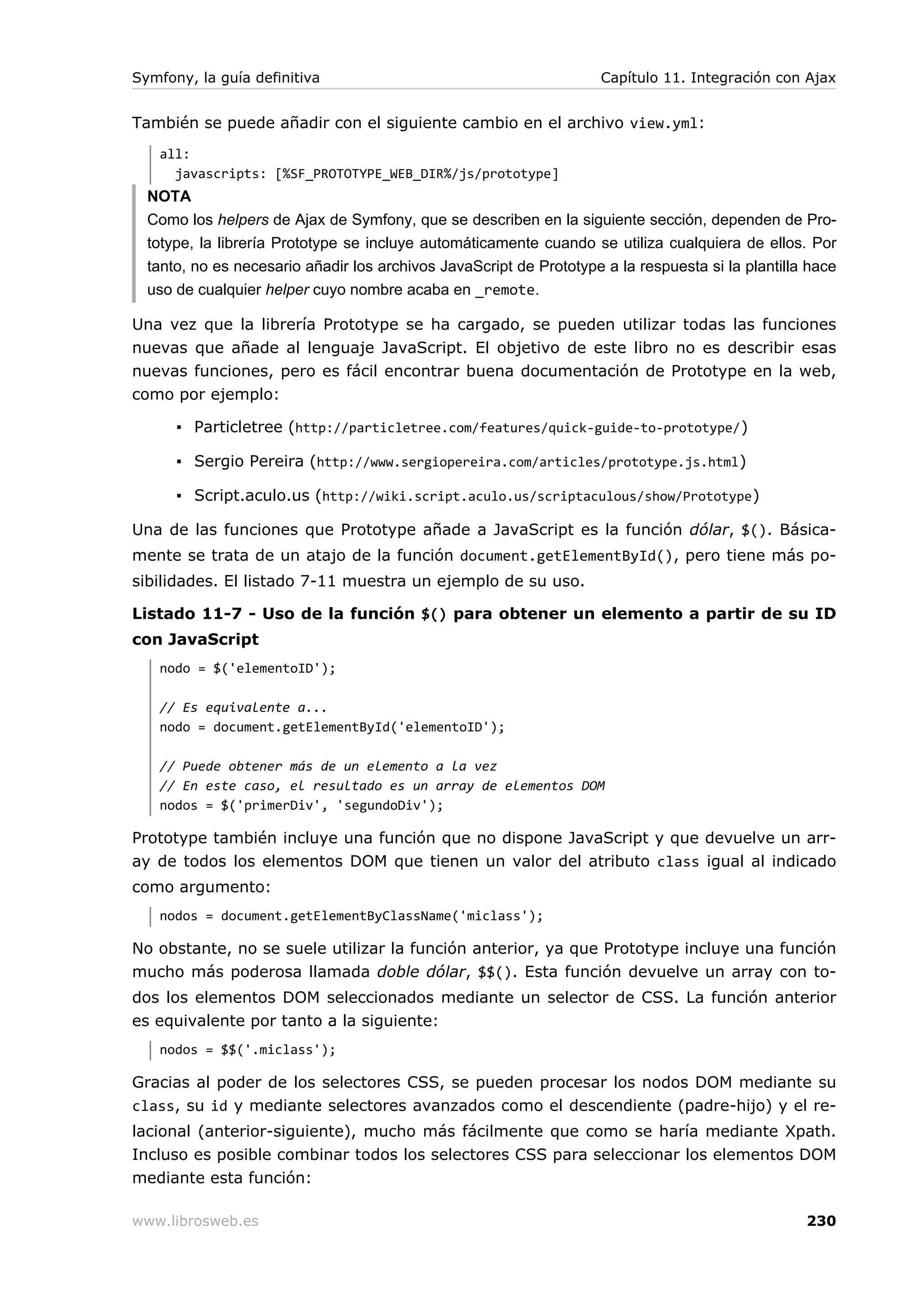 Symfony, la guía definitiva                                          Capítulo 11. Integración con Ajax


También se puede añadir con el siguiente cambio en el archivo view.yml:
   all:
     javascripts: [%SF_PROTOTYPE_WEB_DIR%/js/prototype]
  NOTA
  Como los helpers de Ajax de Symfony, que se describen en la siguiente sección, dependen de Pro-
  totype, la librería Prototype se incluye automáticamente cuando se utiliza cualquiera de ellos. Por
  tanto, no es necesario añadir los archivos JavaScript de Prototype a la respuesta si la plantilla hace
  uso de cualquier helper cuyo nombre acaba en _remote.

Una vez que la librería Prototype se ha cargado, se pueden utilizar todas las funciones
nuevas que añade al lenguaje JavaScript. El objetivo de este libro no es describir esas
nuevas funciones, pero es fácil encontrar buena documentación de Prototype en la web,
como por ejemplo:

      ▪ Particletree (http://particletree.com/features/quick-guide-to-prototype/ )

      ▪ Sergio Pereira (http://www.sergiopereira.com/articles/prototype.js.html )

      ▪ Script.aculo.us (http://wiki.script.aculo.us/scriptaculous/show/Prototype )

Una de las funciones que Prototype añade a JavaScript es la función dólar, $(). Básica-
mente se trata de un atajo de la función document.getElementById(), pero tiene más po-
sibilidades. El listado 7-11 muestra un ejemplo de su uso.

Listado 11-7 - Uso de la función $() para obtener un elemento a partir de su ID
con JavaScript
   nodo = $('elementoID');

   // Es equivalente a...
   nodo = document.getElementById('elementoID');

   // Puede obtener más de un elemento a la vez
   // En este caso, el resultado es un array de elementos DOM
   nodos = $('primerDiv', 'segundoDiv');

Prototype también incluye una función que no dispone JavaScript y que devuelve un arr-
ay de todos los elementos DOM que tienen un valor del atributo class igual al indicado
como argumento:
   nodos = document.getElementByClassName('miclass');

No obstante, no se suele utilizar la función anterior, ya que Prototype incluye una función
mucho más poderosa llamada doble dólar, $$(). Esta función devuelve un array con to-
dos los elementos DOM seleccionados mediante un selector de CSS. La función anterior
es equivalente por tanto a la siguiente:
   nodos = $$('.miclass');

Gracias al poder de los selectores CSS, se pueden procesar los nodos DOM mediante su
class, su id y mediante selectores avanzados como el descendiente (padre-hijo) y el re-
lacional (anterior-siguiente), mucho más fácilmente que como se haría mediante Xpath.
Incluso es posible combinar todos los selectores CSS para seleccionar los elementos DOM
mediante esta función:

www.librosweb.es                                                                                   230
 