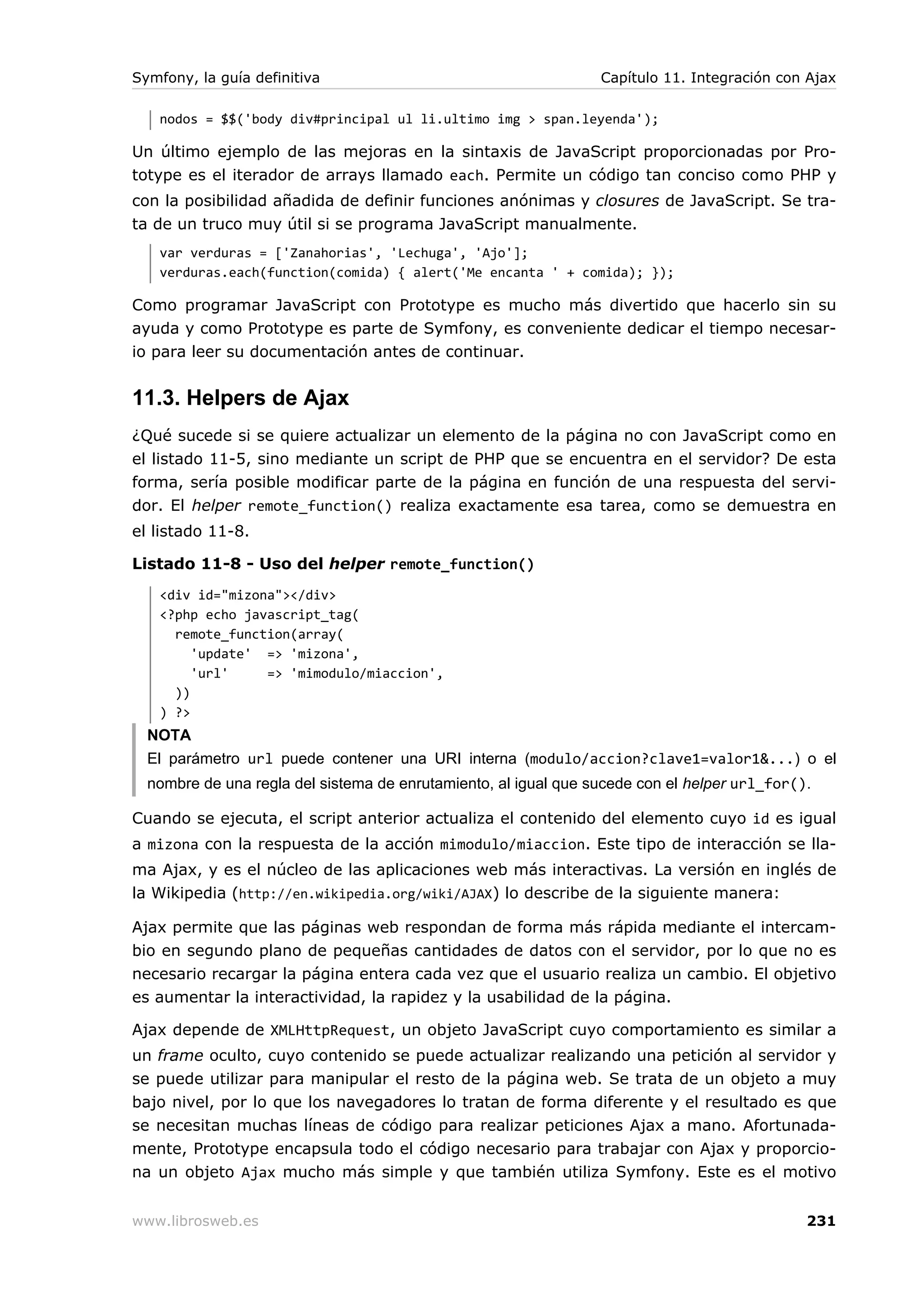 Symfony, la guía definitiva                                      Capítulo 11. Integración con Ajax

   nodos = $$('body div#principal ul li.ultimo img > span.leyenda');

Un último ejemplo de las mejoras en la sintaxis de JavaScript proporcionadas por Pro-
totype es el iterador de arrays llamado each. Permite un código tan conciso como PHP y
con la posibilidad añadida de definir funciones anónimas y closures de JavaScript. Se tra-
ta de un truco muy útil si se programa JavaScript manualmente.
   var verduras = ['Zanahorias', 'Lechuga', 'Ajo'];
   verduras.each(function(comida) { alert('Me encanta ' + comida); });

Como programar JavaScript con Prototype es mucho más divertido que hacerlo sin su
ayuda y como Prototype es parte de Symfony, es conveniente dedicar el tiempo necesar-
io para leer su documentación antes de continuar.


11.3. Helpers de Ajax
¿Qué sucede si se quiere actualizar un elemento de la página no con JavaScript como en
el listado 11-5, sino mediante un script de PHP que se encuentra en el servidor? De esta
forma, sería posible modificar parte de la página en función de una respuesta del servi-
dor. El helper remote_function() realiza exactamente esa tarea, como se demuestra en
el listado 11-8.

Listado 11-8 - Uso del helper remote_function()
   <div id="mizona"></div>
   <?php echo javascript_tag(
     remote_function(array(
        'update' => 'mizona',
        'url'    => 'mimodulo/miaccion',
     ))
   ) ?>
  NOTA
  El parámetro url puede contener una URI interna (modulo/accion?clave1=valor1&...) o el
  nombre de una regla del sistema de enrutamiento, al igual que sucede con el helper url_for().

Cuando se ejecuta, el script anterior actualiza el contenido del elemento cuyo id es igual
a mizona con la respuesta de la acción mimodulo/miaccion. Este tipo de interacción se lla-
ma Ajax, y es el núcleo de las aplicaciones web más interactivas. La versión en inglés de
la Wikipedia (http://en.wikipedia.org/wiki/AJAX) lo describe de la siguiente manera:

Ajax permite que las páginas web respondan de forma más rápida mediante el intercam-
bio en segundo plano de pequeñas cantidades de datos con el servidor, por lo que no es
necesario recargar la página entera cada vez que el usuario realiza un cambio. El objetivo
es aumentar la interactividad, la rapidez y la usabilidad de la página.

Ajax depende de XMLHttpRequest, un objeto JavaScript cuyo comportamiento es similar a
un frame oculto, cuyo contenido se puede actualizar realizando una petición al servidor y
se puede utilizar para manipular el resto de la página web. Se trata de un objeto a muy
bajo nivel, por lo que los navegadores lo tratan de forma diferente y el resultado es que
se necesitan muchas líneas de código para realizar peticiones Ajax a mano. Afortunada-
mente, Prototype encapsula todo el código necesario para trabajar con Ajax y proporcio-
na un objeto Ajax mucho más simple y que también utiliza Symfony. Este es el motivo


www.librosweb.es                                                                              231
 