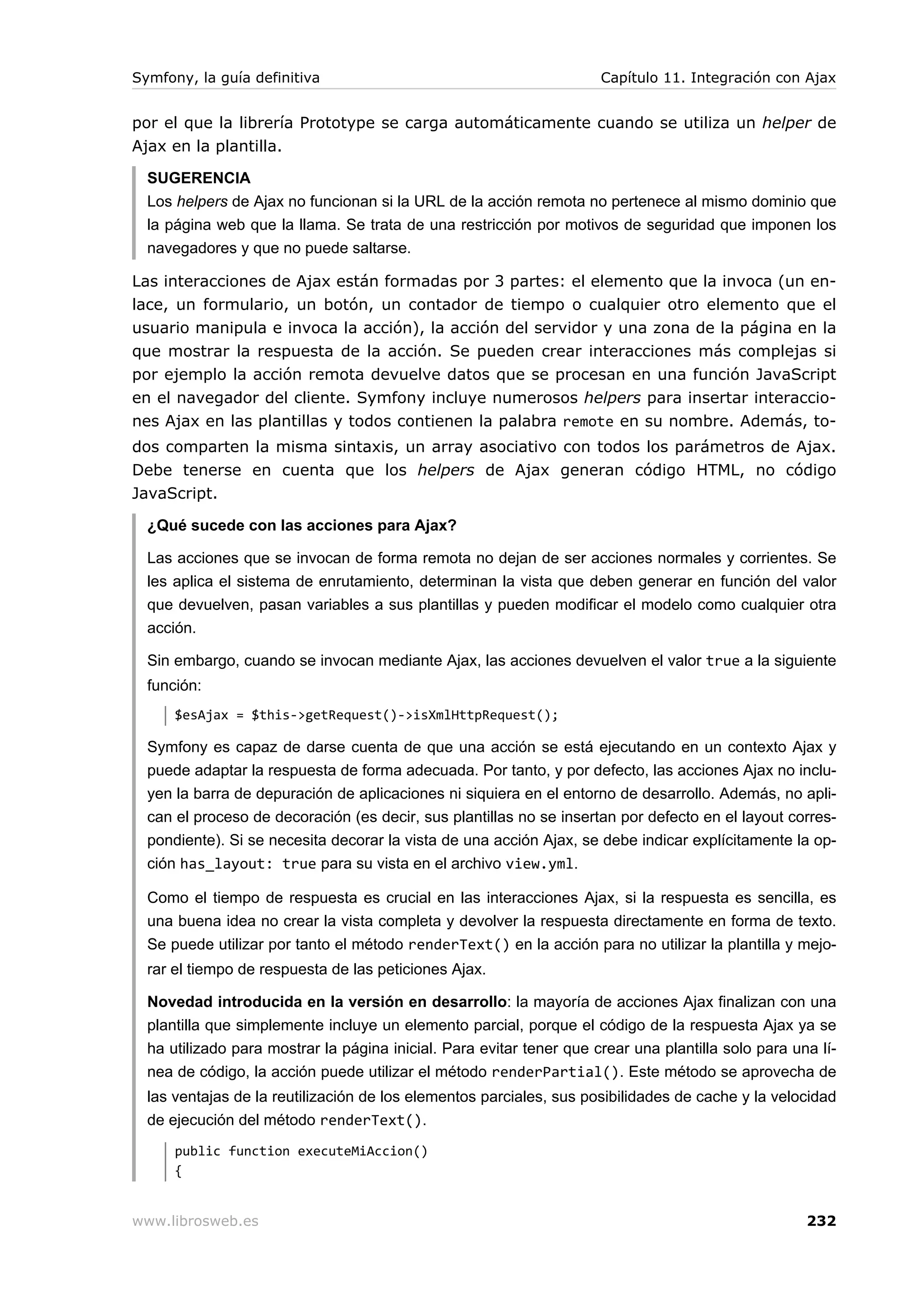 Symfony, la guía definitiva                                           Capítulo 11. Integración con Ajax


por el que la librería Prototype se carga automáticamente cuando se utiliza un helper de
Ajax en la plantilla.

  SUGERENCIA
  Los helpers de Ajax no funcionan si la URL de la acción remota no pertenece al mismo dominio que
  la página web que la llama. Se trata de una restricción por motivos de seguridad que imponen los
  navegadores y que no puede saltarse.

Las interacciones de Ajax están formadas por 3 partes: el elemento que la invoca (un en-
lace, un formulario, un botón, un contador de tiempo o cualquier otro elemento que el
usuario manipula e invoca la acción), la acción del servidor y una zona de la página en la
que mostrar la respuesta de la acción. Se pueden crear interacciones más complejas si
por ejemplo la acción remota devuelve datos que se procesan en una función JavaScript
en el navegador del cliente. Symfony incluye numerosos helpers para insertar interaccio-
nes Ajax en las plantillas y todos contienen la palabra remote en su nombre. Además, to-
dos comparten la misma sintaxis, un array asociativo con todos los parámetros de Ajax.
Debe tenerse en cuenta que los helpers de Ajax generan código HTML, no código
JavaScript.

  ¿Qué sucede con las acciones para Ajax?

  Las acciones que se invocan de forma remota no dejan de ser acciones normales y corrientes. Se
  les aplica el sistema de enrutamiento, determinan la vista que deben generar en función del valor
  que devuelven, pasan variables a sus plantillas y pueden modificar el modelo como cualquier otra
  acción.

  Sin embargo, cuando se invocan mediante Ajax, las acciones devuelven el valor true a la siguiente
  función:
      $esAjax = $this->getRequest()->isXmlHttpRequest();

  Symfony es capaz de darse cuenta de que una acción se está ejecutando en un contexto Ajax y
  puede adaptar la respuesta de forma adecuada. Por tanto, y por defecto, las acciones Ajax no inclu-
  yen la barra de depuración de aplicaciones ni siquiera en el entorno de desarrollo. Además, no apli-
  can el proceso de decoración (es decir, sus plantillas no se insertan por defecto en el layout corres-
  pondiente). Si se necesita decorar la vista de una acción Ajax, se debe indicar explícitamente la op-
  ción has_layout: true para su vista en el archivo view.yml.

  Como el tiempo de respuesta es crucial en las interacciones Ajax, si la respuesta es sencilla, es
  una buena idea no crear la vista completa y devolver la respuesta directamente en forma de texto.
  Se puede utilizar por tanto el método renderText() en la acción para no utilizar la plantilla y mejo-
  rar el tiempo de respuesta de las peticiones Ajax.

  Novedad introducida en la versión en desarrollo: la mayoría de acciones Ajax finalizan con una
  plantilla que simplemente incluye un elemento parcial, porque el código de la respuesta Ajax ya se
  ha utilizado para mostrar la página inicial. Para evitar tener que crear una plantilla solo para una lí-
  nea de código, la acción puede utilizar el método renderPartial(). Este método se aprovecha de
  las ventajas de la reutilización de los elementos parciales, sus posibilidades de cache y la velocidad
  de ejecución del método renderText().
      public function executeMiAccion()
      {


www.librosweb.es                                                                                     232
 