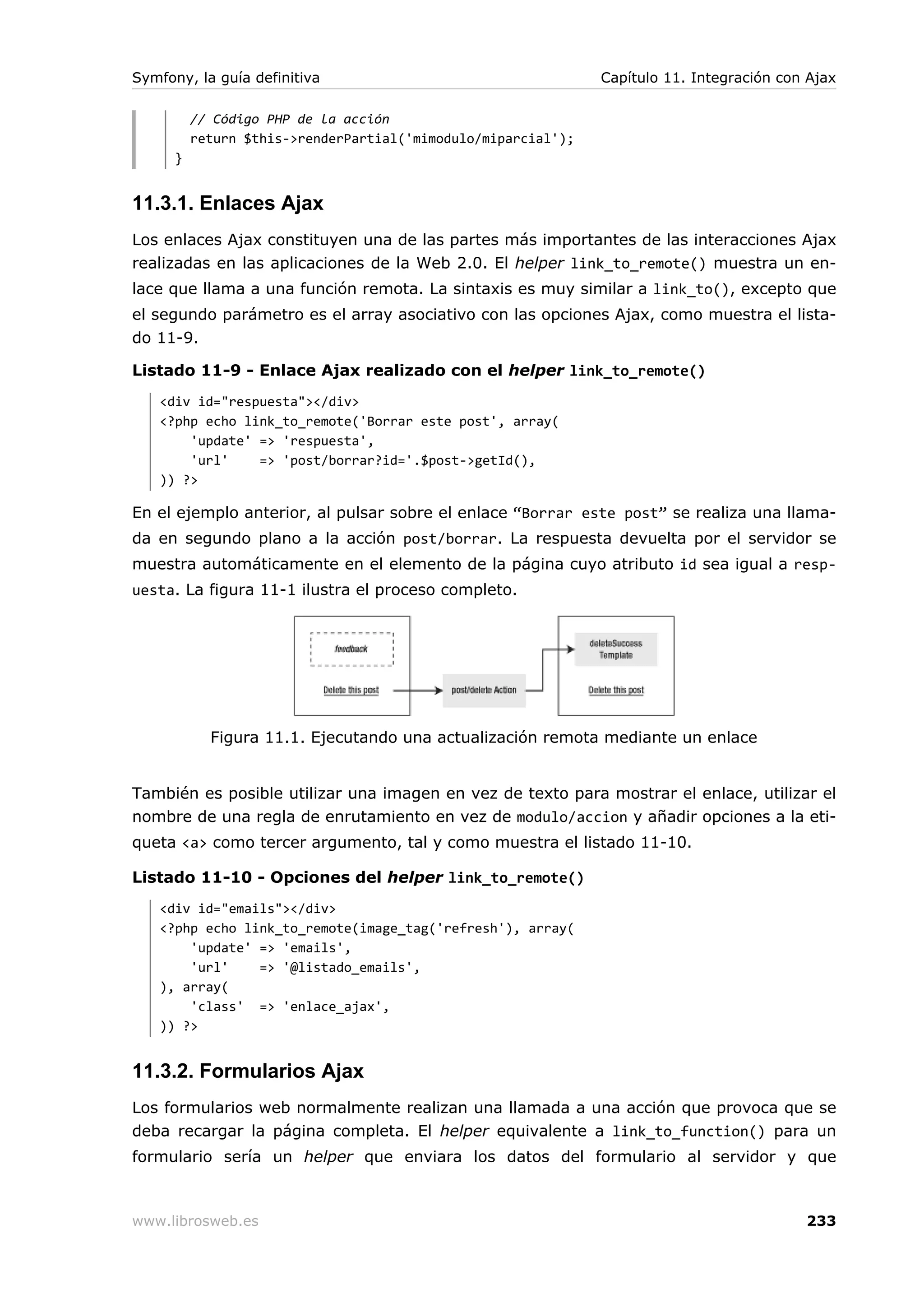 Symfony, la guía definitiva                                    Capítulo 11. Integración con Ajax

          // Código PHP de la acción
          return $this->renderPartial('mimodulo/miparcial');
      }


11.3.1. Enlaces Ajax
Los enlaces Ajax constituyen una de las partes más importantes de las interacciones Ajax
realizadas en las aplicaciones de la Web 2.0. El helper link_to_remote() muestra un en-
lace que llama a una función remota. La sintaxis es muy similar a link_to(), excepto que
el segundo parámetro es el array asociativo con las opciones Ajax, como muestra el lista-
do 11-9.

Listado 11-9 - Enlace Ajax realizado con el helper link_to_remote()
   <div id="respuesta"></div>
   <?php echo link_to_remote('Borrar este post', array(
       'update' => 'respuesta',
       'url'    => 'post/borrar?id='.$post->getId(),
   )) ?>

En el ejemplo anterior, al pulsar sobre el enlace “Borrar este post” se realiza una llama-
da en segundo plano a la acción post/borrar. La respuesta devuelta por el servidor se
muestra automáticamente en el elemento de la página cuyo atributo id sea igual a resp-
uesta. La figura 11-1 ilustra el proceso completo.




            Figura 11.1. Ejecutando una actualización remota mediante un enlace


También es posible utilizar una imagen en vez de texto para mostrar el enlace, utilizar el
nombre de una regla de enrutamiento en vez de modulo/accion y añadir opciones a la eti-
queta <a> como tercer argumento, tal y como muestra el listado 11-10.

Listado 11-10 - Opciones del helper link_to_remote()
   <div id="emails"></div>
   <?php echo link_to_remote(image_tag('refresh'), array(
       'update' => 'emails',
       'url'    => '@listado_emails',
   ), array(
       'class' => 'enlace_ajax',
   )) ?>


11.3.2. Formularios Ajax
Los formularios web normalmente realizan una llamada a una acción que provoca que se
deba recargar la página completa. El helper equivalente a link_to_function() para un
formulario sería un helper que enviara los datos del formulario al servidor y que



www.librosweb.es                                                                           233
 