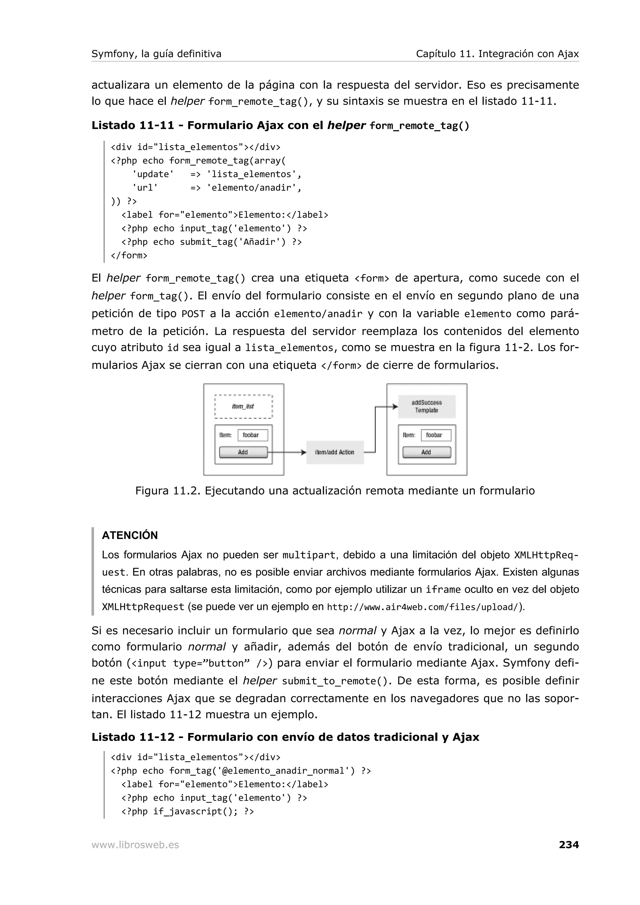 Symfony, la guía definitiva                                        Capítulo 11. Integración con Ajax


actualizara un elemento de la página con la respuesta del servidor. Eso es precisamente
lo que hace el helper form_remote_tag(), y su sintaxis se muestra en el listado 11-11.

Listado 11-11 - Formulario Ajax con el helper form_remote_tag()
   <div id="lista_elementos"></div>
   <?php echo form_remote_tag(array(
       'update'   => 'lista_elementos',
       'url'      => 'elemento/anadir',
   )) ?>
     <label for="elemento">Elemento:</label>
     <?php echo input_tag('elemento') ?>
     <?php echo submit_tag('Añadir') ?>
   </form>

El helper form_remote_tag() crea una etiqueta <form> de apertura, como sucede con el
helper form_tag(). El envío del formulario consiste en el envío en segundo plano de una
petición de tipo POST a la acción elemento/anadir y con la variable elemento como pará-
metro de la petición. La respuesta del servidor reemplaza los contenidos del elemento
cuyo atributo id sea igual a lista_elementos, como se muestra en la figura 11-2. Los for-
mularios Ajax se cierran con una etiqueta </form> de cierre de formularios.




         Figura 11.2. Ejecutando una actualización remota mediante un formulario



  ATENCIÓN
  Los formularios Ajax no pueden ser multipart, debido a una limitación del objeto XMLHttpReq-
  uest. En otras palabras, no es posible enviar archivos mediante formularios Ajax. Existen algunas
  técnicas para saltarse esta limitación, como por ejemplo utilizar un iframe oculto en vez del objeto
  XMLHttpRequest (se puede ver un ejemplo en http://www.air4web.com/files/upload/).

Si es necesario incluir un formulario que sea normal y Ajax a la vez, lo mejor es definirlo
como formulario normal y añadir, además del botón de envío tradicional, un segundo
botón (<input type=”button” />) para enviar el formulario mediante Ajax. Symfony defi-
ne este botón mediante el helper submit_to_remote(). De esta forma, es posible definir
interacciones Ajax que se degradan correctamente en los navegadores que no las sopor-
tan. El listado 11-12 muestra un ejemplo.

Listado 11-12 - Formulario con envío de datos tradicional y Ajax
   <div id="lista_elementos"></div>
   <?php echo form_tag('@elemento_anadir_normal') ?>
     <label for="elemento">Elemento:</label>
     <?php echo input_tag('elemento') ?>
     <?php if_javascript(); ?>


www.librosweb.es                                                                                 234
 