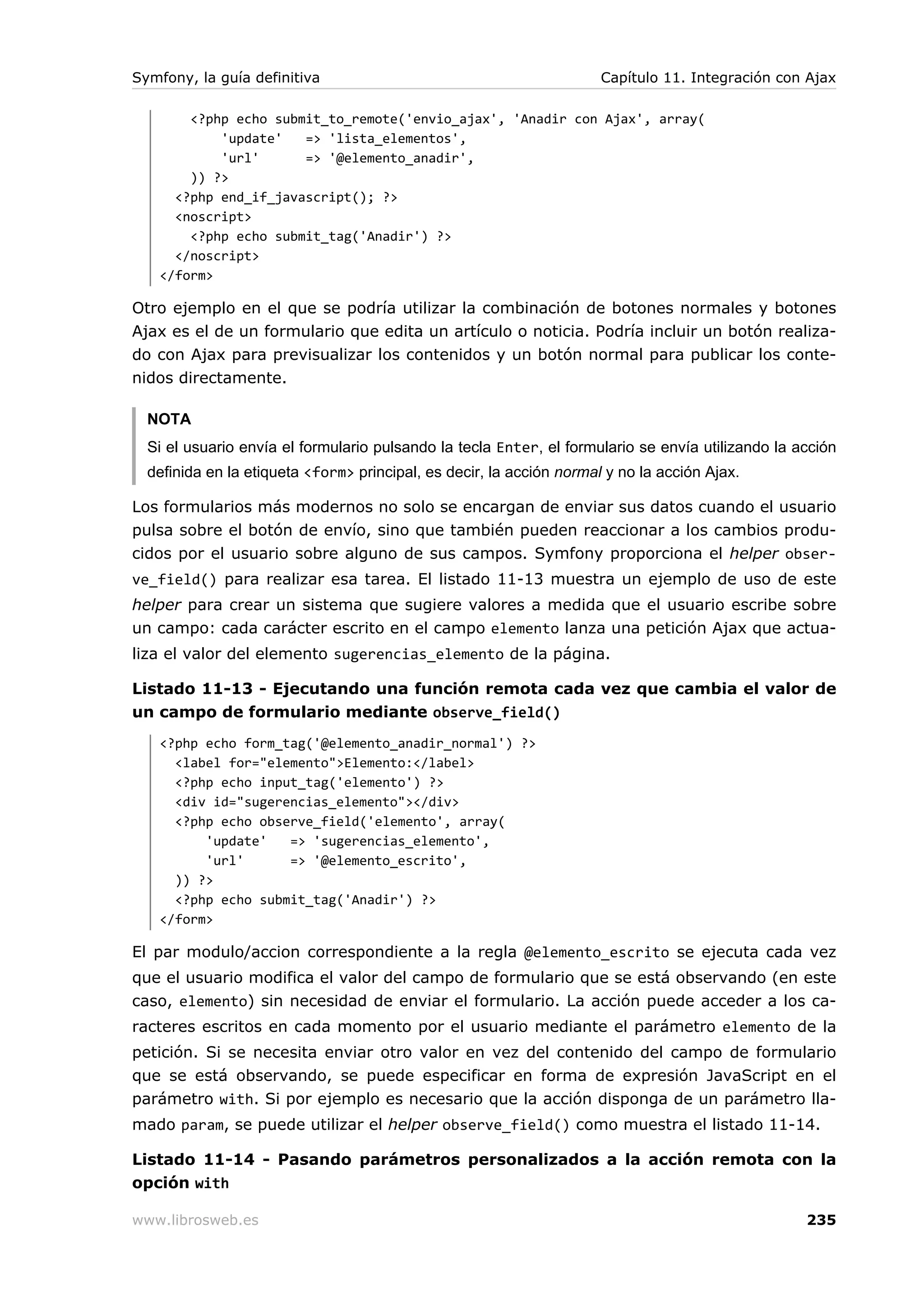 Symfony, la guía definitiva                                           Capítulo 11. Integración con Ajax

       <?php echo submit_to_remote('envio_ajax', 'Anadir con Ajax', array(
           'update'   => 'lista_elementos',
           'url'      => '@elemento_anadir',
       )) ?>
     <?php end_if_javascript(); ?>
     <noscript>
       <?php echo submit_tag('Anadir') ?>
     </noscript>
   </form>

Otro ejemplo en el que se podría utilizar la combinación de botones normales y botones
Ajax es el de un formulario que edita un artículo o noticia. Podría incluir un botón realiza-
do con Ajax para previsualizar los contenidos y un botón normal para publicar los conte-
nidos directamente.

  NOTA
  Si el usuario envía el formulario pulsando la tecla Enter, el formulario se envía utilizando la acción
  definida en la etiqueta <form> principal, es decir, la acción normal y no la acción Ajax.

Los formularios más modernos no solo se encargan de enviar sus datos cuando el usuario
pulsa sobre el botón de envío, sino que también pueden reaccionar a los cambios produ-
cidos por el usuario sobre alguno de sus campos. Symfony proporciona el helper obser-
ve_field() para realizar esa tarea. El listado 11-13 muestra un ejemplo de uso de este
helper para crear un sistema que sugiere valores a medida que el usuario escribe sobre
un campo: cada carácter escrito en el campo elemento lanza una petición Ajax que actua-
liza el valor del elemento sugerencias_elemento de la página.

Listado 11-13 - Ejecutando una función remota cada vez que cambia el valor de
un campo de formulario mediante observe_field()
   <?php echo form_tag('@elemento_anadir_normal') ?>
     <label for="elemento">Elemento:</label>
     <?php echo input_tag('elemento') ?>
     <div id="sugerencias_elemento"></div>
     <?php echo observe_field('elemento', array(
         'update'   => 'sugerencias_elemento',
         'url'      => '@elemento_escrito',
     )) ?>
     <?php echo submit_tag('Anadir') ?>
   </form>

El par modulo/accion correspondiente a la regla @elemento_escrito se ejecuta cada vez
que el usuario modifica el valor del campo de formulario que se está observando (en este
caso, elemento) sin necesidad de enviar el formulario. La acción puede acceder a los ca-
racteres escritos en cada momento por el usuario mediante el parámetro elemento de la
petición. Si se necesita enviar otro valor en vez del contenido del campo de formulario
que se está observando, se puede especificar en forma de expresión JavaScript en el
parámetro with. Si por ejemplo es necesario que la acción disponga de un parámetro lla-
mado param, se puede utilizar el helper observe_field() como muestra el listado 11-14.

Listado 11-14 - Pasando parámetros personalizados a la acción remota con la
opción with

www.librosweb.es                                                                                   235
 
