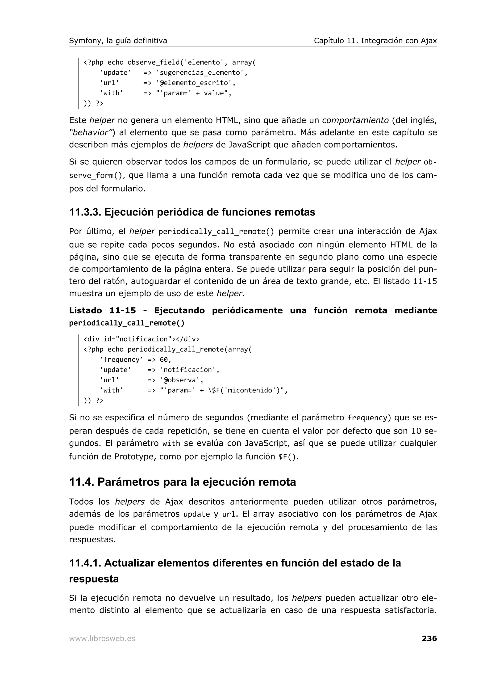Symfony, la guía definitiva                                Capítulo 11. Integración con Ajax

   <?php echo observe_field('elemento', array(
       'update'   => 'sugerencias_elemento',
       'url'      => '@elemento_escrito',
       'with'     => "'param=' + value",
   )) ?>

Este helper no genera un elemento HTML, sino que añade un comportamiento (del inglés,
“behavior”) al elemento que se pasa como parámetro. Más adelante en este capítulo se
describen más ejemplos de helpers de JavaScript que añaden comportamientos.

Si se quieren observar todos los campos de un formulario, se puede utilizar el helper ob-
serve_form(), que llama a una función remota cada vez que se modifica uno de los cam-
pos del formulario.

11.3.3. Ejecución periódica de funciones remotas
Por último, el helper periodically_call_remote() permite crear una interacción de Ajax
que se repite cada pocos segundos. No está asociado con ningún elemento HTML de la
página, sino que se ejecuta de forma transparente en segundo plano como una especie
de comportamiento de la página entera. Se puede utilizar para seguir la posición del pun-
tero del ratón, autoguardar el contenido de un área de texto grande, etc. El listado 11-15
muestra un ejemplo de uso de este helper.

Listado 11-15 - Ejecutando periódicamente una función remota mediante
periodically_call_remote()
   <div id="notificacion"></div>
   <?php echo periodically_call_remote(array(
       'frequency' => 60,
       'update'    => 'notificacion',
       'url'       => '@observa',
       'with'      => "'param=' + $F('micontenido')",
   )) ?>

Si no se especifica el número de segundos (mediante el parámetro frequency) que se es-
peran después de cada repetición, se tiene en cuenta el valor por defecto que son 10 se-
gundos. El parámetro with se evalúa con JavaScript, así que se puede utilizar cualquier
función de Prototype, como por ejemplo la función $F().


11.4. Parámetros para la ejecución remota
Todos los helpers de Ajax descritos anteriormente pueden utilizar otros parámetros,
además de los parámetros update y url. El array asociativo con los parámetros de Ajax
puede modificar el comportamiento de la ejecución remota y del procesamiento de las
respuestas.

11.4.1. Actualizar elementos diferentes en función del estado de la
respuesta
Si la ejecución remota no devuelve un resultado, los helpers pueden actualizar otro ele-
mento distinto al elemento que se actualizaría en caso de una respuesta satisfactoria.


www.librosweb.es                                                                       236
 
