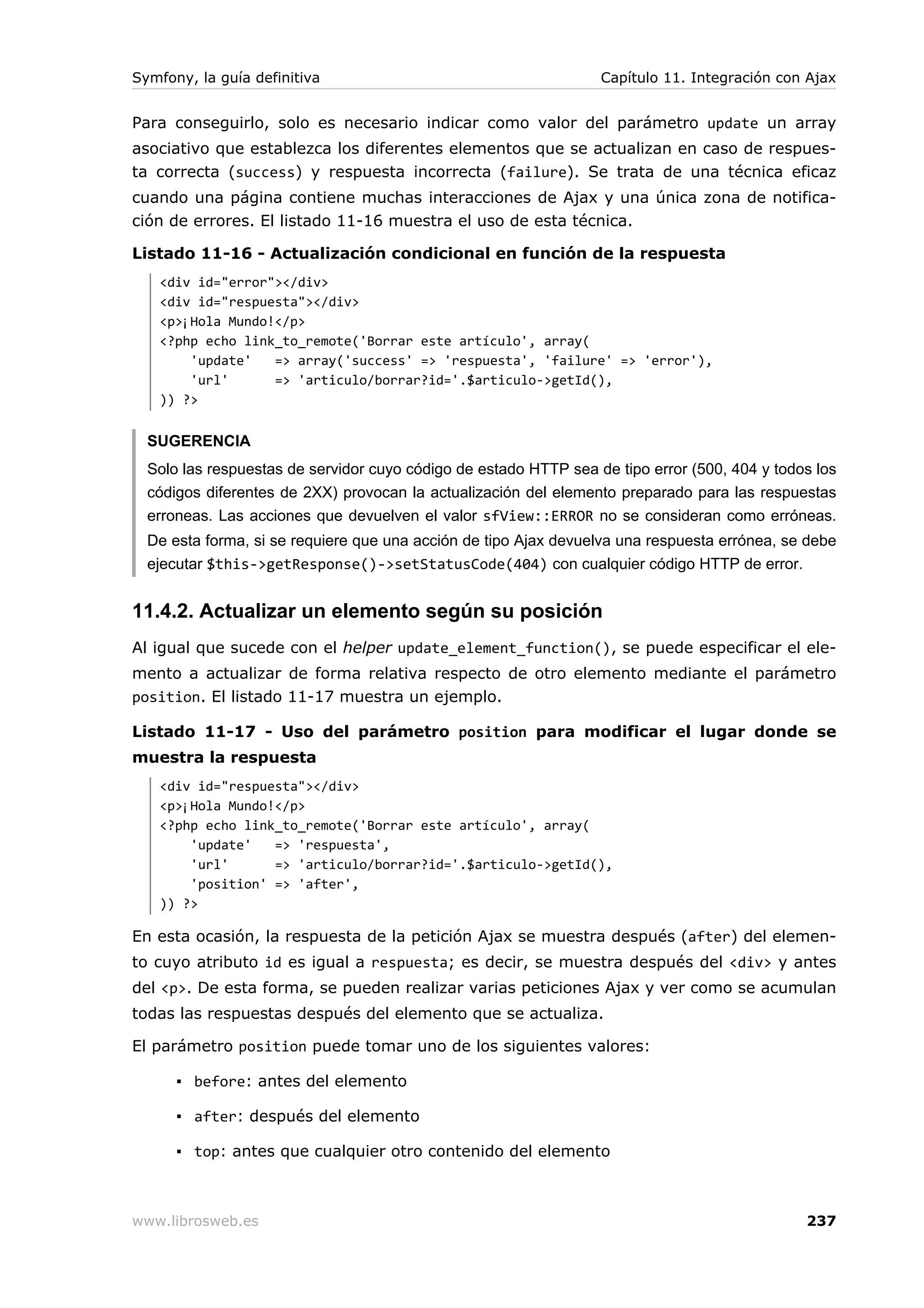Symfony, la guía definitiva                                       Capítulo 11. Integración con Ajax


Para conseguirlo, solo es necesario indicar como valor del parámetro update un array
asociativo que establezca los diferentes elementos que se actualizan en caso de respues-
ta correcta (success) y respuesta incorrecta (failure). Se trata de una técnica eficaz
cuando una página contiene muchas interacciones de Ajax y una única zona de notifica-
ción de errores. El listado 11-16 muestra el uso de esta técnica.

Listado 11-16 - Actualización condicional en función de la respuesta
   <div id="error"></div>
   <div id="respuesta"></div>
   <p>¡Hola Mundo!</p>
   <?php echo link_to_remote('Borrar este artículo', array(
       'update'   => array('success' => 'respuesta', 'failure' => 'error'),
       'url'      => 'articulo/borrar?id='.$articulo->getId(),
   )) ?>


  SUGERENCIA
  Solo las respuestas de servidor cuyo código de estado HTTP sea de tipo error (500, 404 y todos los
  códigos diferentes de 2XX) provocan la actualización del elemento preparado para las respuestas
  erroneas. Las acciones que devuelven el valor sfView::ERROR no se consideran como erróneas.
  De esta forma, si se requiere que una acción de tipo Ajax devuelva una respuesta errónea, se debe
  ejecutar $this->getResponse()->setStatusCode(404) con cualquier código HTTP de error.


11.4.2. Actualizar un elemento según su posición
Al igual que sucede con el helper update_element_function(), se puede especificar el ele-
mento a actualizar de forma relativa respecto de otro elemento mediante el parámetro
position. El listado 11-17 muestra un ejemplo.

Listado 11-17 - Uso del parámetro position para modificar el lugar donde se
muestra la respuesta
   <div id="respuesta"></div>
   <p>¡Hola Mundo!</p>
   <?php echo link_to_remote('Borrar este artículo', array(
       'update'   => 'respuesta',
       'url'      => 'articulo/borrar?id='.$articulo->getId(),
       'position' => 'after',
   )) ?>

En esta ocasión, la respuesta de la petición Ajax se muestra después (after) del elemen-
to cuyo atributo id es igual a respuesta; es decir, se muestra después del <div> y antes
del <p>. De esta forma, se pueden realizar varias peticiones Ajax y ver como se acumulan
todas las respuestas después del elemento que se actualiza.

El parámetro position puede tomar uno de los siguientes valores:

      ▪ before: antes del elemento

      ▪ after: después del elemento

      ▪ top: antes que cualquier otro contenido del elemento



www.librosweb.es                                                                               237
 