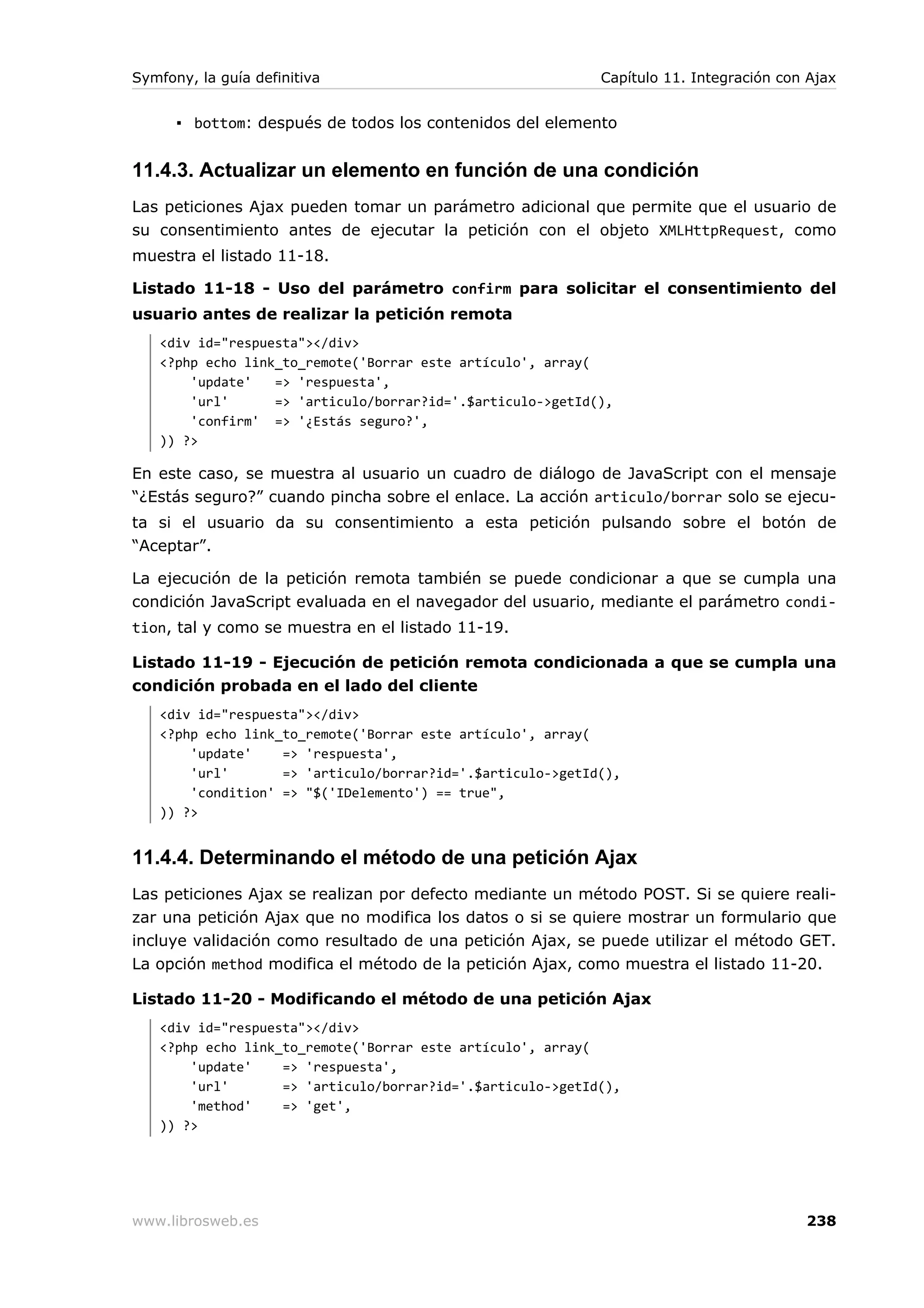 Symfony, la guía definitiva                                 Capítulo 11. Integración con Ajax


      ▪ bottom: después de todos los contenidos del elemento


11.4.3. Actualizar un elemento en función de una condición
Las peticiones Ajax pueden tomar un parámetro adicional que permite que el usuario de
su consentimiento antes de ejecutar la petición con el objeto XMLHttpRequest, como
muestra el listado 11-18.

Listado 11-18 - Uso del parámetro confirm para solicitar el consentimiento del
usuario antes de realizar la petición remota
   <div id="respuesta"></div>
   <?php echo link_to_remote('Borrar este artículo', array(
       'update'   => 'respuesta',
       'url'      => 'articulo/borrar?id='.$articulo->getId(),
       'confirm' => '¿Estás seguro?',
   )) ?>

En este caso, se muestra al usuario un cuadro de diálogo de JavaScript con el mensaje
“¿Estás seguro?” cuando pincha sobre el enlace. La acción articulo/borrar solo se ejecu-
ta si el usuario da su consentimiento a esta petición pulsando sobre el botón de
“Aceptar”.

La ejecución de la petición remota también se puede condicionar a que se cumpla una
condición JavaScript evaluada en el navegador del usuario, mediante el parámetro condi-
tion, tal y como se muestra en el listado 11-19.

Listado 11-19 - Ejecución de petición remota condicionada a que se cumpla una
condición probada en el lado del cliente
   <div id="respuesta"></div>
   <?php echo link_to_remote('Borrar este artículo', array(
       'update'    => 'respuesta',
       'url'       => 'articulo/borrar?id='.$articulo->getId(),
       'condition' => "$('IDelemento') == true",
   )) ?>


11.4.4. Determinando el método de una petición Ajax
Las peticiones Ajax se realizan por defecto mediante un método POST. Si se quiere reali-
zar una petición Ajax que no modifica los datos o si se quiere mostrar un formulario que
incluye validación como resultado de una petición Ajax, se puede utilizar el método GET.
La opción method modifica el método de la petición Ajax, como muestra el listado 11-20.

Listado 11-20 - Modificando el método de una petición Ajax
   <div id="respuesta"></div>
   <?php echo link_to_remote('Borrar este artículo', array(
       'update'    => 'respuesta',
       'url'       => 'articulo/borrar?id='.$articulo->getId(),
       'method'    => 'get',
   )) ?>




www.librosweb.es                                                                        238
 
