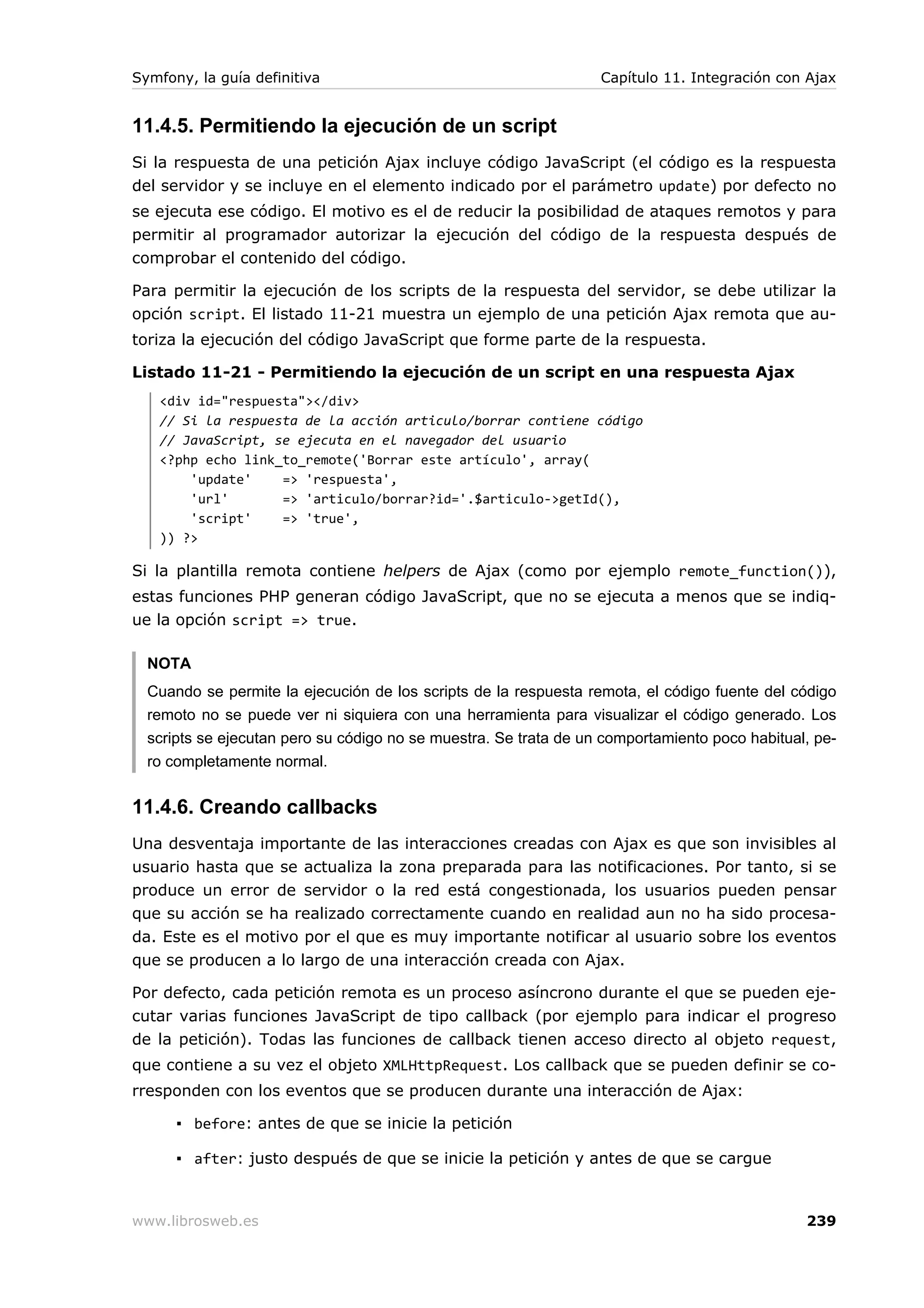 Symfony, la guía definitiva                                       Capítulo 11. Integración con Ajax


11.4.5. Permitiendo la ejecución de un script
Si la respuesta de una petición Ajax incluye código JavaScript (el código es la respuesta
del servidor y se incluye en el elemento indicado por el parámetro update) por defecto no
se ejecuta ese código. El motivo es el de reducir la posibilidad de ataques remotos y para
permitir al programador autorizar la ejecución del código de la respuesta después de
comprobar el contenido del código.

Para permitir la ejecución de los scripts de la respuesta del servidor, se debe utilizar la
opción script. El listado 11-21 muestra un ejemplo de una petición Ajax remota que au-
toriza la ejecución del código JavaScript que forme parte de la respuesta.

Listado 11-21 - Permitiendo la ejecución de un script en una respuesta Ajax
   <div id="respuesta"></div>
   // Si la respuesta de la acción articulo/borrar contiene código
   // JavaScript, se ejecuta en el navegador del usuario
   <?php echo link_to_remote('Borrar este artículo', array(
       'update'    => 'respuesta',
       'url'       => 'articulo/borrar?id='.$articulo->getId(),
       'script'    => 'true',
   )) ?>

Si la plantilla remota contiene helpers de Ajax (como por ejemplo remote_function()),
estas funciones PHP generan código JavaScript, que no se ejecuta a menos que se indiq-
ue la opción script => true.

  NOTA
  Cuando se permite la ejecución de los scripts de la respuesta remota, el código fuente del código
  remoto no se puede ver ni siquiera con una herramienta para visualizar el código generado. Los
  scripts se ejecutan pero su código no se muestra. Se trata de un comportamiento poco habitual, pe-
  ro completamente normal.


11.4.6. Creando callbacks
Una desventaja importante de las interacciones creadas con Ajax es que son invisibles al
usuario hasta que se actualiza la zona preparada para las notificaciones. Por tanto, si se
produce un error de servidor o la red está congestionada, los usuarios pueden pensar
que su acción se ha realizado correctamente cuando en realidad aun no ha sido procesa-
da. Este es el motivo por el que es muy importante notificar al usuario sobre los eventos
que se producen a lo largo de una interacción creada con Ajax.

Por defecto, cada petición remota es un proceso asíncrono durante el que se pueden eje-
cutar varias funciones JavaScript de tipo callback (por ejemplo para indicar el progreso
de la petición). Todas las funciones de callback tienen acceso directo al objeto request,
que contiene a su vez el objeto XMLHttpRequest. Los callback que se pueden definir se co-
rresponden con los eventos que se producen durante una interacción de Ajax:

      ▪ before: antes de que se inicie la petición

      ▪ after: justo después de que se inicie la petición y antes de que se cargue



www.librosweb.es                                                                               239
 
