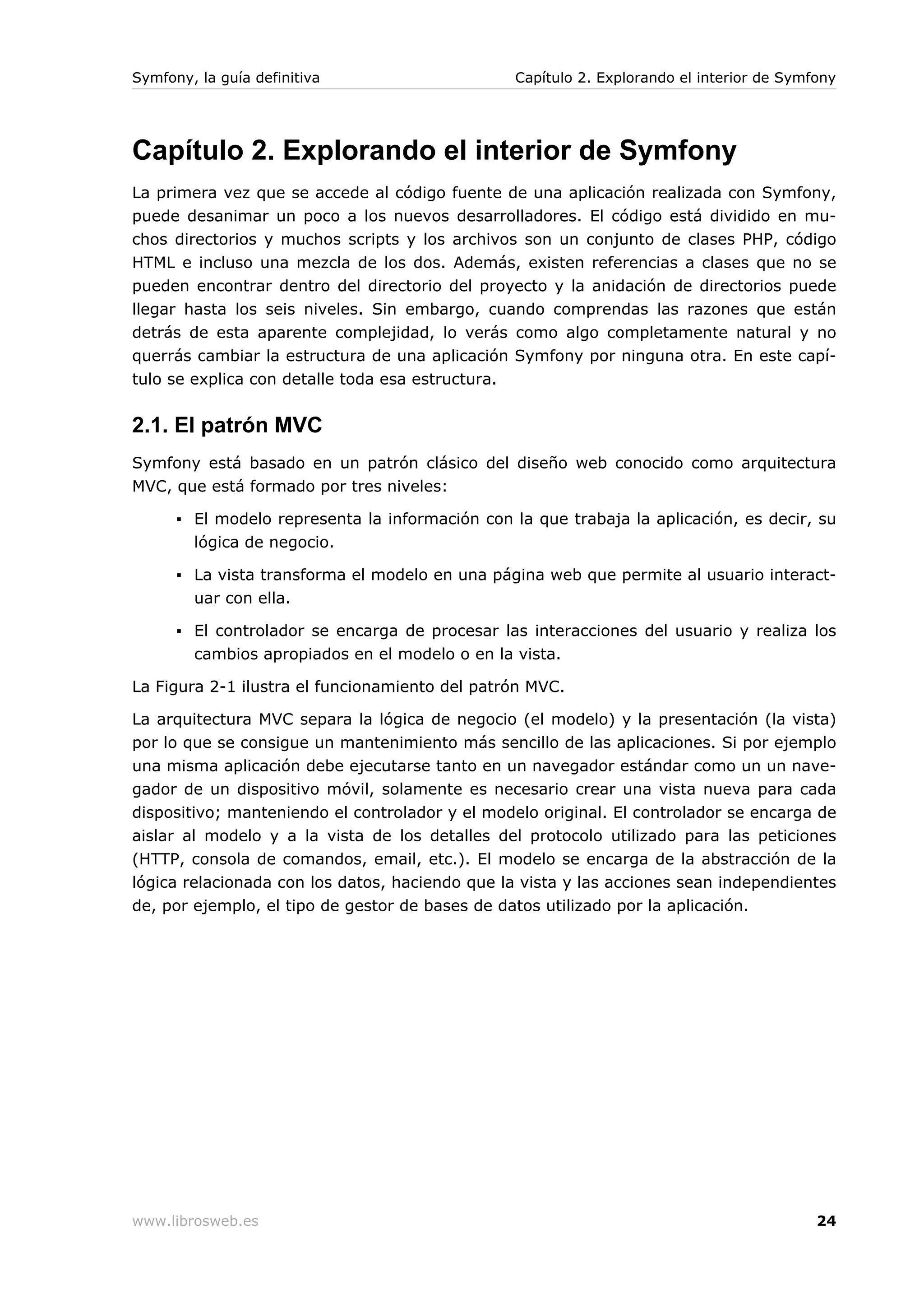 Symfony, la guía definitiva                      Capítulo 2. Explorando el interior de Symfony




Capítulo 2. Explorando el interior de Symfony
La primera vez que se accede al código fuente de una aplicación realizada con Symfony,
puede desanimar un poco a los nuevos desarrolladores. El código está dividido en mu-
chos directorios y muchos scripts y los archivos son un conjunto de clases PHP, código
HTML e incluso una mezcla de los dos. Además, existen referencias a clases que no se
pueden encontrar dentro del directorio del proyecto y la anidación de directorios puede
llegar hasta los seis niveles. Sin embargo, cuando comprendas las razones que están
detrás de esta aparente complejidad, lo verás como algo completamente natural y no
querrás cambiar la estructura de una aplicación Symfony por ninguna otra. En este capí-
tulo se explica con detalle toda esa estructura.


2.1. El patrón MVC
Symfony está basado en un patrón clásico del diseño web conocido como arquitectura
MVC, que está formado por tres niveles:

      ▪ El modelo representa la información con la que trabaja la aplicación, es decir, su
        lógica de negocio.

      ▪ La vista transforma el modelo en una página web que permite al usuario interact-
        uar con ella.

      ▪ El controlador se encarga de procesar las interacciones del usuario y realiza los
        cambios apropiados en el modelo o en la vista.

La Figura 2-1 ilustra el funcionamiento del patrón MVC.

La arquitectura MVC separa la lógica de negocio (el modelo) y la presentación (la vista)
por lo que se consigue un mantenimiento más sencillo de las aplicaciones. Si por ejemplo
una misma aplicación debe ejecutarse tanto en un navegador estándar como un un nave-
gador de un dispositivo móvil, solamente es necesario crear una vista nueva para cada
dispositivo; manteniendo el controlador y el modelo original. El controlador se encarga de
aislar al modelo y a la vista de los detalles del protocolo utilizado para las peticiones
(HTTP, consola de comandos, email, etc.). El modelo se encarga de la abstracción de la
lógica relacionada con los datos, haciendo que la vista y las acciones sean independientes
de, por ejemplo, el tipo de gestor de bases de datos utilizado por la aplicación.




www.librosweb.es                                                                           24
 