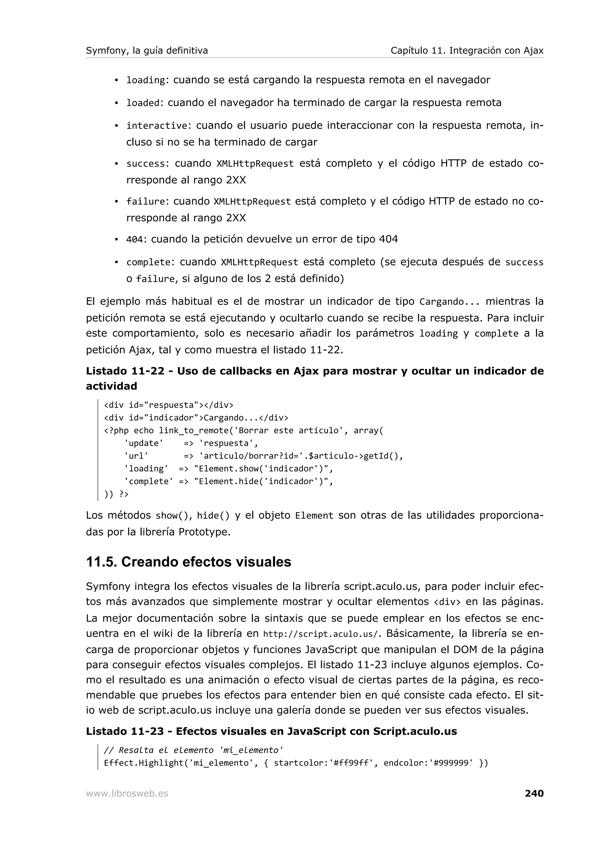 Symfony, la guía definitiva                                  Capítulo 11. Integración con Ajax


      ▪ loading: cuando se está cargando la respuesta remota en el navegador

      ▪ loaded: cuando el navegador ha terminado de cargar la respuesta remota

      ▪ interactive: cuando el usuario puede interaccionar con la respuesta remota, in-
        cluso si no se ha terminado de cargar

      ▪ success: cuando XMLHttpRequest está completo y el código HTTP de estado co-
        rresponde al rango 2XX

      ▪ failure: cuando XMLHttpRequest está completo y el código HTTP de estado no co-
        rresponde al rango 2XX

      ▪ 404: cuando la petición devuelve un error de tipo 404

      ▪ complete: cuando XMLHttpRequest está completo (se ejecuta después de success
        o failure, si alguno de los 2 está definido)

El ejemplo más habitual es el de mostrar un indicador de tipo Cargando... mientras la
petición remota se está ejecutando y ocultarlo cuando se recibe la respuesta. Para incluir
este comportamiento, solo es necesario añadir los parámetros loading y complete a la
petición Ajax, tal y como muestra el listado 11-22.

Listado 11-22 - Uso de callbacks en Ajax para mostrar y ocultar un indicador de
actividad
   <div id="respuesta"></div>
   <div id="indicador">Cargando...</div>
   <?php echo link_to_remote('Borrar este artículo', array(
       'update'    => 'respuesta',
       'url'       => 'articulo/borrar?id='.$articulo->getId(),
       'loading' => "Element.show('indicador')",
       'complete' => "Element.hide('indicador')",
   )) ?>

Los métodos show(), hide() y el objeto Element son otras de las utilidades proporciona-
das por la librería Prototype.


11.5. Creando efectos visuales
Symfony integra los efectos visuales de la librería script.aculo.us, para poder incluir efec-
tos más avanzados que simplemente mostrar y ocultar elementos <div> en las páginas.
La mejor documentación sobre la sintaxis que se puede emplear en los efectos se enc-
uentra en el wiki de la librería en http://script.aculo.us/. Básicamente, la librería se en-
carga de proporcionar objetos y funciones JavaScript que manipulan el DOM de la página
para conseguir efectos visuales complejos. El listado 11-23 incluye algunos ejemplos. Co-
mo el resultado es una animación o efecto visual de ciertas partes de la página, es reco-
mendable que pruebes los efectos para entender bien en qué consiste cada efecto. El sit-
io web de script.aculo.us incluye una galería donde se pueden ver sus efectos visuales.

Listado 11-23 - Efectos visuales en JavaScript con Script.aculo.us
   // Resalta el elemento 'mi_elemento'
   Effect.Highlight('mi_elemento', { startcolor:'#ff99ff', endcolor:'#999999' })


www.librosweb.es                                                                         240
 
