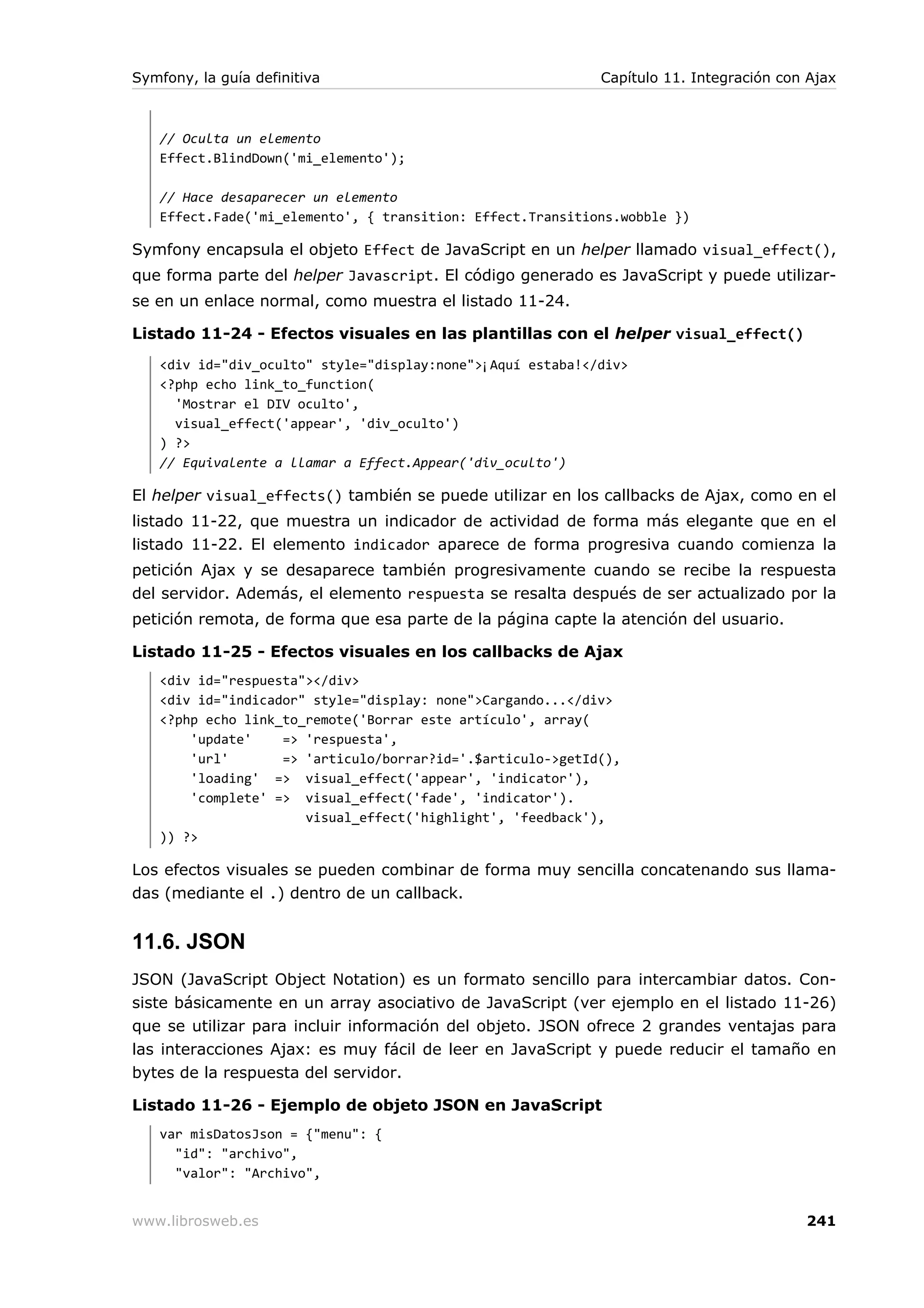 Symfony, la guía definitiva                                 Capítulo 11. Integración con Ajax



   // Oculta un elemento
   Effect.BlindDown('mi_elemento');

   // Hace desaparecer un elemento
   Effect.Fade('mi_elemento', { transition: Effect.Transitions.wobble })

Symfony encapsula el objeto Effect de JavaScript en un helper llamado visual_effect(),
que forma parte del helper Javascript. El código generado es JavaScript y puede utilizar-
se en un enlace normal, como muestra el listado 11-24.

Listado 11-24 - Efectos visuales en las plantillas con el helper visual_effect()
   <div id="div_oculto" style="display:none">¡Aquí estaba!</div>
   <?php echo link_to_function(
     'Mostrar el DIV oculto',
     visual_effect('appear', 'div_oculto')
   ) ?>
   // Equivalente a llamar a Effect.Appear('div_oculto')

El helper visual_effects() también se puede utilizar en los callbacks de Ajax, como en el
listado 11-22, que muestra un indicador de actividad de forma más elegante que en el
listado 11-22. El elemento indicador aparece de forma progresiva cuando comienza la
petición Ajax y se desaparece también progresivamente cuando se recibe la respuesta
del servidor. Además, el elemento respuesta se resalta después de ser actualizado por la
petición remota, de forma que esa parte de la página capte la atención del usuario.

Listado 11-25 - Efectos visuales en los callbacks de Ajax
   <div id="respuesta"></div>
   <div id="indicador" style="display: none">Cargando...</div>
   <?php echo link_to_remote('Borrar este artículo', array(
       'update'    => 'respuesta',
       'url'       => 'articulo/borrar?id='.$articulo->getId(),
       'loading' => visual_effect('appear', 'indicator'),
       'complete' => visual_effect('fade', 'indicator').
                      visual_effect('highlight', 'feedback'),
   )) ?>

Los efectos visuales se pueden combinar de forma muy sencilla concatenando sus llama-
das (mediante el .) dentro de un callback.


11.6. JSON
JSON (JavaScript Object Notation) es un formato sencillo para intercambiar datos. Con-
siste básicamente en un array asociativo de JavaScript (ver ejemplo en el listado 11-26)
que se utilizar para incluir información del objeto. JSON ofrece 2 grandes ventajas para
las interacciones Ajax: es muy fácil de leer en JavaScript y puede reducir el tamaño en
bytes de la respuesta del servidor.

Listado 11-26 - Ejemplo de objeto JSON en JavaScript
   var misDatosJson = {"menu": {
     "id": "archivo",
     "valor": "Archivo",


www.librosweb.es                                                                        241
 