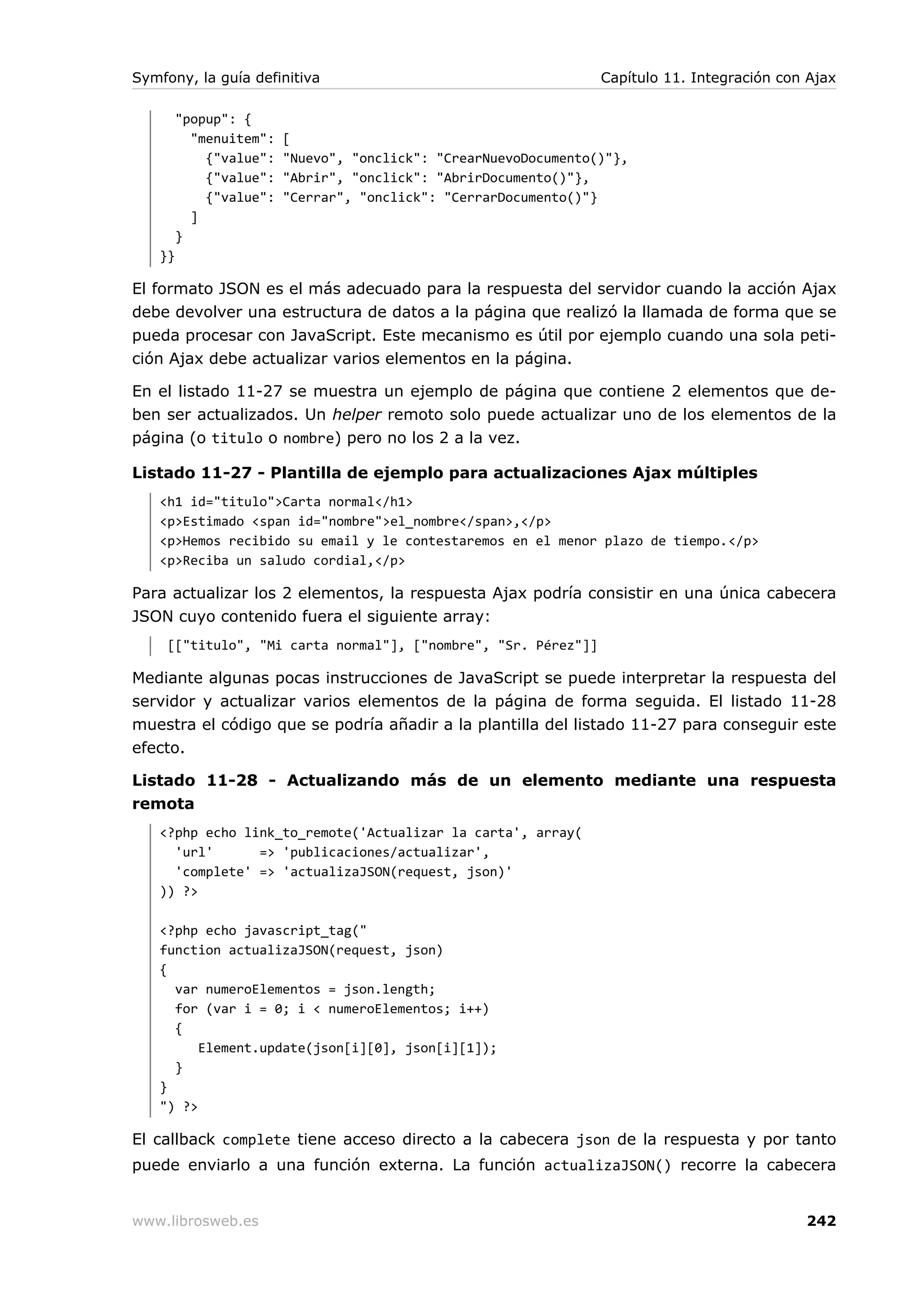 Symfony, la guía definitiva                                      Capítulo 11. Integración con Ajax

        "popup": {
          "menuitem":   [
            {"value":   "Nuevo", "onclick": "CrearNuevoDocumento()"},
            {"value":   "Abrir", "onclick": "AbrirDocumento()"},
            {"value":   "Cerrar", "onclick": "CerrarDocumento()"}
          ]
        }
   }}

El formato JSON es el más adecuado para la respuesta del servidor cuando la acción Ajax
debe devolver una estructura de datos a la página que realizó la llamada de forma que se
pueda procesar con JavaScript. Este mecanismo es útil por ejemplo cuando una sola peti-
ción Ajax debe actualizar varios elementos en la página.

En el listado 11-27 se muestra un ejemplo de página que contiene 2 elementos que de-
ben ser actualizados. Un helper remoto solo puede actualizar uno de los elementos de la
página (o titulo o nombre) pero no los 2 a la vez.

Listado 11-27 - Plantilla de ejemplo para actualizaciones Ajax múltiples
   <h1 id="titulo">Carta normal</h1>
   <p>Estimado <span id="nombre">el_nombre</span>,</p>
   <p>Hemos recibido su email y le contestaremos en el menor plazo de tiempo.</p>
   <p>Reciba un saludo cordial,</p>

Para actualizar los 2 elementos, la respuesta Ajax podría consistir en una única cabecera
JSON cuyo contenido fuera el siguiente array:
     [["titulo", "Mi carta normal"], ["nombre", "Sr. Pérez"]]

Mediante algunas pocas instrucciones de JavaScript se puede interpretar la respuesta del
servidor y actualizar varios elementos de la página de forma seguida. El listado 11-28
muestra el código que se podría añadir a la plantilla del listado 11-27 para conseguir este
efecto.

Listado 11-28 - Actualizando más de un elemento mediante una respuesta
remota
   <?php echo link_to_remote('Actualizar la carta', array(
     'url'      => 'publicaciones/actualizar',
     'complete' => 'actualizaJSON(request, json)'
   )) ?>

   <?php echo javascript_tag("
   function actualizaJSON(request, json)
   {
     var numeroElementos = json.length;
     for (var i = 0; i < numeroElementos; i++)
     {
         Element.update(json[i][0], json[i][1]);
     }
   }
   ") ?>

El callback complete tiene acceso directo a la cabecera json de la respuesta y por tanto
puede enviarlo a una función externa. La función actualizaJSON() recorre la cabecera


www.librosweb.es                                                                             242
 