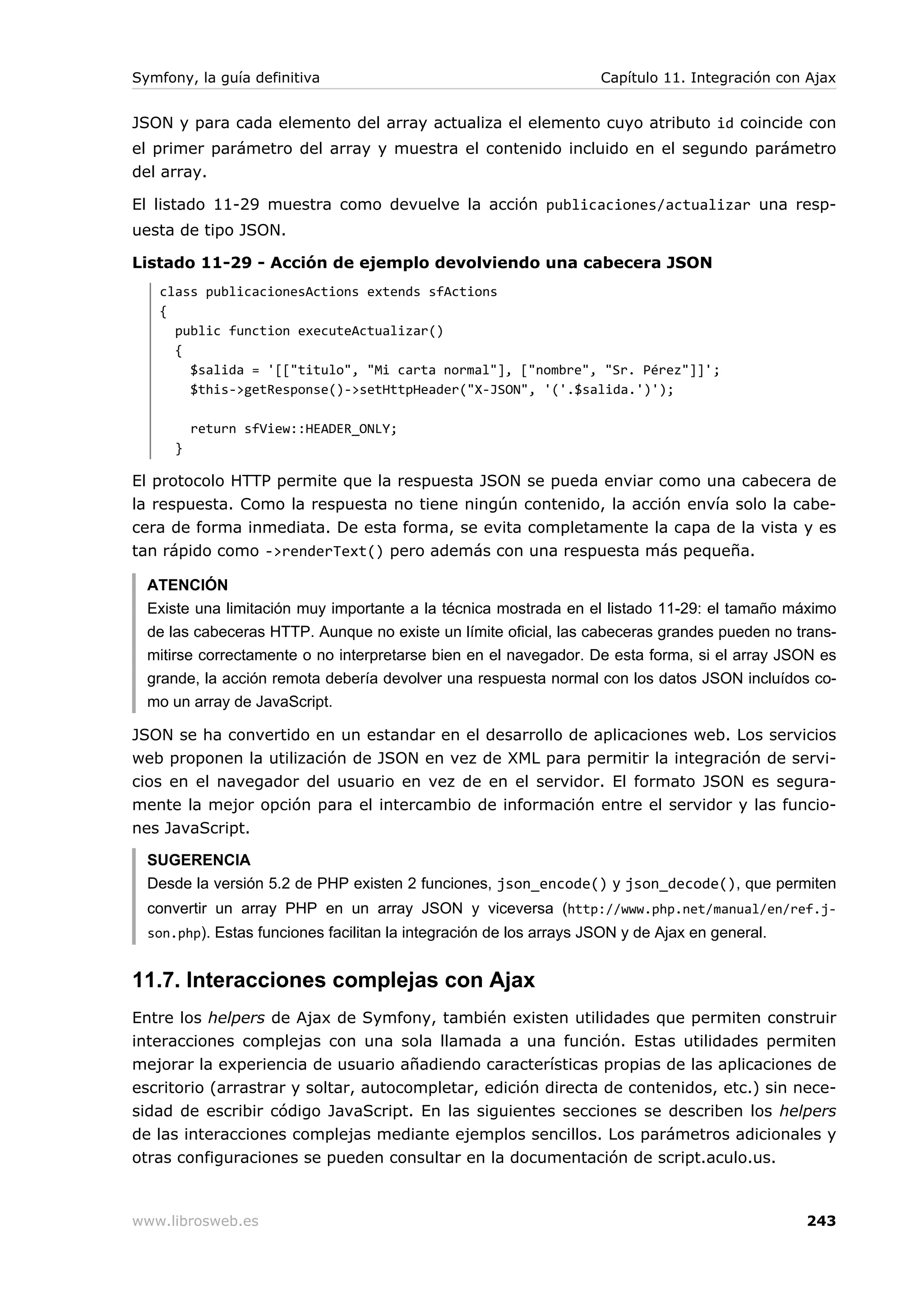 Symfony, la guía definitiva                                         Capítulo 11. Integración con Ajax


JSON y para cada elemento del array actualiza el elemento cuyo atributo id coincide con
el primer parámetro del array y muestra el contenido incluido en el segundo parámetro
del array.

El listado 11-29 muestra como devuelve la acción publicaciones/actualizar una resp-
uesta de tipo JSON.

Listado 11-29 - Acción de ejemplo devolviendo una cabecera JSON
   class publicacionesActions extends sfActions
   {
     public function executeActualizar()
     {
       $salida = '[["titulo", "Mi carta normal"], ["nombre", "Sr. Pérez"]]';
       $this->getResponse()->setHttpHeader("X-JSON", '('.$salida.')');

          return sfView::HEADER_ONLY;
      }

El protocolo HTTP permite que la respuesta JSON se pueda enviar como una cabecera de
la respuesta. Como la respuesta no tiene ningún contenido, la acción envía solo la cabe-
cera de forma inmediata. De esta forma, se evita completamente la capa de la vista y es
tan rápido como ->renderText() pero además con una respuesta más pequeña.

  ATENCIÓN
  Existe una limitación muy importante a la técnica mostrada en el listado 11-29: el tamaño máximo
  de las cabeceras HTTP. Aunque no existe un límite oficial, las cabeceras grandes pueden no trans-
  mitirse correctamente o no interpretarse bien en el navegador. De esta forma, si el array JSON es
  grande, la acción remota debería devolver una respuesta normal con los datos JSON incluídos co-
  mo un array de JavaScript.

JSON se ha convertido en un estandar en el desarrollo de aplicaciones web. Los servicios
web proponen la utilización de JSON en vez de XML para permitir la integración de servi-
cios en el navegador del usuario en vez de en el servidor. El formato JSON es segura-
mente la mejor opción para el intercambio de información entre el servidor y las funcio-
nes JavaScript.

  SUGERENCIA
  Desde la versión 5.2 de PHP existen 2 funciones, json_encode() y json_decode(), que permiten
  convertir un array PHP en un array JSON y viceversa (http://www.php.net/manual/en/ref.j-
  son.php). Estas funciones facilitan la integración de los arrays JSON y de Ajax en general.


11.7. Interacciones complejas con Ajax
Entre los helpers de Ajax de Symfony, también existen utilidades que permiten construir
interacciones complejas con una sola llamada a una función. Estas utilidades permiten
mejorar la experiencia de usuario añadiendo características propias de las aplicaciones de
escritorio (arrastrar y soltar, autocompletar, edición directa de contenidos, etc.) sin nece-
sidad de escribir código JavaScript. En las siguientes secciones se describen los helpers
de las interacciones complejas mediante ejemplos sencillos. Los parámetros adicionales y
otras configuraciones se pueden consultar en la documentación de script.aculo.us.



www.librosweb.es                                                                                243
 