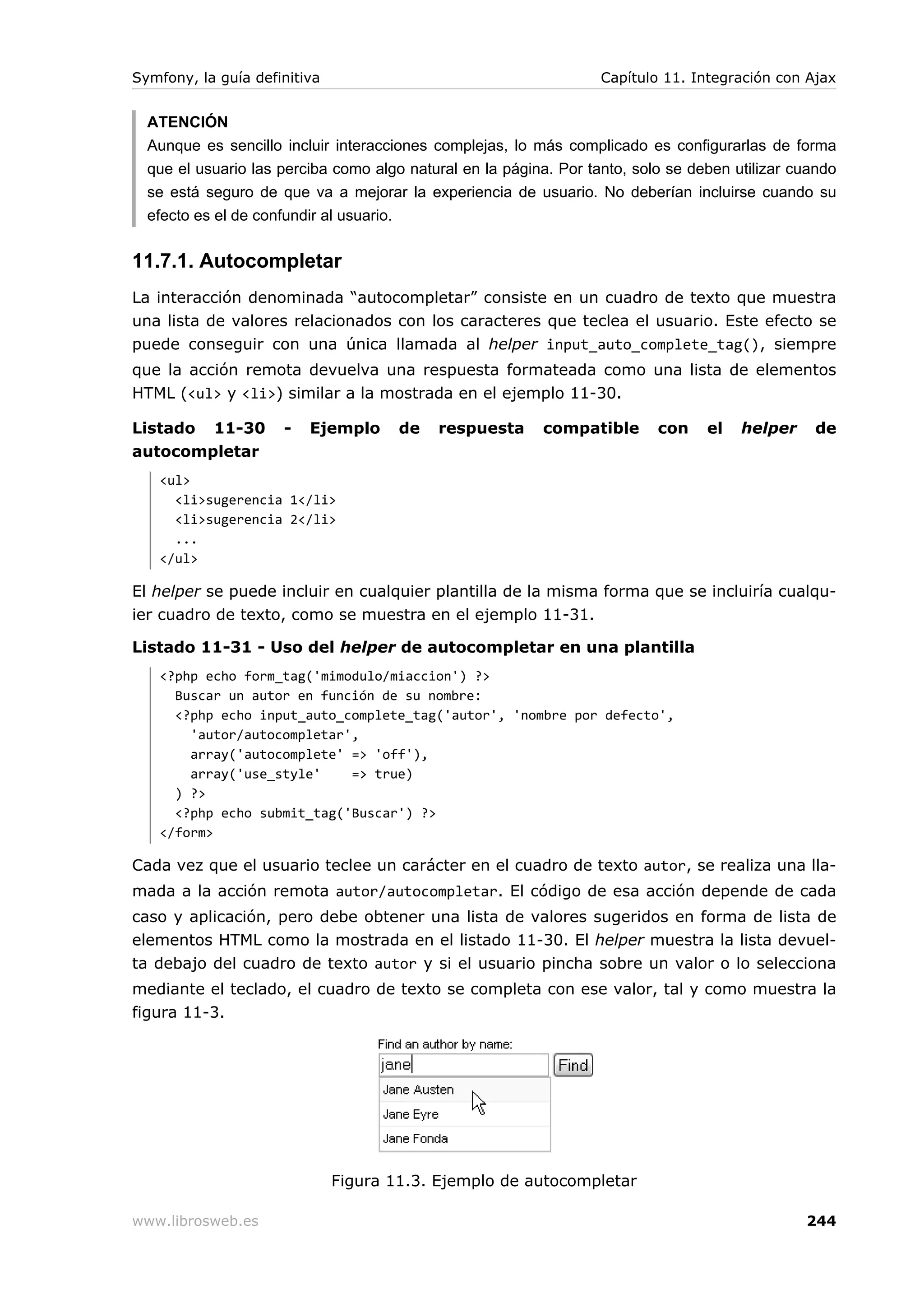 Symfony, la guía definitiva                                        Capítulo 11. Integración con Ajax


  ATENCIÓN
  Aunque es sencillo incluir interacciones complejas, lo más complicado es configurarlas de forma
  que el usuario las perciba como algo natural en la página. Por tanto, solo se deben utilizar cuando
  se está seguro de que va a mejorar la experiencia de usuario. No deberían incluirse cuando su
  efecto es el de confundir al usuario.


11.7.1. Autocompletar
La interacción denominada “autocompletar” consiste en un cuadro de texto que muestra
una lista de valores relacionados con los caracteres que teclea el usuario. Este efecto se
puede conseguir con una única llamada al helper input_auto_complete_tag(), siempre
que la acción remota devuelva una respuesta formateada como una lista de elementos
HTML (<ul> y <li>) similar a la mostrada en el ejemplo 11-30.

Listado 11-30        -   Ejemplo      de   respuesta      compatible       con    el   helper    de
autocompletar
   <ul>
     <li>sugerencia 1</li>
     <li>sugerencia 2</li>
     ...
   </ul>

El helper se puede incluir en cualquier plantilla de la misma forma que se incluiría cualqu-
ier cuadro de texto, como se muestra en el ejemplo 11-31.

Listado 11-31 - Uso del helper de autocompletar en una plantilla
   <?php echo form_tag('mimodulo/miaccion') ?>
     Buscar un autor en función de su nombre:
     <?php echo input_auto_complete_tag('autor', 'nombre por defecto',
       'autor/autocompletar',
       array('autocomplete' => 'off'),
       array('use_style'    => true)
     ) ?>
     <?php echo submit_tag('Buscar') ?>
   </form>

Cada vez que el usuario teclee un carácter en el cuadro de texto autor, se realiza una lla-
mada a la acción remota autor/autocompletar. El código de esa acción depende de cada
caso y aplicación, pero debe obtener una lista de valores sugeridos en forma de lista de
elementos HTML como la mostrada en el listado 11-30. El helper muestra la lista devuel-
ta debajo del cuadro de texto autor y si el usuario pincha sobre un valor o lo selecciona
mediante el teclado, el cuadro de texto se completa con ese valor, tal y como muestra la
figura 11-3.




                              Figura 11.3. Ejemplo de autocompletar

www.librosweb.es                                                                                244
 
