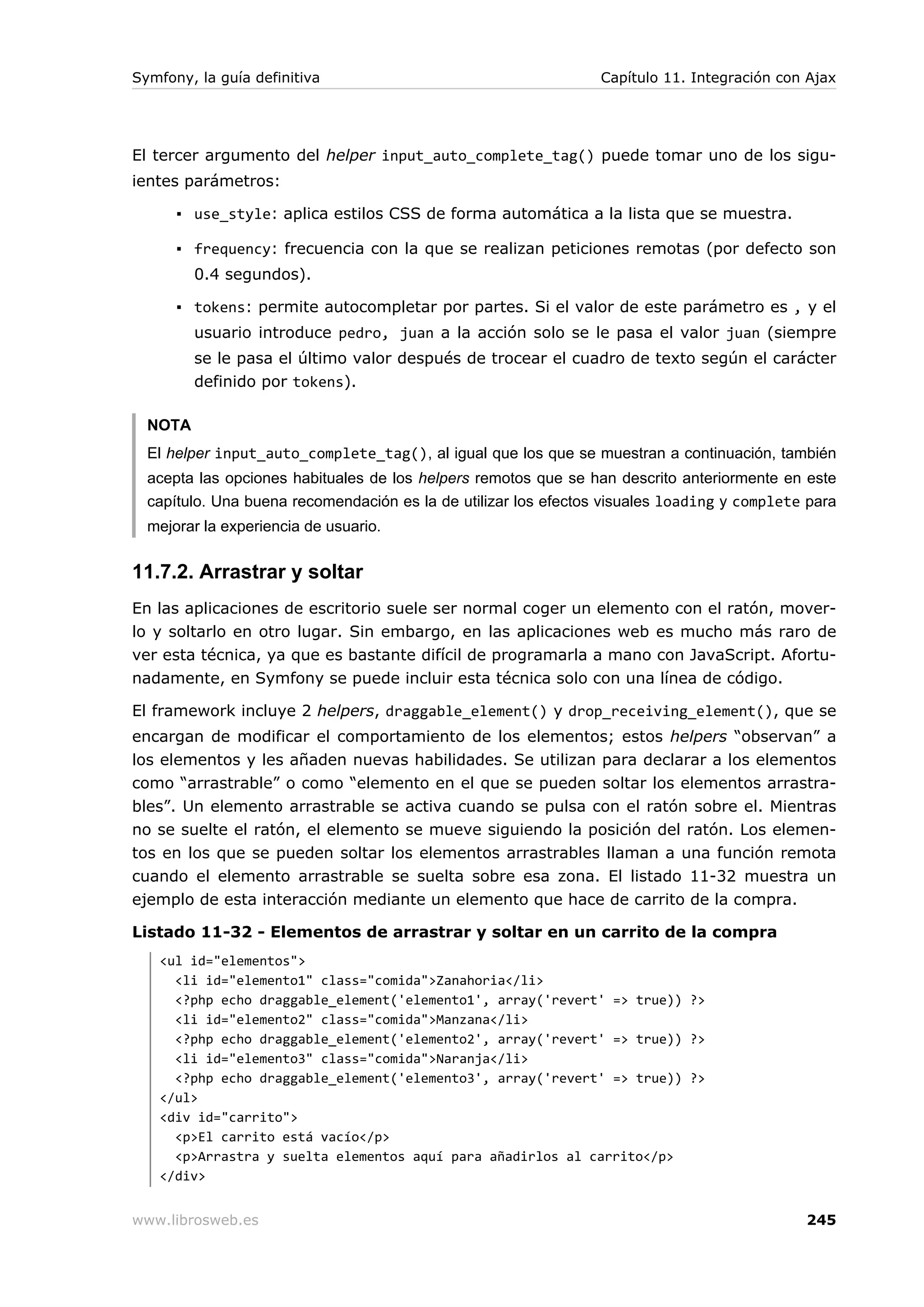 Symfony, la guía definitiva                                      Capítulo 11. Integración con Ajax




El tercer argumento del helper input_auto_complete_tag() puede tomar uno de los sigu-
ientes parámetros:

      ▪ use_style: aplica estilos CSS de forma automática a la lista que se muestra.

      ▪ frequency: frecuencia con la que se realizan peticiones remotas (por defecto son
         0.4 segundos).

      ▪ tokens: permite autocompletar por partes. Si el valor de este parámetro es , y el
         usuario introduce pedro, juan a la acción solo se le pasa el valor juan (siempre
         se le pasa el último valor después de trocear el cuadro de texto según el carácter
         definido por tokens).

  NOTA
  El helper input_auto_complete_tag(), al igual que los que se muestran a continuación, también
  acepta las opciones habituales de los helpers remotos que se han descrito anteriormente en este
  capítulo. Una buena recomendación es la de utilizar los efectos visuales loading y complete para
  mejorar la experiencia de usuario.


11.7.2. Arrastrar y soltar
En las aplicaciones de escritorio suele ser normal coger un elemento con el ratón, mover-
lo y soltarlo en otro lugar. Sin embargo, en las aplicaciones web es mucho más raro de
ver esta técnica, ya que es bastante difícil de programarla a mano con JavaScript. Afortu-
nadamente, en Symfony se puede incluir esta técnica solo con una línea de código.

El framework incluye 2 helpers, draggable_element() y drop_receiving_element(), que se
encargan de modificar el comportamiento de los elementos; estos helpers “observan” a
los elementos y les añaden nuevas habilidades. Se utilizan para declarar a los elementos
como “arrastrable” o como “elemento en el que se pueden soltar los elementos arrastra-
bles”. Un elemento arrastrable se activa cuando se pulsa con el ratón sobre el. Mientras
no se suelte el ratón, el elemento se mueve siguiendo la posición del ratón. Los elemen-
tos en los que se pueden soltar los elementos arrastrables llaman a una función remota
cuando el elemento arrastrable se suelta sobre esa zona. El listado 11-32 muestra un
ejemplo de esta interacción mediante un elemento que hace de carrito de la compra.

Listado 11-32 - Elementos de arrastrar y soltar en un carrito de la compra
   <ul id="elementos">
     <li id="elemento1" class="comida">Zanahoria</li>
     <?php echo draggable_element('elemento1', array('revert' => true)) ?>
     <li id="elemento2" class="comida">Manzana</li>
     <?php echo draggable_element('elemento2', array('revert' => true)) ?>
     <li id="elemento3" class="comida">Naranja</li>
     <?php echo draggable_element('elemento3', array('revert' => true)) ?>
   </ul>
   <div id="carrito">
     <p>El carrito está vacío</p>
     <p>Arrastra y suelta elementos aquí para añadirlos al carrito</p>
   </div>


www.librosweb.es                                                                             245
 