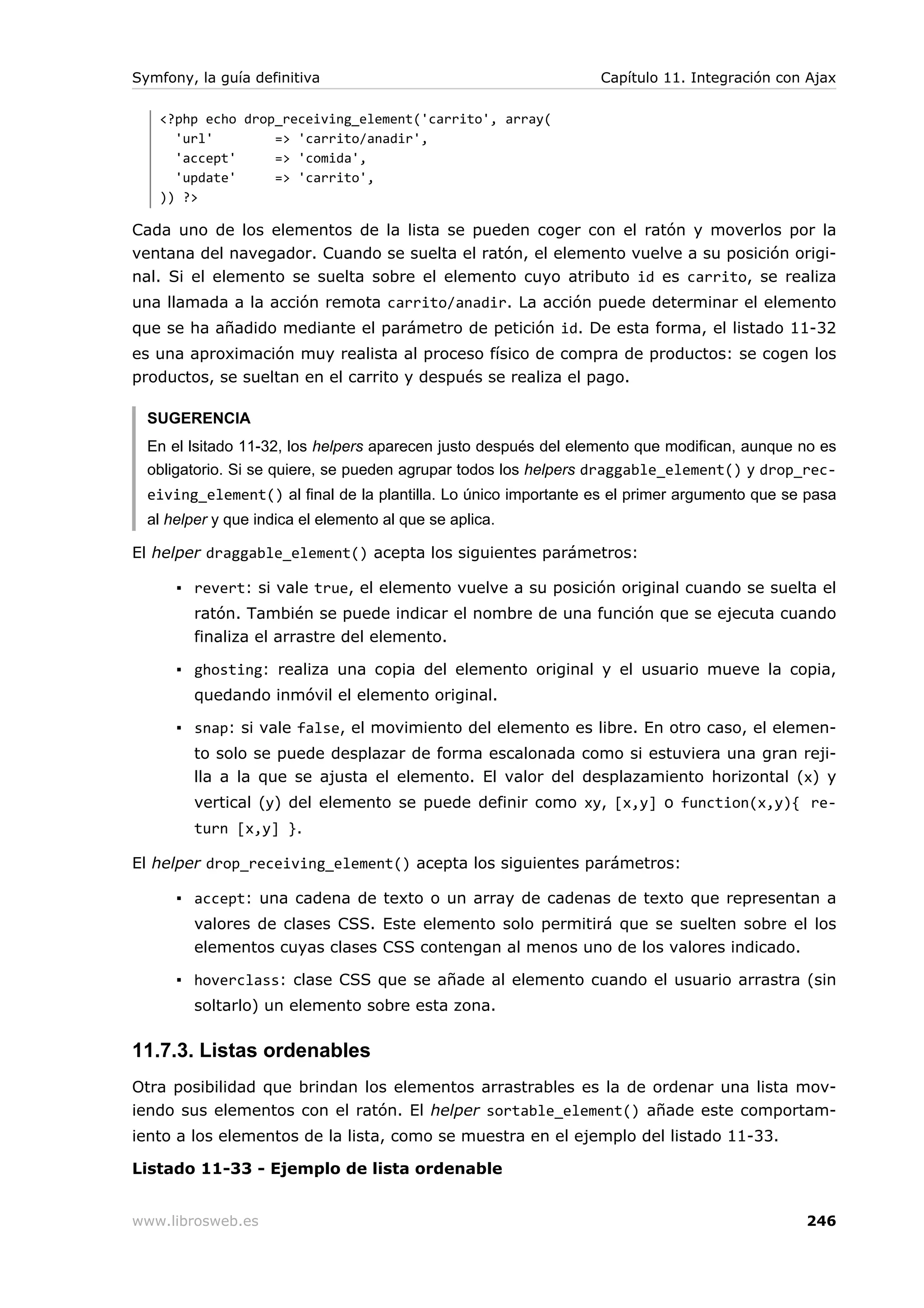 Symfony, la guía definitiva                                      Capítulo 11. Integración con Ajax

   <?php echo drop_receiving_element('carrito', array(
     'url'        => 'carrito/anadir',
     'accept'     => 'comida',
     'update'     => 'carrito',
   )) ?>

Cada uno de los elementos de la lista se pueden coger con el ratón y moverlos por la
ventana del navegador. Cuando se suelta el ratón, el elemento vuelve a su posición origi-
nal. Si el elemento se suelta sobre el elemento cuyo atributo id es carrito, se realiza
una llamada a la acción remota carrito/anadir. La acción puede determinar el elemento
que se ha añadido mediante el parámetro de petición id. De esta forma, el listado 11-32
es una aproximación muy realista al proceso físico de compra de productos: se cogen los
productos, se sueltan en el carrito y después se realiza el pago.

  SUGERENCIA
  En el lsitado 11-32, los helpers aparecen justo después del elemento que modifican, aunque no es
  obligatorio. Si se quiere, se pueden agrupar todos los helpers draggable_element() y drop_rec-
  eiving_element() al final de la plantilla. Lo único importante es el primer argumento que se pasa
  al helper y que indica el elemento al que se aplica.

El helper draggable_element() acepta los siguientes parámetros:

      ▪ revert: si vale true, el elemento vuelve a su posición original cuando se suelta el
         ratón. También se puede indicar el nombre de una función que se ejecuta cuando
         finaliza el arrastre del elemento.

      ▪ ghosting: realiza una copia del elemento original y el usuario mueve la copia,
         quedando inmóvil el elemento original.

      ▪ snap: si vale false, el movimiento del elemento es libre. En otro caso, el elemen-
         to solo se puede desplazar de forma escalonada como si estuviera una gran reji-
         lla a la que se ajusta el elemento. El valor del desplazamiento horizontal (x) y
         vertical (y) del elemento se puede definir como xy, [x,y] o function(x,y){ re-
         turn [x,y] }.

El helper drop_receiving_element() acepta los siguientes parámetros:

      ▪ accept: una cadena de texto o un array de cadenas de texto que representan a
         valores de clases CSS. Este elemento solo permitirá que se suelten sobre el los
         elementos cuyas clases CSS contengan al menos uno de los valores indicado.

      ▪ hoverclass: clase CSS que se añade al elemento cuando el usuario arrastra (sin
         soltarlo) un elemento sobre esta zona.

11.7.3. Listas ordenables
Otra posibilidad que brindan los elementos arrastrables es la de ordenar una lista mov-
iendo sus elementos con el ratón. El helper sortable_element() añade este comportam-
iento a los elementos de la lista, como se muestra en el ejemplo del listado 11-33.

Listado 11-33 - Ejemplo de lista ordenable


www.librosweb.es                                                                              246
 