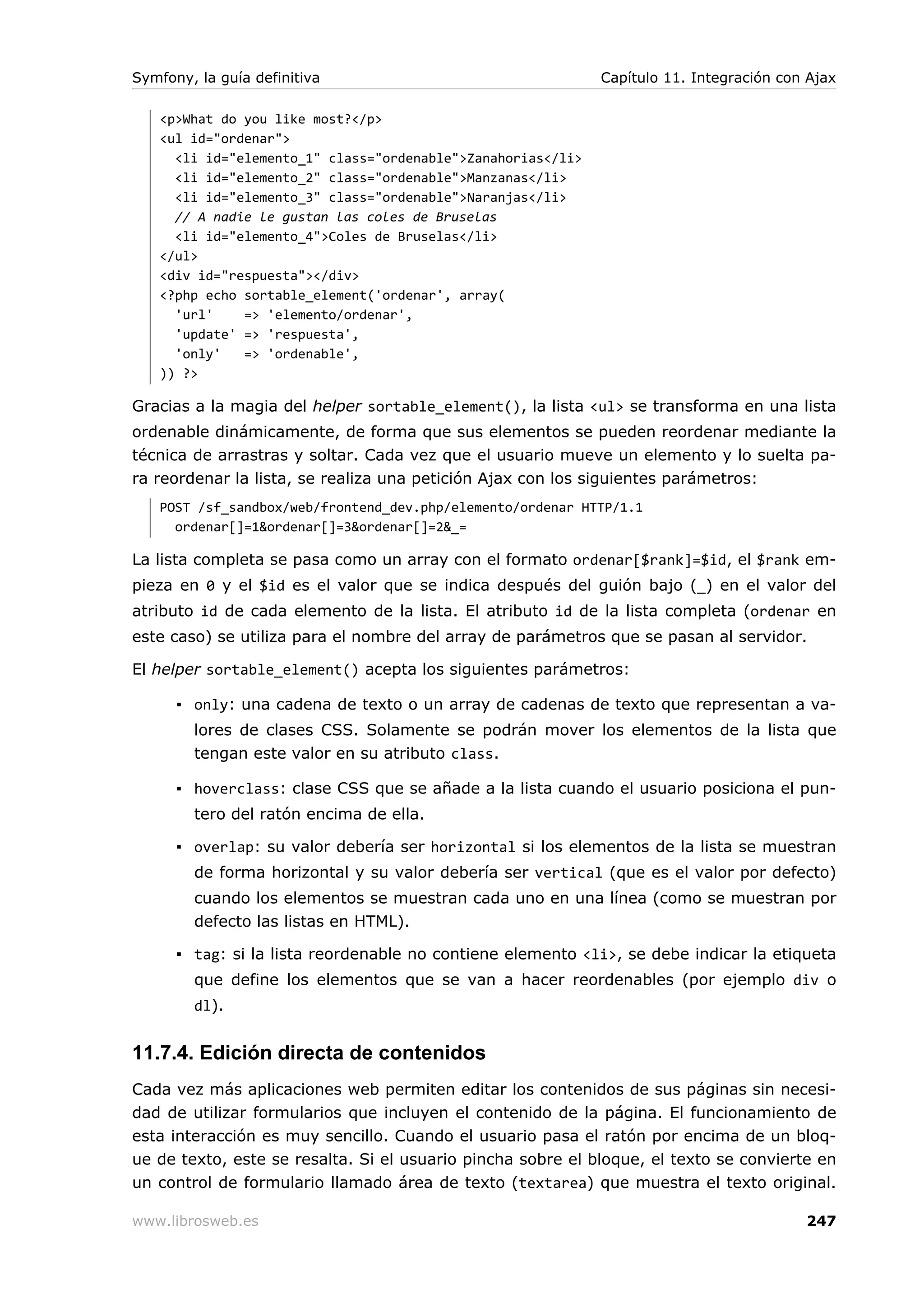 Symfony, la guía definitiva                                  Capítulo 11. Integración con Ajax

   <p>What do you like most?</p>
   <ul id="ordenar">
     <li id="elemento_1" class="ordenable">Zanahorias</li>
     <li id="elemento_2" class="ordenable">Manzanas</li>
     <li id="elemento_3" class="ordenable">Naranjas</li>
     // A nadie le gustan las coles de Bruselas
     <li id="elemento_4">Coles de Bruselas</li>
   </ul>
   <div id="respuesta"></div>
   <?php echo sortable_element('ordenar', array(
     'url'    => 'elemento/ordenar',
     'update' => 'respuesta',
     'only'   => 'ordenable',
   )) ?>

Gracias a la magia del helper sortable_element(), la lista <ul> se transforma en una lista
ordenable dinámicamente, de forma que sus elementos se pueden reordenar mediante la
técnica de arrastras y soltar. Cada vez que el usuario mueve un elemento y lo suelta pa-
ra reordenar la lista, se realiza una petición Ajax con los siguientes parámetros:
   POST /sf_sandbox/web/frontend_dev.php/elemento/ordenar HTTP/1.1
     ordenar[]=1&ordenar[]=3&ordenar[]=2&_=

La lista completa se pasa como un array con el formato ordenar[$rank]=$id, el $rank em-
pieza en 0 y el $id es el valor que se indica después del guión bajo (_) en el valor del
atributo id de cada elemento de la lista. El atributo id de la lista completa (ordenar en
este caso) se utiliza para el nombre del array de parámetros que se pasan al servidor.

El helper sortable_element() acepta los siguientes parámetros:

      ▪ only: una cadena de texto o un array de cadenas de texto que representan a va-
        lores de clases CSS. Solamente se podrán mover los elementos de la lista que
        tengan este valor en su atributo class.

      ▪ hoverclass: clase CSS que se añade a la lista cuando el usuario posiciona el pun-
        tero del ratón encima de ella.

      ▪ overlap: su valor debería ser horizontal si los elementos de la lista se muestran
        de forma horizontal y su valor debería ser vertical (que es el valor por defecto)
        cuando los elementos se muestran cada uno en una línea (como se muestran por
        defecto las listas en HTML).

      ▪ tag: si la lista reordenable no contiene elemento <li>, se debe indicar la etiqueta
        que define los elementos que se van a hacer reordenables (por ejemplo div o
        dl).


11.7.4. Edición directa de contenidos
Cada vez más aplicaciones web permiten editar los contenidos de sus páginas sin necesi-
dad de utilizar formularios que incluyen el contenido de la página. El funcionamiento de
esta interacción es muy sencillo. Cuando el usuario pasa el ratón por encima de un bloq-
ue de texto, este se resalta. Si el usuario pincha sobre el bloque, el texto se convierte en
un control de formulario llamado área de texto (textarea) que muestra el texto original.

www.librosweb.es                                                                         247
 