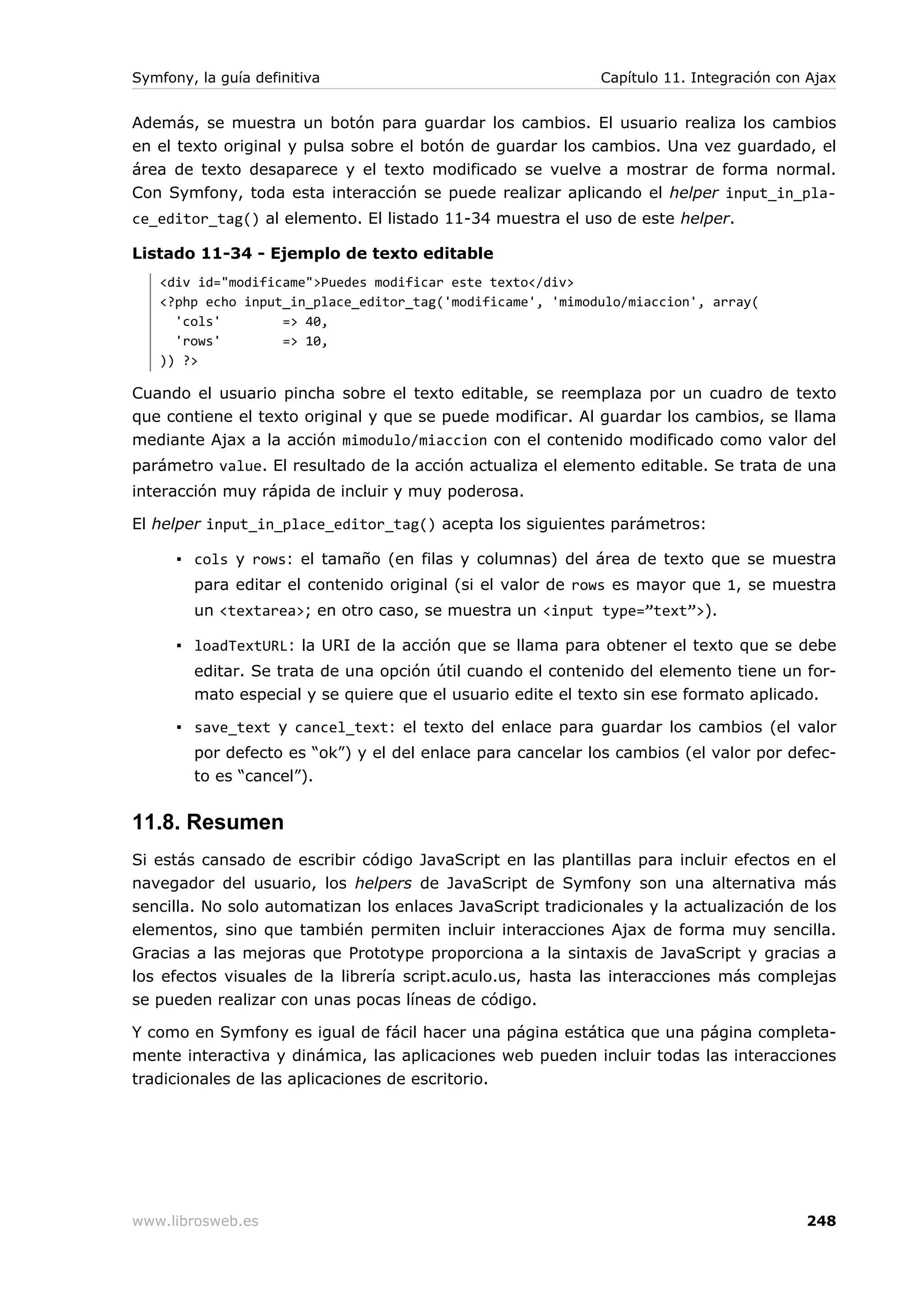 Symfony, la guía definitiva                                  Capítulo 11. Integración con Ajax


Además, se muestra un botón para guardar los cambios. El usuario realiza los cambios
en el texto original y pulsa sobre el botón de guardar los cambios. Una vez guardado, el
área de texto desaparece y el texto modificado se vuelve a mostrar de forma normal.
Con Symfony, toda esta interacción se puede realizar aplicando el helper input_in_pla-
ce_editor_tag() al elemento. El listado 11-34 muestra el uso de este helper.

Listado 11-34 - Ejemplo de texto editable
   <div id="modificame">Puedes modificar este texto</div>
   <?php echo input_in_place_editor_tag('modificame', 'mimodulo/miaccion', array(
     'cols'        => 40,
     'rows'        => 10,
   )) ?>

Cuando el usuario pincha sobre el texto editable, se reemplaza por un cuadro de texto
que contiene el texto original y que se puede modificar. Al guardar los cambios, se llama
mediante Ajax a la acción mimodulo/miaccion con el contenido modificado como valor del
parámetro value. El resultado de la acción actualiza el elemento editable. Se trata de una
interacción muy rápida de incluir y muy poderosa.

El helper input_in_place_editor_tag() acepta los siguientes parámetros:

      ▪ cols y rows: el tamaño (en filas y columnas) del área de texto que se muestra
        para editar el contenido original (si el valor de rows es mayor que 1, se muestra
        un <textarea>; en otro caso, se muestra un <input type=”text”>).

      ▪ loadTextURL: la URI de la acción que se llama para obtener el texto que se debe
        editar. Se trata de una opción útil cuando el contenido del elemento tiene un for-
        mato especial y se quiere que el usuario edite el texto sin ese formato aplicado.

      ▪ save_text y cancel_text: el texto del enlace para guardar los cambios (el valor
        por defecto es “ok”) y el del enlace para cancelar los cambios (el valor por defec-
        to es “cancel”).


11.8. Resumen
Si estás cansado de escribir código JavaScript en las plantillas para incluir efectos en el
navegador del usuario, los helpers de JavaScript de Symfony son una alternativa más
sencilla. No solo automatizan los enlaces JavaScript tradicionales y la actualización de los
elementos, sino que también permiten incluir interacciones Ajax de forma muy sencilla.
Gracias a las mejoras que Prototype proporciona a la sintaxis de JavaScript y gracias a
los efectos visuales de la librería script.aculo.us, hasta las interacciones más complejas
se pueden realizar con unas pocas líneas de código.

Y como en Symfony es igual de fácil hacer una página estática que una página completa-
mente interactiva y dinámica, las aplicaciones web pueden incluir todas las interacciones
tradicionales de las aplicaciones de escritorio.




www.librosweb.es                                                                         248
 