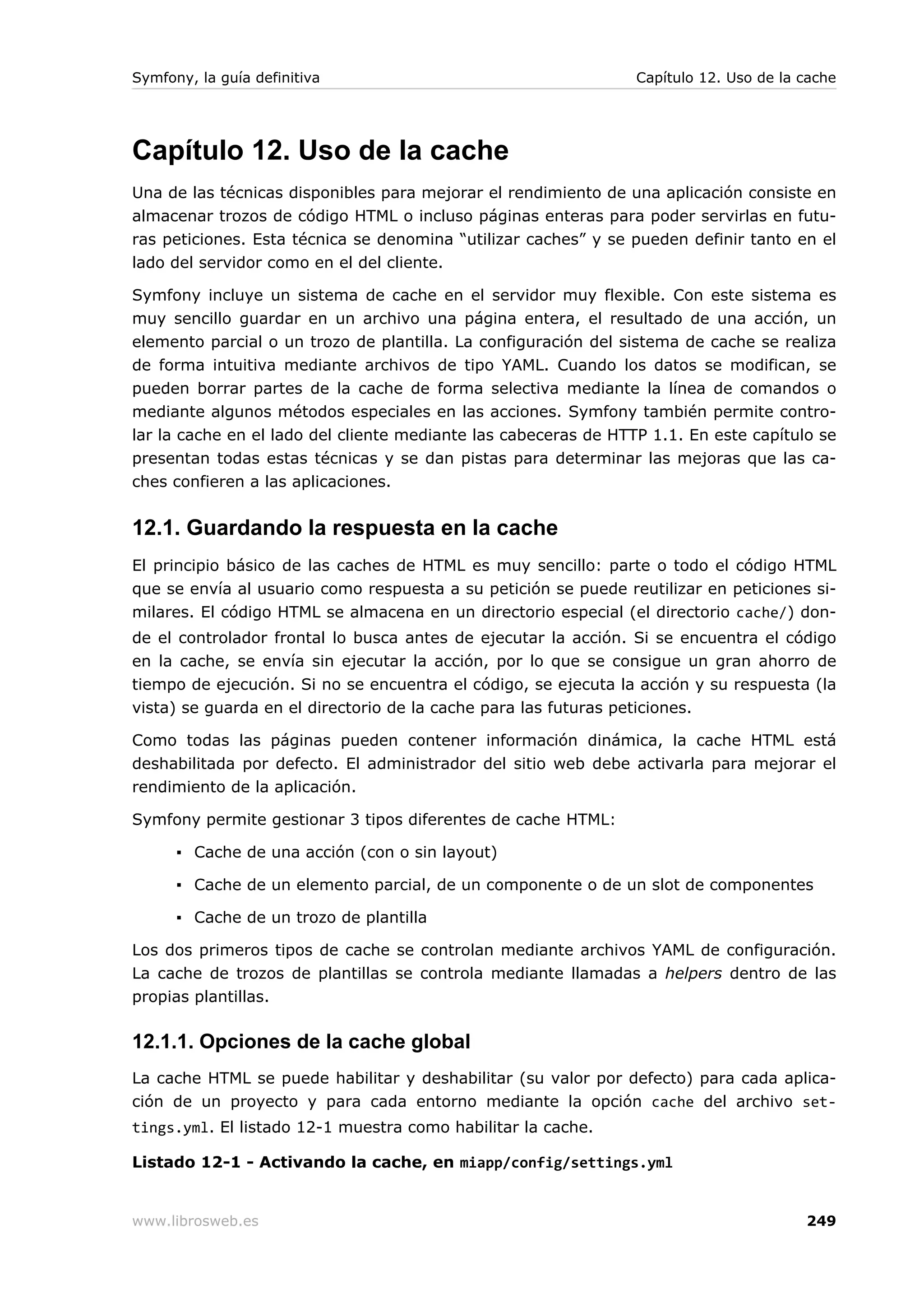 Symfony, la guía definitiva                                      Capítulo 12. Uso de la cache




Capítulo 12. Uso de la cache
Una de las técnicas disponibles para mejorar el rendimiento de una aplicación consiste en
almacenar trozos de código HTML o incluso páginas enteras para poder servirlas en futu-
ras peticiones. Esta técnica se denomina “utilizar caches” y se pueden definir tanto en el
lado del servidor como en el del cliente.

Symfony incluye un sistema de cache en el servidor muy flexible. Con este sistema es
muy sencillo guardar en un archivo una página entera, el resultado de una acción, un
elemento parcial o un trozo de plantilla. La configuración del sistema de cache se realiza
de forma intuitiva mediante archivos de tipo YAML. Cuando los datos se modifican, se
pueden borrar partes de la cache de forma selectiva mediante la línea de comandos o
mediante algunos métodos especiales en las acciones. Symfony también permite contro-
lar la cache en el lado del cliente mediante las cabeceras de HTTP 1.1. En este capítulo se
presentan todas estas técnicas y se dan pistas para determinar las mejoras que las ca-
ches confieren a las aplicaciones.


12.1. Guardando la respuesta en la cache
El principio básico de las caches de HTML es muy sencillo: parte o todo el código HTML
que se envía al usuario como respuesta a su petición se puede reutilizar en peticiones si-
milares. El código HTML se almacena en un directorio especial (el directorio cache/) don-
de el controlador frontal lo busca antes de ejecutar la acción. Si se encuentra el código
en la cache, se envía sin ejecutar la acción, por lo que se consigue un gran ahorro de
tiempo de ejecución. Si no se encuentra el código, se ejecuta la acción y su respuesta (la
vista) se guarda en el directorio de la cache para las futuras peticiones.

Como todas las páginas pueden contener información dinámica, la cache HTML está
deshabilitada por defecto. El administrador del sitio web debe activarla para mejorar el
rendimiento de la aplicación.

Symfony permite gestionar 3 tipos diferentes de cache HTML:

      ▪ Cache de una acción (con o sin layout)

      ▪ Cache de un elemento parcial, de un componente o de un slot de componentes

      ▪ Cache de un trozo de plantilla

Los dos primeros tipos de cache se controlan mediante archivos YAML de configuración.
La cache de trozos de plantillas se controla mediante llamadas a helpers dentro de las
propias plantillas.

12.1.1. Opciones de la cache global
La cache HTML se puede habilitar y deshabilitar (su valor por defecto) para cada aplica-
ción de un proyecto y para cada entorno mediante la opción cache del archivo set-
tings.yml. El listado 12-1 muestra como habilitar la cache.

Listado 12-1 - Activando la cache, en miapp/config/settings.yml


www.librosweb.es                                                                        249
 