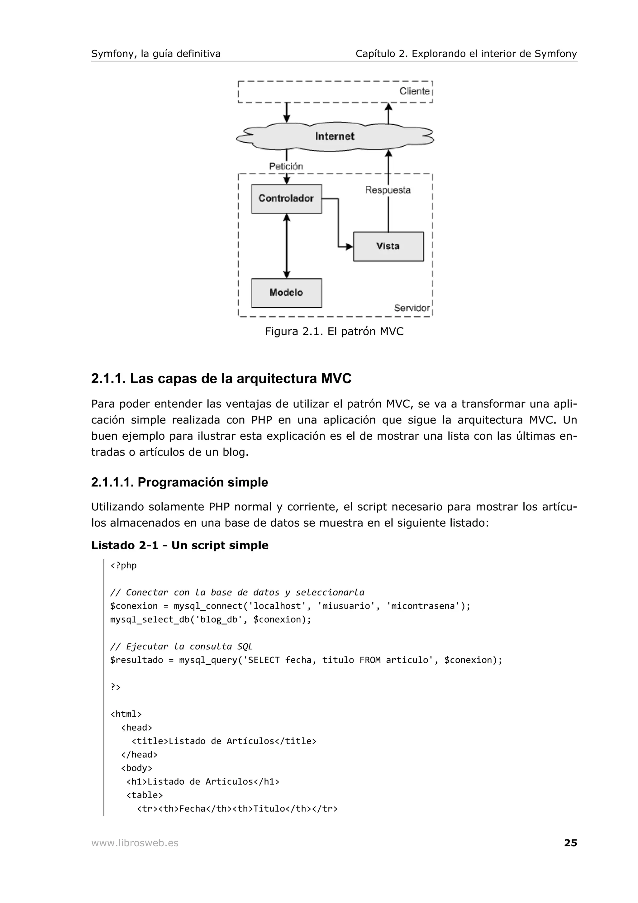 Symfony, la guía definitiva                      Capítulo 2. Explorando el interior de Symfony




                                Figura 2.1. El patrón MVC



2.1.1. Las capas de la arquitectura MVC
Para poder entender las ventajas de utilizar el patrón MVC, se va a transformar una apli-
cación simple realizada con PHP en una aplicación que sigue la arquitectura MVC. Un
buen ejemplo para ilustrar esta explicación es el de mostrar una lista con las últimas en-
tradas o artículos de un blog.

2.1.1.1. Programación simple
Utilizando solamente PHP normal y corriente, el script necesario para mostrar los artícu-
los almacenados en una base de datos se muestra en el siguiente listado:

Listado 2-1 - Un script simple
   <?php

   // Conectar con la base de datos y seleccionarla
   $conexion = mysql_connect('localhost', 'miusuario', 'micontrasena');
   mysql_select_db('blog_db', $conexion);

   // Ejecutar la consulta SQL
   $resultado = mysql_query('SELECT fecha, titulo FROM articulo', $conexion);

   ?>

   <html>
     <head>
       <title>Listado de Artículos</title>
     </head>
     <body>
      <h1>Listado de Artículos</h1>
      <table>
        <tr><th>Fecha</th><th>Titulo</th></tr>


www.librosweb.es                                                                           25
 