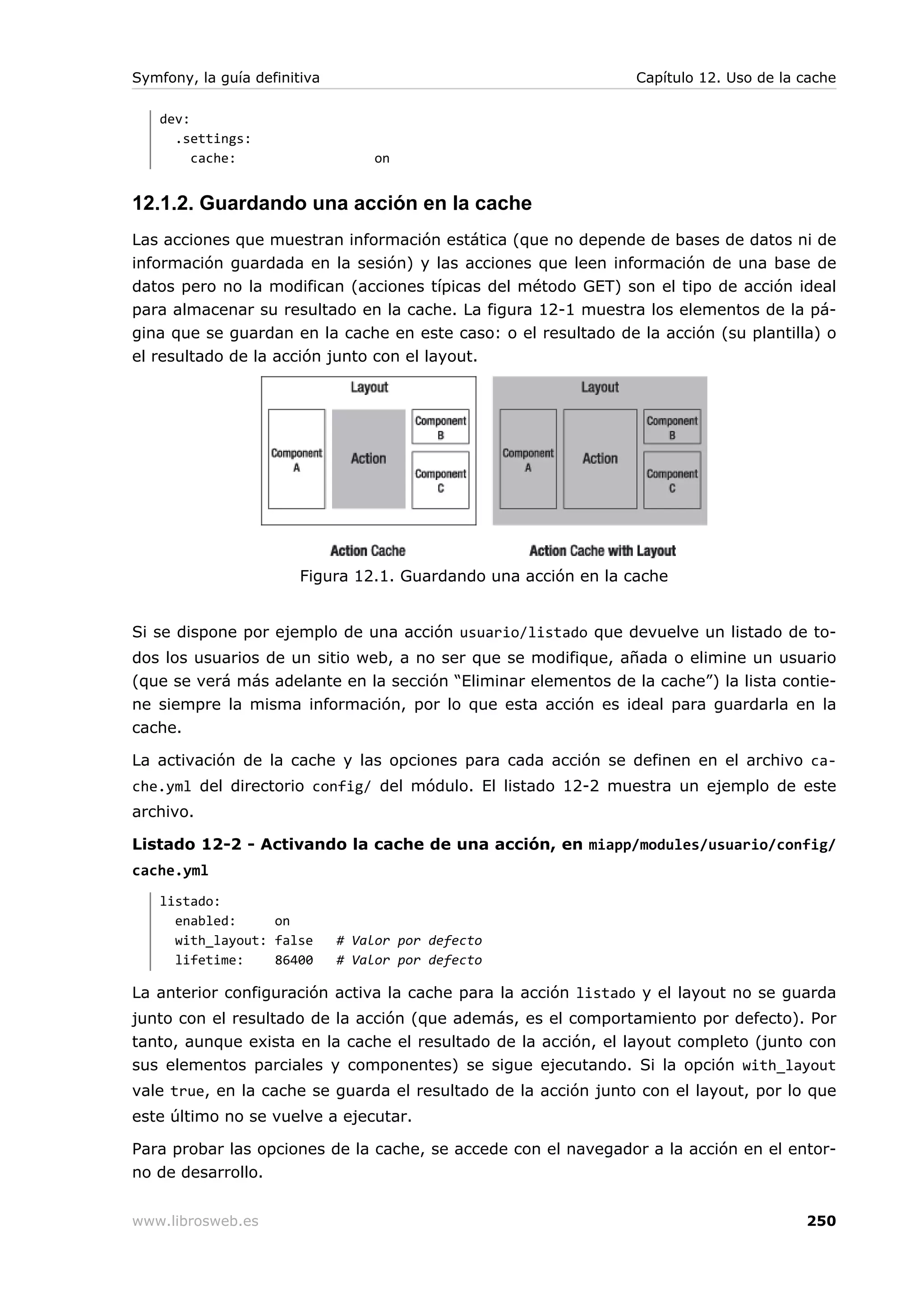 Symfony, la guía definitiva                                      Capítulo 12. Uso de la cache

   dev:
     .settings:
        cache:                    on


12.1.2. Guardando una acción en la cache
Las acciones que muestran información estática (que no depende de bases de datos ni de
información guardada en la sesión) y las acciones que leen información de una base de
datos pero no la modifican (acciones típicas del método GET) son el tipo de acción ideal
para almacenar su resultado en la cache. La figura 12-1 muestra los elementos de la pá-
gina que se guardan en la cache en este caso: o el resultado de la acción (su plantilla) o
el resultado de la acción junto con el layout.




                        Figura 12.1. Guardando una acción en la cache


Si se dispone por ejemplo de una acción usuario/listado que devuelve un listado de to-
dos los usuarios de un sitio web, a no ser que se modifique, añada o elimine un usuario
(que se verá más adelante en la sección “Eliminar elementos de la cache”) la lista contie-
ne siempre la misma información, por lo que esta acción es ideal para guardarla en la
cache.

La activación de la cache y las opciones para cada acción se definen en el archivo ca-
che.yml del directorio config/ del módulo. El listado 12-2 muestra un ejemplo de este
archivo.

Listado 12-2 - Activando la cache de una acción, en miapp/modules/usuario/config/
cache.yml
   listado:
     enabled:     on
     with_layout: false       # Valor por defecto
     lifetime:    86400       # Valor por defecto

La anterior configuración activa la cache para la acción listado y el layout no se guarda
junto con el resultado de la acción (que además, es el comportamiento por defecto). Por
tanto, aunque exista en la cache el resultado de la acción, el layout completo (junto con
sus elementos parciales y componentes) se sigue ejecutando. Si la opción with_layout
vale true, en la cache se guarda el resultado de la acción junto con el layout, por lo que
este último no se vuelve a ejecutar.

Para probar las opciones de la cache, se accede con el navegador a la acción en el entor-
no de desarrollo.


www.librosweb.es                                                                        250
 