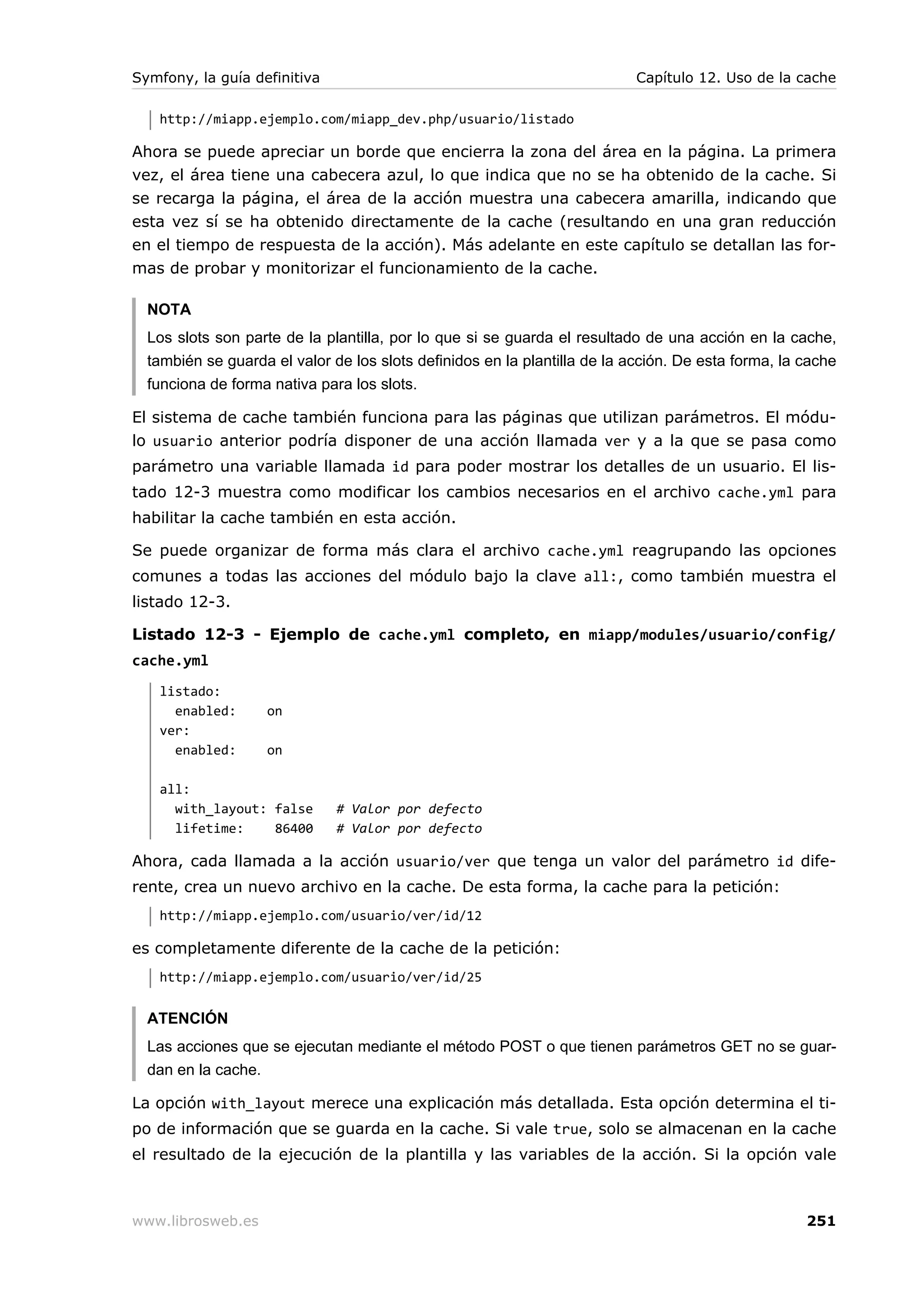 Symfony, la guía definitiva                                                Capítulo 12. Uso de la cache

   http://miapp.ejemplo.com/miapp_dev.php/usuario/listado

Ahora se puede apreciar un borde que encierra la zona del área en la página. La primera
vez, el área tiene una cabecera azul, lo que indica que no se ha obtenido de la cache. Si
se recarga la página, el área de la acción muestra una cabecera amarilla, indicando que
esta vez sí se ha obtenido directamente de la cache (resultando en una gran reducción
en el tiempo de respuesta de la acción). Más adelante en este capítulo se detallan las for-
mas de probar y monitorizar el funcionamiento de la cache.

  NOTA
  Los slots son parte de la plantilla, por lo que si se guarda el resultado de una acción en la cache,
  también se guarda el valor de los slots definidos en la plantilla de la acción. De esta forma, la cache
  funciona de forma nativa para los slots.

El sistema de cache también funciona para las páginas que utilizan parámetros. El módu-
lo usuario anterior podría disponer de una acción llamada ver y a la que se pasa como
parámetro una variable llamada id para poder mostrar los detalles de un usuario. El lis-
tado 12-3 muestra como modificar los cambios necesarios en el archivo cache.yml para
habilitar la cache también en esta acción.

Se puede organizar de forma más clara el archivo cache.yml reagrupando las opciones
comunes a todas las acciones del módulo bajo la clave all:, como también muestra el
listado 12-3.

Listado 12-3 - Ejemplo de cache.yml completo, en miapp/modules/usuario/config/
cache.yml
   listado:
     enabled:      on
   ver:
     enabled:      on

   all:
     with_layout: false       # Valor por defecto
     lifetime:    86400       # Valor por defecto

Ahora, cada llamada a la acción usuario/ver que tenga un valor del parámetro id dife-
rente, crea un nuevo archivo en la cache. De esta forma, la cache para la petición:
   http://miapp.ejemplo.com/usuario/ver/id/12

es completamente diferente de la cache de la petición:
   http://miapp.ejemplo.com/usuario/ver/id/25


  ATENCIÓN
  Las acciones que se ejecutan mediante el método POST o que tienen parámetros GET no se guar-
  dan en la cache.

La opción with_layout merece una explicación más detallada. Esta opción determina el ti-
po de información que se guarda en la cache. Si vale true, solo se almacenan en la cache
el resultado de la ejecución de la plantilla y las variables de la acción. Si la opción vale



www.librosweb.es                                                                                    251
 