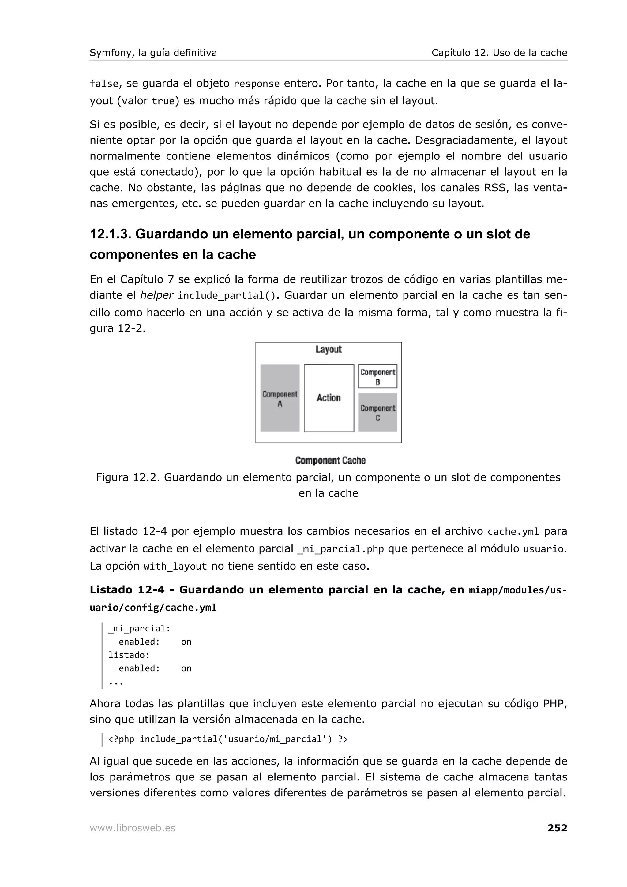 Symfony, la guía definitiva                                      Capítulo 12. Uso de la cache


false, se guarda el objeto response entero. Por tanto, la cache en la que se guarda el la-
yout (valor true) es mucho más rápido que la cache sin el layout.

Si es posible, es decir, si el layout no depende por ejemplo de datos de sesión, es conve-
niente optar por la opción que guarda el layout en la cache. Desgraciadamente, el layout
normalmente contiene elementos dinámicos (como por ejemplo el nombre del usuario
que está conectado), por lo que la opción habitual es la de no almacenar el layout en la
cache. No obstante, las páginas que no depende de cookies, los canales RSS, las venta-
nas emergentes, etc. se pueden guardar en la cache incluyendo su layout.

12.1.3. Guardando un elemento parcial, un componente o un slot de
componentes en la cache
En el Capítulo 7 se explicó la forma de reutilizar trozos de código en varias plantillas me-
diante el helper include_partial(). Guardar un elemento parcial en la cache es tan sen-
cillo como hacerlo en una acción y se activa de la misma forma, tal y como muestra la fi-
gura 12-2.




 Figura 12.2. Guardando un elemento parcial, un componente o un slot de componentes
                                    en la cache


El listado 12-4 por ejemplo muestra los cambios necesarios en el archivo cache.yml para
activar la cache en el elemento parcial _mi_parcial.php que pertenece al módulo usuario.
La opción with_layout no tiene sentido en este caso.

Listado 12-4 - Guardando un elemento parcial en la cache, en miapp/modules/us-
uario/config/cache.yml
   _mi_parcial:
     enabled:      on
   listado:
     enabled:      on
   ...

Ahora todas las plantillas que incluyen este elemento parcial no ejecutan su código PHP,
sino que utilizan la versión almacenada en la cache.
   <?php include_partial('usuario/mi_parcial') ?>

Al igual que sucede en las acciones, la información que se guarda en la cache depende de
los parámetros que se pasan al elemento parcial. El sistema de cache almacena tantas
versiones diferentes como valores diferentes de parámetros se pasen al elemento parcial.


www.librosweb.es                                                                        252
 