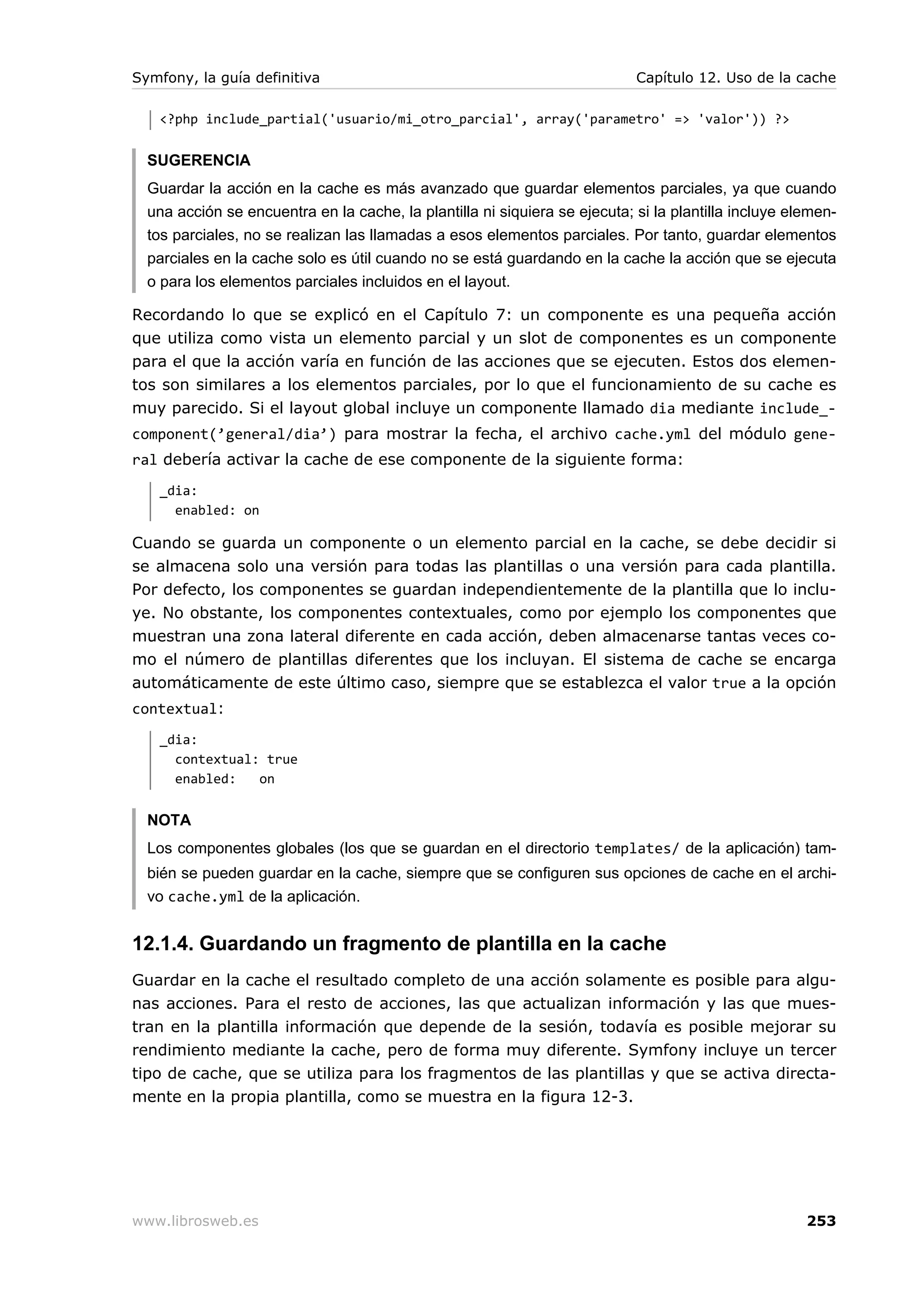 Symfony, la guía definitiva                                                 Capítulo 12. Uso de la cache

   <?php include_partial('usuario/mi_otro_parcial', array('parametro' => 'valor')) ?>


  SUGERENCIA
  Guardar la acción en la cache es más avanzado que guardar elementos parciales, ya que cuando
  una acción se encuentra en la cache, la plantilla ni siquiera se ejecuta; si la plantilla incluye elemen-
  tos parciales, no se realizan las llamadas a esos elementos parciales. Por tanto, guardar elementos
  parciales en la cache solo es útil cuando no se está guardando en la cache la acción que se ejecuta
  o para los elementos parciales incluidos en el layout.

Recordando lo que se explicó en el Capítulo 7: un componente es una pequeña acción
que utiliza como vista un elemento parcial y un slot de componentes es un componente
para el que la acción varía en función de las acciones que se ejecuten. Estos dos elemen-
tos son similares a los elementos parciales, por lo que el funcionamiento de su cache es
muy parecido. Si el layout global incluye un componente llamado dia mediante include_-
component(’general/dia’) para mostrar la fecha, el archivo cache.yml del módulo gene-
ral debería activar la cache de ese componente de la siguiente forma:
   _dia:
     enabled: on

Cuando se guarda un componente o un elemento parcial en la cache, se debe decidir si
se almacena solo una versión para todas las plantillas o una versión para cada plantilla.
Por defecto, los componentes se guardan independientemente de la plantilla que lo inclu-
ye. No obstante, los componentes contextuales, como por ejemplo los componentes que
muestran una zona lateral diferente en cada acción, deben almacenarse tantas veces co-
mo el número de plantillas diferentes que los incluyan. El sistema de cache se encarga
automáticamente de este último caso, siempre que se establezca el valor true a la opción
contextual:
   _dia:
     contextual: true
     enabled:   on


  NOTA
  Los componentes globales (los que se guardan en el directorio templates/ de la aplicación) tam-
  bién se pueden guardar en la cache, siempre que se configuren sus opciones de cache en el archi-
  vo cache.yml de la aplicación.


12.1.4. Guardando un fragmento de plantilla en la cache
Guardar en la cache el resultado completo de una acción solamente es posible para algu-
nas acciones. Para el resto de acciones, las que actualizan información y las que mues-
tran en la plantilla información que depende de la sesión, todavía es posible mejorar su
rendimiento mediante la cache, pero de forma muy diferente. Symfony incluye un tercer
tipo de cache, que se utiliza para los fragmentos de las plantillas y que se activa directa-
mente en la propia plantilla, como se muestra en la figura 12-3.




www.librosweb.es                                                                                      253
 