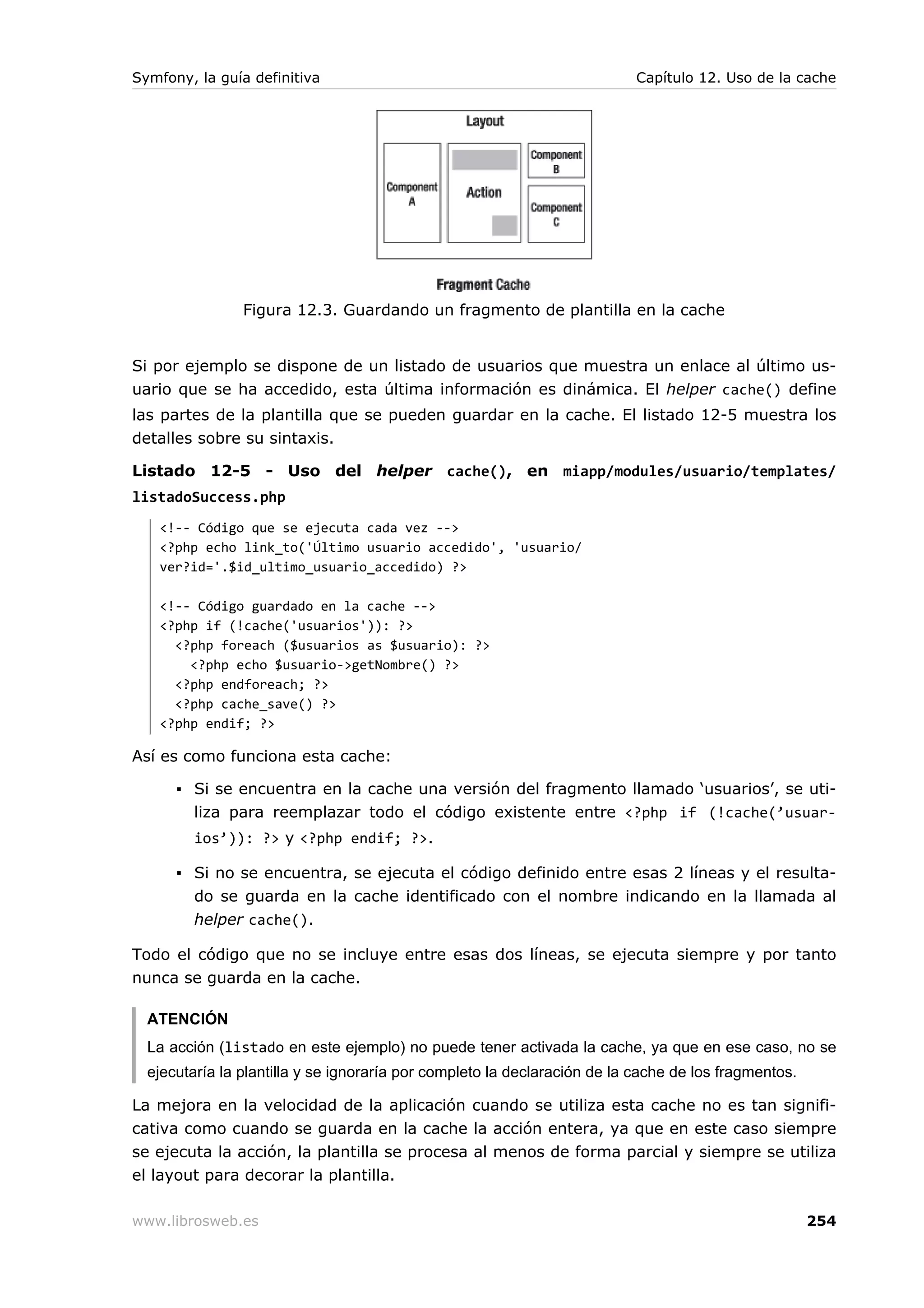 Symfony, la guía definitiva                                                Capítulo 12. Uso de la cache




                Figura 12.3. Guardando un fragmento de plantilla en la cache


Si por ejemplo se dispone de un listado de usuarios que muestra un enlace al último us-
uario que se ha accedido, esta última información es dinámica. El helper cache() define
las partes de la plantilla que se pueden guardar en la cache. El listado 12-5 muestra los
detalles sobre su sintaxis.

Listado 12-5 - Uso del helper cache(), en miapp/modules/usuario/templates/
listadoSuccess.php
   <!-- Código que se ejecuta cada vez -->
   <?php echo link_to('Último usuario accedido', 'usuario/
   ver?id='.$id_ultimo_usuario_accedido) ?>

   <!-- Código guardado en la cache -->
   <?php if (!cache('usuarios')): ?>
     <?php foreach ($usuarios as $usuario): ?>
       <?php echo $usuario->getNombre() ?>
     <?php endforeach; ?>
     <?php cache_save() ?>
   <?php endif; ?>

Así es como funciona esta cache:

      ▪ Si se encuentra en la cache una versión del fragmento llamado ‘usuarios’, se uti-
        liza para reemplazar todo el código existente entre <?php if (!cache(’usuar-
         ios’)): ?> y <?php endif; ?>.

      ▪ Si no se encuentra, se ejecuta el código definido entre esas 2 líneas y el resulta-
        do se guarda en la cache identificado con el nombre indicando en la llamada al
        helper cache().

Todo el código que no se incluye entre esas dos líneas, se ejecuta siempre y por tanto
nunca se guarda en la cache.

  ATENCIÓN
  La acción (listado en este ejemplo) no puede tener activada la cache, ya que en ese caso, no se
  ejecutaría la plantilla y se ignoraría por completo la declaración de la cache de los fragmentos.

La mejora en la velocidad de la aplicación cuando se utiliza esta cache no es tan signifi-
cativa como cuando se guarda en la cache la acción entera, ya que en este caso siempre
se ejecuta la acción, la plantilla se procesa al menos de forma parcial y siempre se utiliza
el layout para decorar la plantilla.

www.librosweb.es                                                                                      254
 