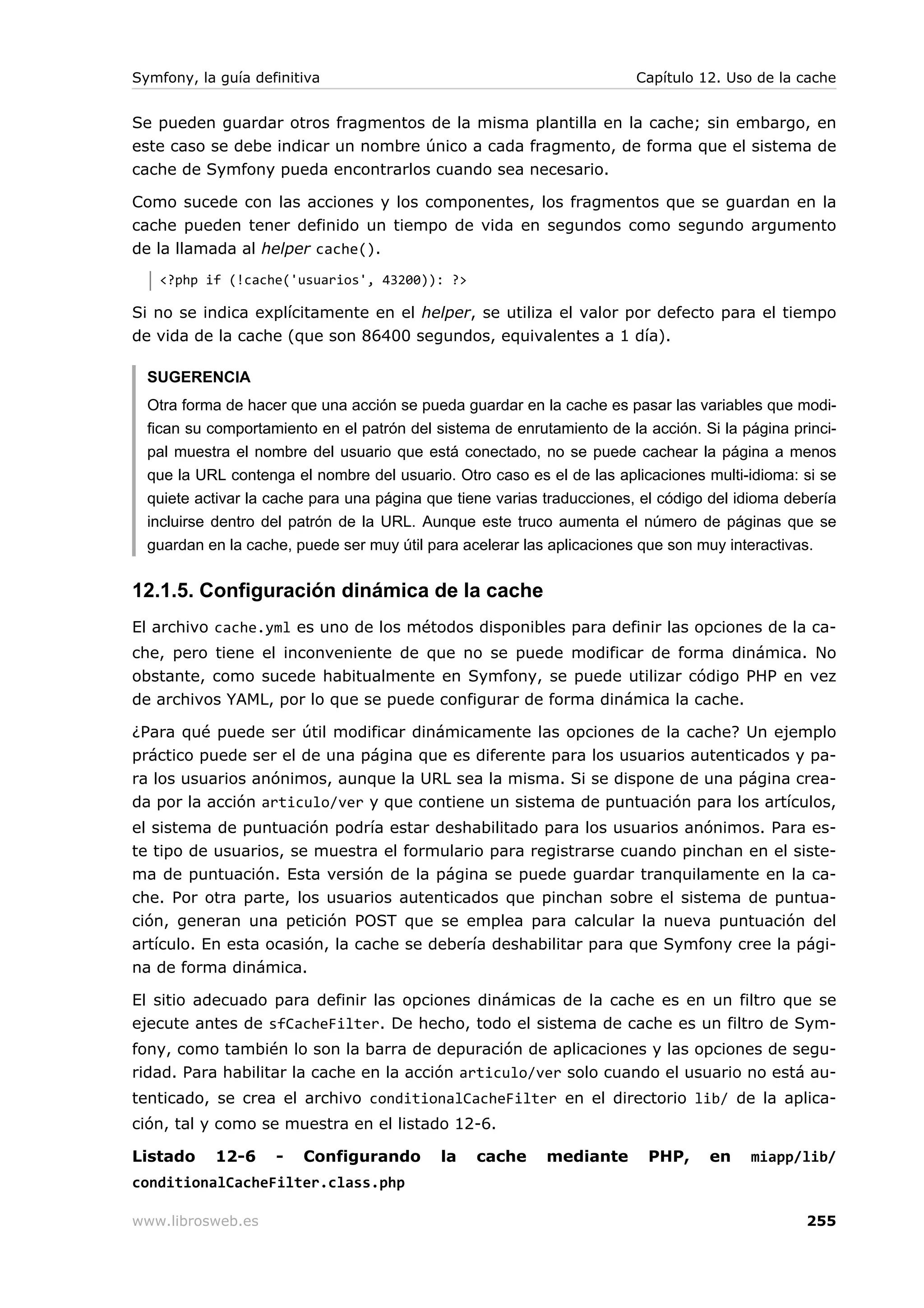 Symfony, la guía definitiva                                             Capítulo 12. Uso de la cache


Se pueden guardar otros fragmentos de la misma plantilla en la cache; sin embargo, en
este caso se debe indicar un nombre único a cada fragmento, de forma que el sistema de
cache de Symfony pueda encontrarlos cuando sea necesario.

Como sucede con las acciones y los componentes, los fragmentos que se guardan en la
cache pueden tener definido un tiempo de vida en segundos como segundo argumento
de la llamada al helper cache().
   <?php if (!cache('usuarios', 43200)): ?>

Si no se indica explícitamente en el helper, se utiliza el valor por defecto para el tiempo
de vida de la cache (que son 86400 segundos, equivalentes a 1 día).

  SUGERENCIA
  Otra forma de hacer que una acción se pueda guardar en la cache es pasar las variables que modi-
  fican su comportamiento en el patrón del sistema de enrutamiento de la acción. Si la página princi-
  pal muestra el nombre del usuario que está conectado, no se puede cachear la página a menos
  que la URL contenga el nombre del usuario. Otro caso es el de las aplicaciones multi-idioma: si se
  quiete activar la cache para una página que tiene varias traducciones, el código del idioma debería
  incluirse dentro del patrón de la URL. Aunque este truco aumenta el número de páginas que se
  guardan en la cache, puede ser muy útil para acelerar las aplicaciones que son muy interactivas.


12.1.5. Configuración dinámica de la cache
El archivo cache.yml es uno de los métodos disponibles para definir las opciones de la ca-
che, pero tiene el inconveniente de que no se puede modificar de forma dinámica. No
obstante, como sucede habitualmente en Symfony, se puede utilizar código PHP en vez
de archivos YAML, por lo que se puede configurar de forma dinámica la cache.

¿Para qué puede ser útil modificar dinámicamente las opciones de la cache? Un ejemplo
práctico puede ser el de una página que es diferente para los usuarios autenticados y pa-
ra los usuarios anónimos, aunque la URL sea la misma. Si se dispone de una página crea-
da por la acción articulo/ver y que contiene un sistema de puntuación para los artículos,
el sistema de puntuación podría estar deshabilitado para los usuarios anónimos. Para es-
te tipo de usuarios, se muestra el formulario para registrarse cuando pinchan en el siste-
ma de puntuación. Esta versión de la página se puede guardar tranquilamente en la ca-
che. Por otra parte, los usuarios autenticados que pinchan sobre el sistema de puntua-
ción, generan una petición POST que se emplea para calcular la nueva puntuación del
artículo. En esta ocasión, la cache se debería deshabilitar para que Symfony cree la pági-
na de forma dinámica.

El sitio adecuado para definir las opciones dinámicas de la cache es en un filtro que se
ejecute antes de sfCacheFilter. De hecho, todo el sistema de cache es un filtro de Sym-
fony, como también lo son la barra de depuración de aplicaciones y las opciones de segu-
ridad. Para habilitar la cache en la acción articulo/ver solo cuando el usuario no está au-
tenticado, se crea el archivo conditionalCacheFilter en el directorio lib/ de la aplica-
ción, tal y como se muestra en el listado 12-6.

Listado    12-6     -   Configurando        la   cache     mediante      PHP,     en    miapp/lib/
conditionalCacheFilter.class.php

www.librosweb.es                                                                                255
 