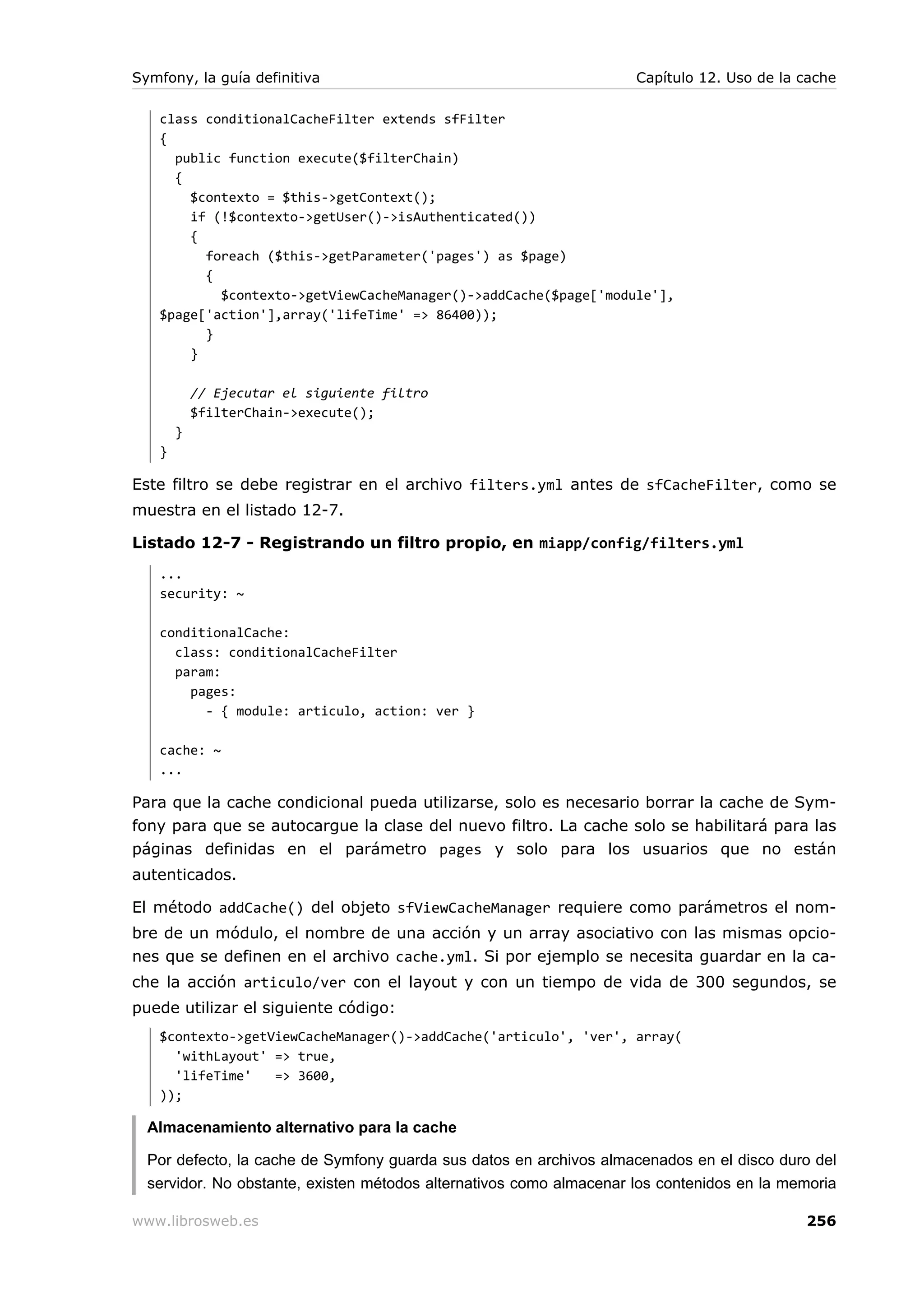Symfony, la guía definitiva                                          Capítulo 12. Uso de la cache

   class conditionalCacheFilter extends sfFilter
   {
     public function execute($filterChain)
     {
       $contexto = $this->getContext();
       if (!$contexto->getUser()->isAuthenticated())
       {
         foreach ($this->getParameter('pages') as $page)
         {
           $contexto->getViewCacheManager()->addCache($page['module'],
   $page['action'],array('lifeTime' => 86400));
         }
       }

           // Ejecutar el siguiente filtro
           $filterChain->execute();
       }
   }

Este filtro se debe registrar en el archivo filters.yml antes de sfCacheFilter, como se
muestra en el listado 12-7.

Listado 12-7 - Registrando un filtro propio, en miapp/config/filters.yml
   ...
   security: ~

   conditionalCache:
     class: conditionalCacheFilter
     param:
       pages:
         - { module: articulo, action: ver }

   cache: ~
   ...

Para que la cache condicional pueda utilizarse, solo es necesario borrar la cache de Sym-
fony para que se autocargue la clase del nuevo filtro. La cache solo se habilitará para las
páginas definidas en el parámetro pages y solo para los usuarios que no están
autenticados.

El método addCache() del objeto sfViewCacheManager requiere como parámetros el nom-
bre de un módulo, el nombre de una acción y un array asociativo con las mismas opcio-
nes que se definen en el archivo cache.yml. Si por ejemplo se necesita guardar en la ca-
che la acción articulo/ver con el layout y con un tiempo de vida de 300 segundos, se
puede utilizar el siguiente código:
   $contexto->getViewCacheManager()->addCache('articulo', 'ver', array(
     'withLayout' => true,
     'lifeTime'   => 3600,
   ));

  Almacenamiento alternativo para la cache

  Por defecto, la cache de Symfony guarda sus datos en archivos almacenados en el disco duro del
  servidor. No obstante, existen métodos alternativos como almacenar los contenidos en la memoria

www.librosweb.es                                                                            256
 
