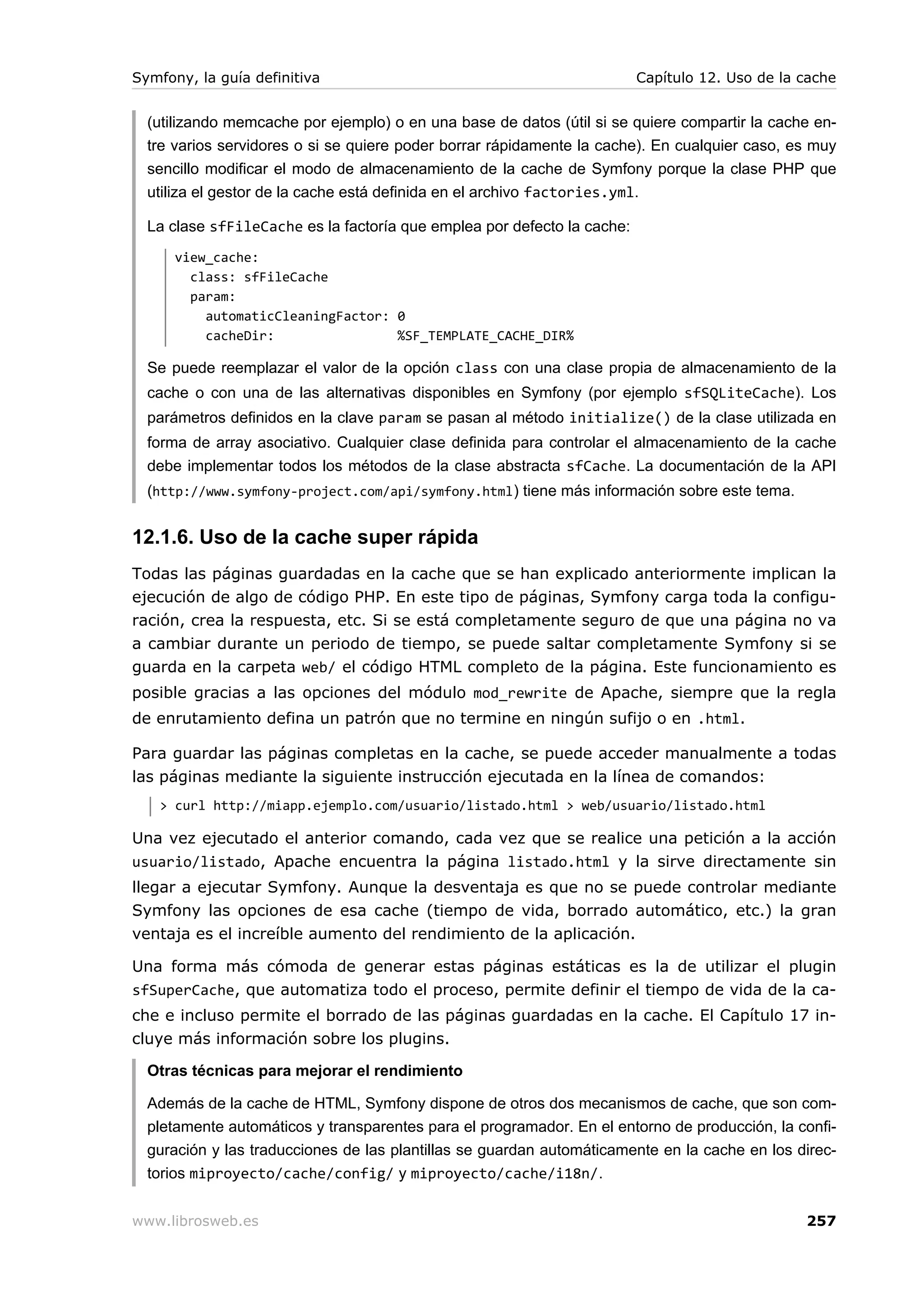 Symfony, la guía definitiva                                              Capítulo 12. Uso de la cache


  (utilizando memcache por ejemplo) o en una base de datos (útil si se quiere compartir la cache en-
  tre varios servidores o si se quiere poder borrar rápidamente la cache). En cualquier caso, es muy
  sencillo modificar el modo de almacenamiento de la cache de Symfony porque la clase PHP que
  utiliza el gestor de la cache está definida en el archivo factories.yml.

  La clase sfFileCache es la factoría que emplea por defecto la cache:
      view_cache:
        class: sfFileCache
        param:
          automaticCleaningFactor: 0
          cacheDir:                %SF_TEMPLATE_CACHE_DIR%

  Se puede reemplazar el valor de la opción class con una clase propia de almacenamiento de la
  cache o con una de las alternativas disponibles en Symfony (por ejemplo sfSQLiteCache). Los
  parámetros definidos en la clave param se pasan al método initialize() de la clase utilizada en
  forma de array asociativo. Cualquier clase definida para controlar el almacenamiento de la cache
  debe implementar todos los métodos de la clase abstracta sfCache. La documentación de la API
  (http://www.symfony-project.com/api/symfony.html ) tiene más información sobre este tema.


12.1.6. Uso de la cache super rápida
Todas las páginas guardadas en la cache que se han explicado anteriormente implican la
ejecución de algo de código PHP. En este tipo de páginas, Symfony carga toda la configu-
ración, crea la respuesta, etc. Si se está completamente seguro de que una página no va
a cambiar durante un periodo de tiempo, se puede saltar completamente Symfony si se
guarda en la carpeta web/ el código HTML completo de la página. Este funcionamiento es
posible gracias a las opciones del módulo mod_rewrite de Apache, siempre que la regla
de enrutamiento defina un patrón que no termine en ningún sufijo o en .html.

Para guardar las páginas completas en la cache, se puede acceder manualmente a todas
las páginas mediante la siguiente instrucción ejecutada en la línea de comandos:
   > curl http://miapp.ejemplo.com/usuario/listado.html > web/usuario/listado.html

Una vez ejecutado el anterior comando, cada vez que se realice una petición a la acción
usuario/listado, Apache encuentra la página listado.html y la sirve directamente sin
llegar a ejecutar Symfony. Aunque la desventaja es que no se puede controlar mediante
Symfony las opciones de esa cache (tiempo de vida, borrado automático, etc.) la gran
ventaja es el increíble aumento del rendimiento de la aplicación.

Una forma más cómoda de generar estas páginas estáticas es la de utilizar el plugin
sfSuperCache, que automatiza todo el proceso, permite definir el tiempo de vida de la ca-
che e incluso permite el borrado de las páginas guardadas en la cache. El Capítulo 17 in-
cluye más información sobre los plugins.

  Otras técnicas para mejorar el rendimiento

  Además de la cache de HTML, Symfony dispone de otros dos mecanismos de cache, que son com-
  pletamente automáticos y transparentes para el programador. En el entorno de producción, la confi-
  guración y las traducciones de las plantillas se guardan automáticamente en la cache en los direc-
  torios miproyecto/cache/config/ y miproyecto/cache/i18n/.


www.librosweb.es                                                                                257
 