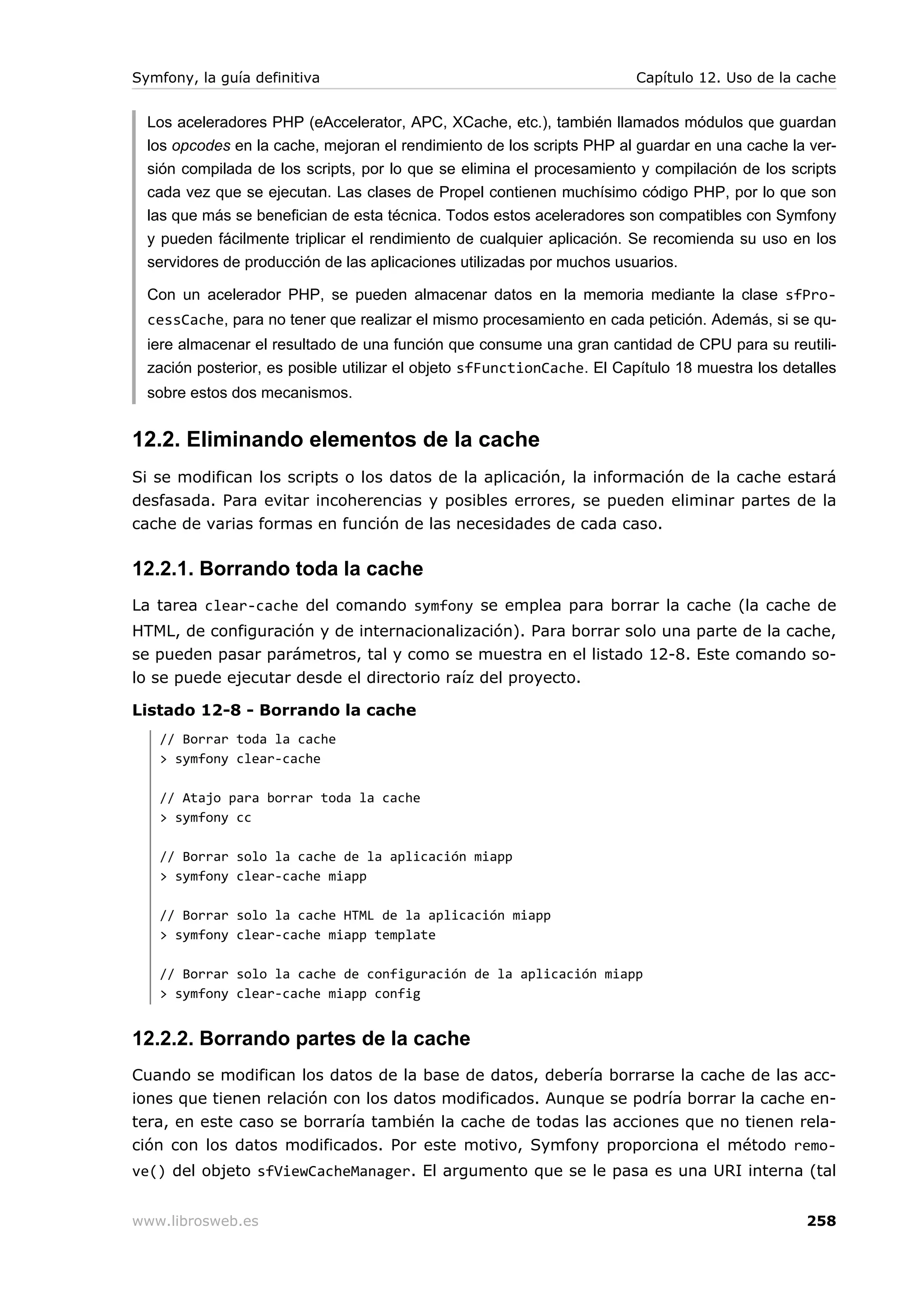 Symfony, la guía definitiva                                             Capítulo 12. Uso de la cache


  Los aceleradores PHP (eAccelerator, APC, XCache, etc.), también llamados módulos que guardan
  los opcodes en la cache, mejoran el rendimiento de los scripts PHP al guardar en una cache la ver-
  sión compilada de los scripts, por lo que se elimina el procesamiento y compilación de los scripts
  cada vez que se ejecutan. Las clases de Propel contienen muchísimo código PHP, por lo que son
  las que más se benefician de esta técnica. Todos estos aceleradores son compatibles con Symfony
  y pueden fácilmente triplicar el rendimiento de cualquier aplicación. Se recomienda su uso en los
  servidores de producción de las aplicaciones utilizadas por muchos usuarios.

  Con un acelerador PHP, se pueden almacenar datos en la memoria mediante la clase sfPro-
  cessCache, para no tener que realizar el mismo procesamiento en cada petición. Además, si se qu-
  iere almacenar el resultado de una función que consume una gran cantidad de CPU para su reutili-
  zación posterior, es posible utilizar el objeto sfFunctionCache. El Capítulo 18 muestra los detalles
  sobre estos dos mecanismos.


12.2. Eliminando elementos de la cache
Si se modifican los scripts o los datos de la aplicación, la información de la cache estará
desfasada. Para evitar incoherencias y posibles errores, se pueden eliminar partes de la
cache de varias formas en función de las necesidades de cada caso.

12.2.1. Borrando toda la cache
La tarea clear-cache del comando symfony se emplea para borrar la cache (la cache de
HTML, de configuración y de internacionalización). Para borrar solo una parte de la cache,
se pueden pasar parámetros, tal y como se muestra en el listado 12-8. Este comando so-
lo se puede ejecutar desde el directorio raíz del proyecto.

Listado 12-8 - Borrando la cache
   // Borrar toda la cache
   > symfony clear-cache

   // Atajo para borrar toda la cache
   > symfony cc

   // Borrar solo la cache de la aplicación miapp
   > symfony clear-cache miapp

   // Borrar solo la cache HTML de la aplicación miapp
   > symfony clear-cache miapp template

   // Borrar solo la cache de configuración de la aplicación miapp
   > symfony clear-cache miapp config


12.2.2. Borrando partes de la cache
Cuando se modifican los datos de la base de datos, debería borrarse la cache de las acc-
iones que tienen relación con los datos modificados. Aunque se podría borrar la cache en-
tera, en este caso se borraría también la cache de todas las acciones que no tienen rela-
ción con los datos modificados. Por este motivo, Symfony proporciona el método remo-
ve() del objeto sfViewCacheManager. El argumento que se le pasa es una URI interna (tal


www.librosweb.es                                                                                 258
 