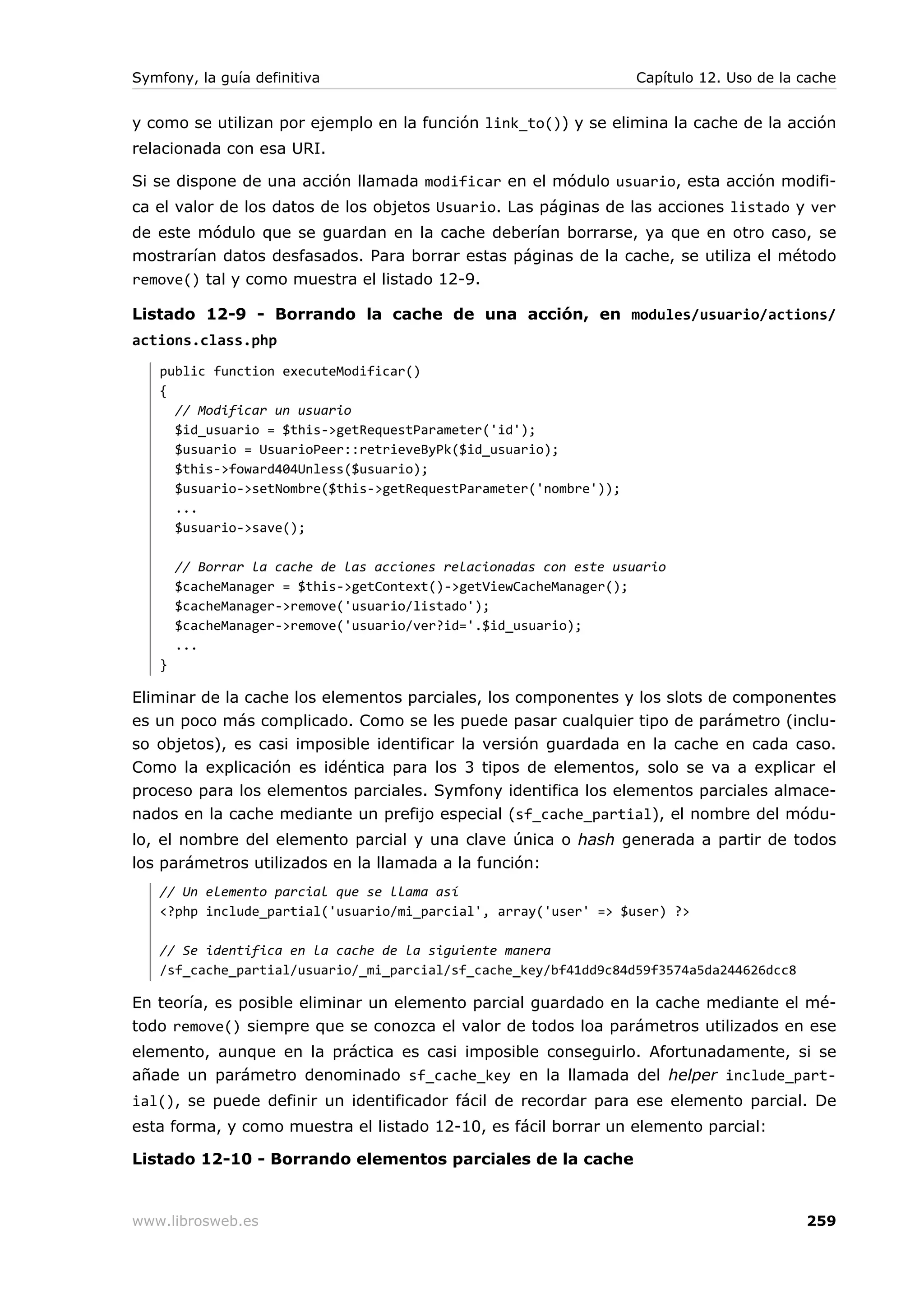Symfony, la guía definitiva                                        Capítulo 12. Uso de la cache


y como se utilizan por ejemplo en la función link_to()) y se elimina la cache de la acción
relacionada con esa URI.

Si se dispone de una acción llamada modificar en el módulo usuario, esta acción modifi-
ca el valor de los datos de los objetos Usuario. Las páginas de las acciones listado y ver
de este módulo que se guardan en la cache deberían borrarse, ya que en otro caso, se
mostrarían datos desfasados. Para borrar estas páginas de la cache, se utiliza el método
remove() tal y como muestra el listado 12-9.

Listado 12-9 - Borrando la cache de una acción, en modules/usuario/actions/
actions.class.php
   public function executeModificar()
   {
     // Modificar un usuario
     $id_usuario = $this->getRequestParameter('id');
     $usuario = UsuarioPeer::retrieveByPk($id_usuario);
     $this->foward404Unless($usuario);
     $usuario->setNombre($this->getRequestParameter('nombre'));
     ...
     $usuario->save();

       // Borrar la cache de las acciones relacionadas con este usuario
       $cacheManager = $this->getContext()->getViewCacheManager();
       $cacheManager->remove('usuario/listado');
       $cacheManager->remove('usuario/ver?id='.$id_usuario);
       ...
   }

Eliminar de la cache los elementos parciales, los componentes y los slots de componentes
es un poco más complicado. Como se les puede pasar cualquier tipo de parámetro (inclu-
so objetos), es casi imposible identificar la versión guardada en la cache en cada caso.
Como la explicación es idéntica para los 3 tipos de elementos, solo se va a explicar el
proceso para los elementos parciales. Symfony identifica los elementos parciales almace-
nados en la cache mediante un prefijo especial (sf_cache_partial), el nombre del módu-
lo, el nombre del elemento parcial y una clave única o hash generada a partir de todos
los parámetros utilizados en la llamada a la función:
   // Un elemento parcial que se llama así
   <?php include_partial('usuario/mi_parcial', array('user' => $user) ?>

   // Se identifica en la cache de la siguiente manera
   /sf_cache_partial/usuario/_mi_parcial/sf_cache_key/bf41dd9c84d59f3574a5da244626dcc8

En teoría, es posible eliminar un elemento parcial guardado en la cache mediante el mé-
todo remove() siempre que se conozca el valor de todos loa parámetros utilizados en ese
elemento, aunque en la práctica es casi imposible conseguirlo. Afortunadamente, si se
añade un parámetro denominado sf_cache_key en la llamada del helper include_part-
ial(), se puede definir un identificador fácil de recordar para ese elemento parcial. De
esta forma, y como muestra el listado 12-10, es fácil borrar un elemento parcial:

Listado 12-10 - Borrando elementos parciales de la cache


www.librosweb.es                                                                          259
 