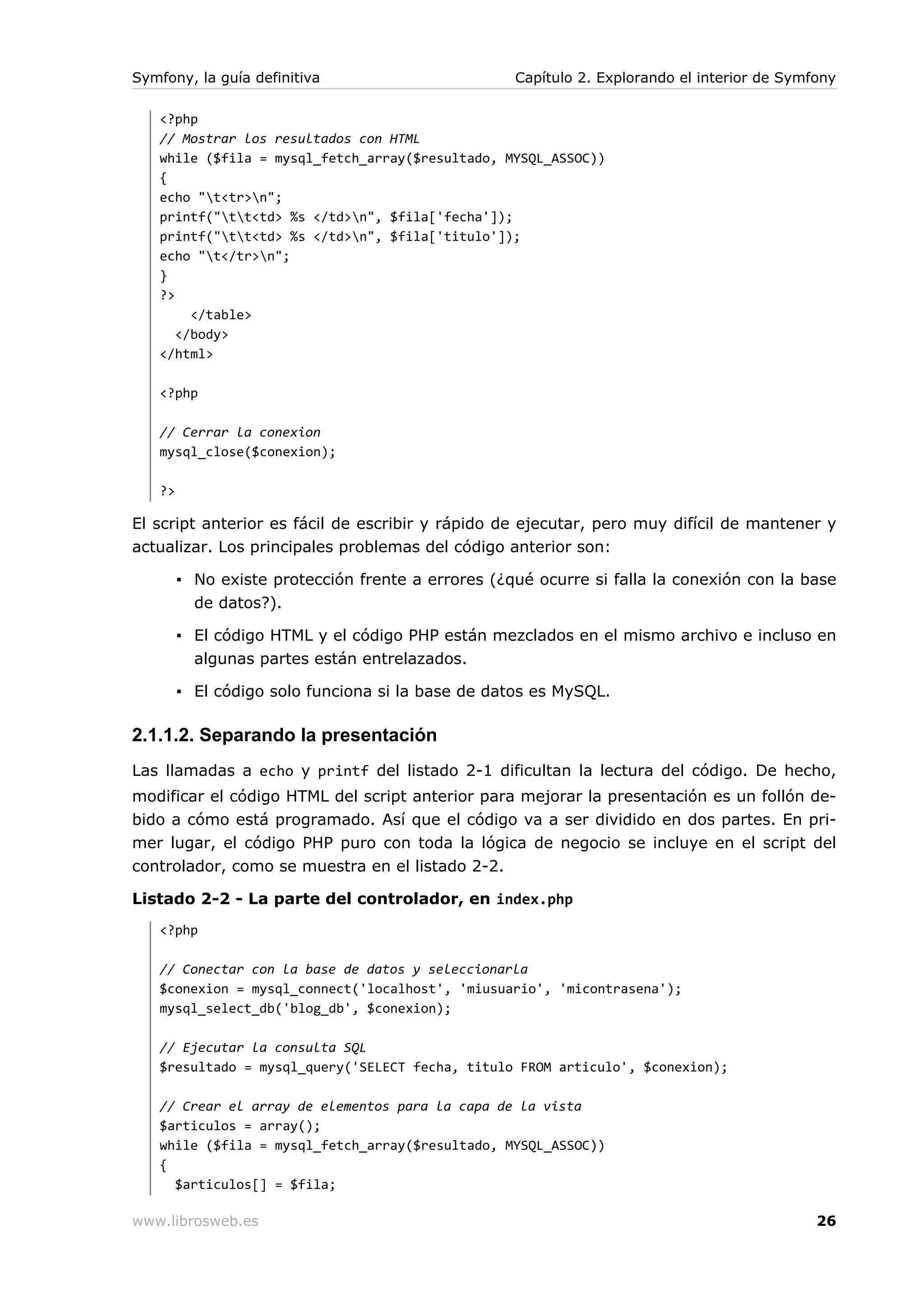 Symfony, la guía definitiva                        Capítulo 2. Explorando el interior de Symfony

   <?php
   // Mostrar los resultados con HTML
   while ($fila = mysql_fetch_array($resultado, MYSQL_ASSOC))
   {
   echo "t<tr>n";
   printf("tt<td> %s </td>n", $fila['fecha']);
   printf("tt<td> %s </td>n", $fila['titulo']);
   echo "t</tr>n";
   }
   ?>
        </table>
      </body>
   </html>

   <?php

   // Cerrar la conexion
   mysql_close($conexion);

   ?>

El script anterior es fácil de escribir y rápido de ejecutar, pero muy difícil de mantener y
actualizar. Los principales problemas del código anterior son:

        ▪ No existe protección frente a errores (¿qué ocurre si falla la conexión con la base
          de datos?).

        ▪ El código HTML y el código PHP están mezclados en el mismo archivo e incluso en
          algunas partes están entrelazados.

        ▪ El código solo funciona si la base de datos es MySQL.

2.1.1.2. Separando la presentación
Las llamadas a echo y printf del listado 2-1 dificultan la lectura del código. De hecho,
modificar el código HTML del script anterior para mejorar la presentación es un follón de-
bido a cómo está programado. Así que el código va a ser dividido en dos partes. En pri-
mer lugar, el código PHP puro con toda la lógica de negocio se incluye en el script del
controlador, como se muestra en el listado 2-2.

Listado 2-2 - La parte del controlador, en index.php
   <?php

   // Conectar con la base de datos y seleccionarla
   $conexion = mysql_connect('localhost', 'miusuario', 'micontrasena');
   mysql_select_db('blog_db', $conexion);

   // Ejecutar la consulta SQL
   $resultado = mysql_query('SELECT fecha, titulo FROM articulo', $conexion);

   // Crear el array de elementos para la capa de la vista
   $articulos = array();
   while ($fila = mysql_fetch_array($resultado, MYSQL_ASSOC))
   {
     $articulos[] = $fila;

www.librosweb.es                                                                             26
 