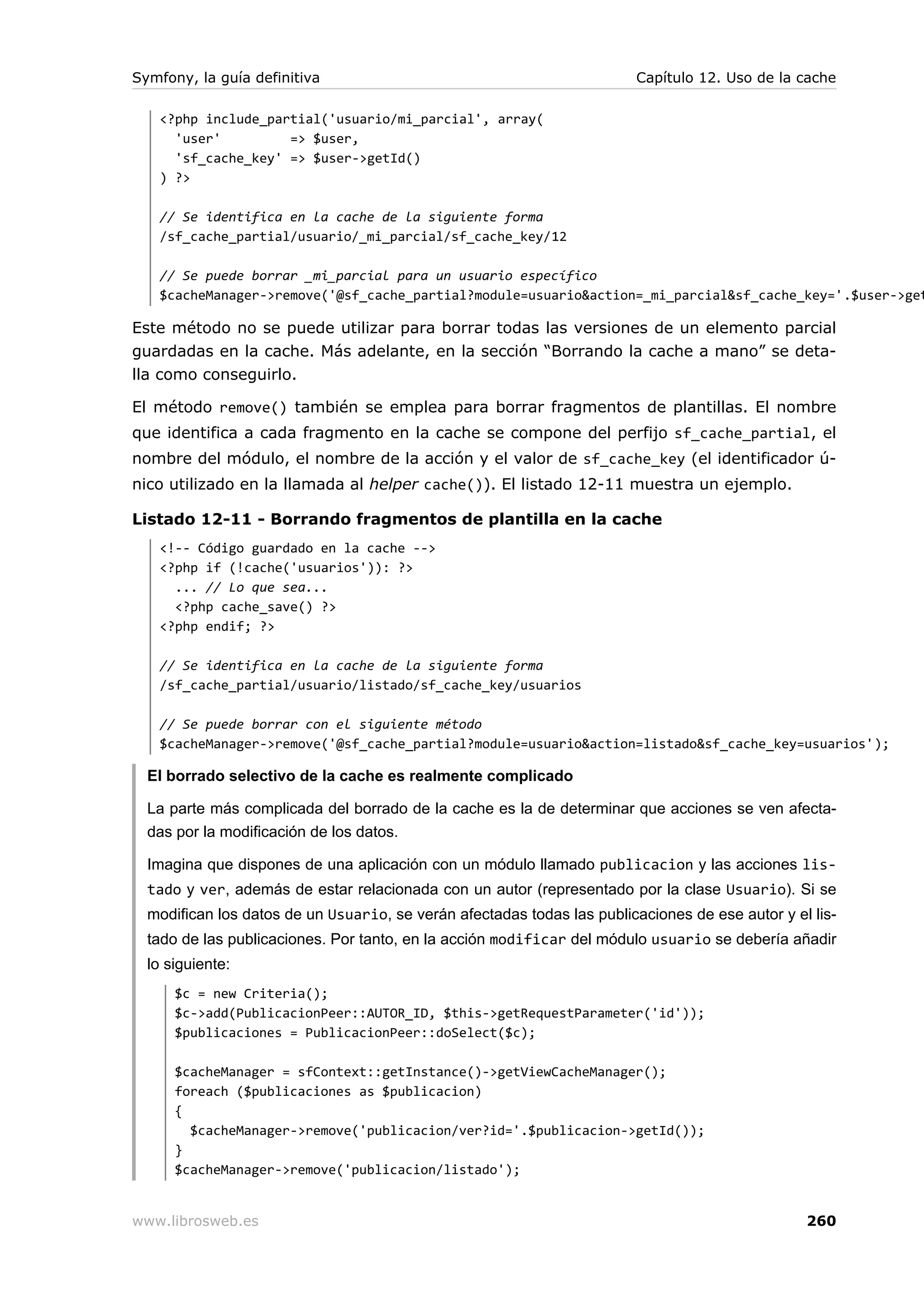 Symfony, la guía definitiva                                             Capítulo 12. Uso de la cache

   <?php include_partial('usuario/mi_parcial', array(
     'user'         => $user,
     'sf_cache_key' => $user->getId()
   ) ?>

   // Se identifica en la cache de la siguiente forma
   /sf_cache_partial/usuario/_mi_parcial/sf_cache_key/12

   // Se puede borrar _mi_parcial para un usuario específico
   $cacheManager->remove('@sf_cache_partial?module=usuario&action=_mi_parcial&sf_cache_key='.$user->get

Este método no se puede utilizar para borrar todas las versiones de un elemento parcial
guardadas en la cache. Más adelante, en la sección “Borrando la cache a mano” se deta-
lla como conseguirlo.

El método remove() también se emplea para borrar fragmentos de plantillas. El nombre
que identifica a cada fragmento en la cache se compone del perfijo sf_cache_partial, el
nombre del módulo, el nombre de la acción y el valor de sf_cache_key (el identificador ú-
nico utilizado en la llamada al helper cache()). El listado 12-11 muestra un ejemplo.

Listado 12-11 - Borrando fragmentos de plantilla en la cache
   <!-- Código guardado en la cache -->
   <?php if (!cache('usuarios')): ?>
     ... // Lo que sea...
     <?php cache_save() ?>
   <?php endif; ?>

   // Se identifica en la cache de la siguiente forma
   /sf_cache_partial/usuario/listado/sf_cache_key/usuarios

   // Se puede borrar con el siguiente método
   $cacheManager->remove('@sf_cache_partial?module=usuario&action=listado&sf_cache_key=usuarios');

  El borrado selectivo de la cache es realmente complicado

  La parte más complicada del borrado de la cache es la de determinar que acciones se ven afecta-
  das por la modificación de los datos.

  Imagina que dispones de una aplicación con un módulo llamado publicacion y las acciones lis-
  tado y ver, además de estar relacionada con un autor (representado por la clase Usuario). Si se
  modifican los datos de un Usuario, se verán afectadas todas las publicaciones de ese autor y el lis-
  tado de las publicaciones. Por tanto, en la acción modificar del módulo usuario se debería añadir
  lo siguiente:
      $c = new Criteria();
      $c->add(PublicacionPeer::AUTOR_ID, $this->getRequestParameter('id'));
      $publicaciones = PublicacionPeer::doSelect($c);

      $cacheManager = sfContext::getInstance()->getViewCacheManager();
      foreach ($publicaciones as $publicacion)
      {
        $cacheManager->remove('publicacion/ver?id='.$publicacion->getId());
      }
      $cacheManager->remove('publicacion/listado');


www.librosweb.es                                                                                 260
 