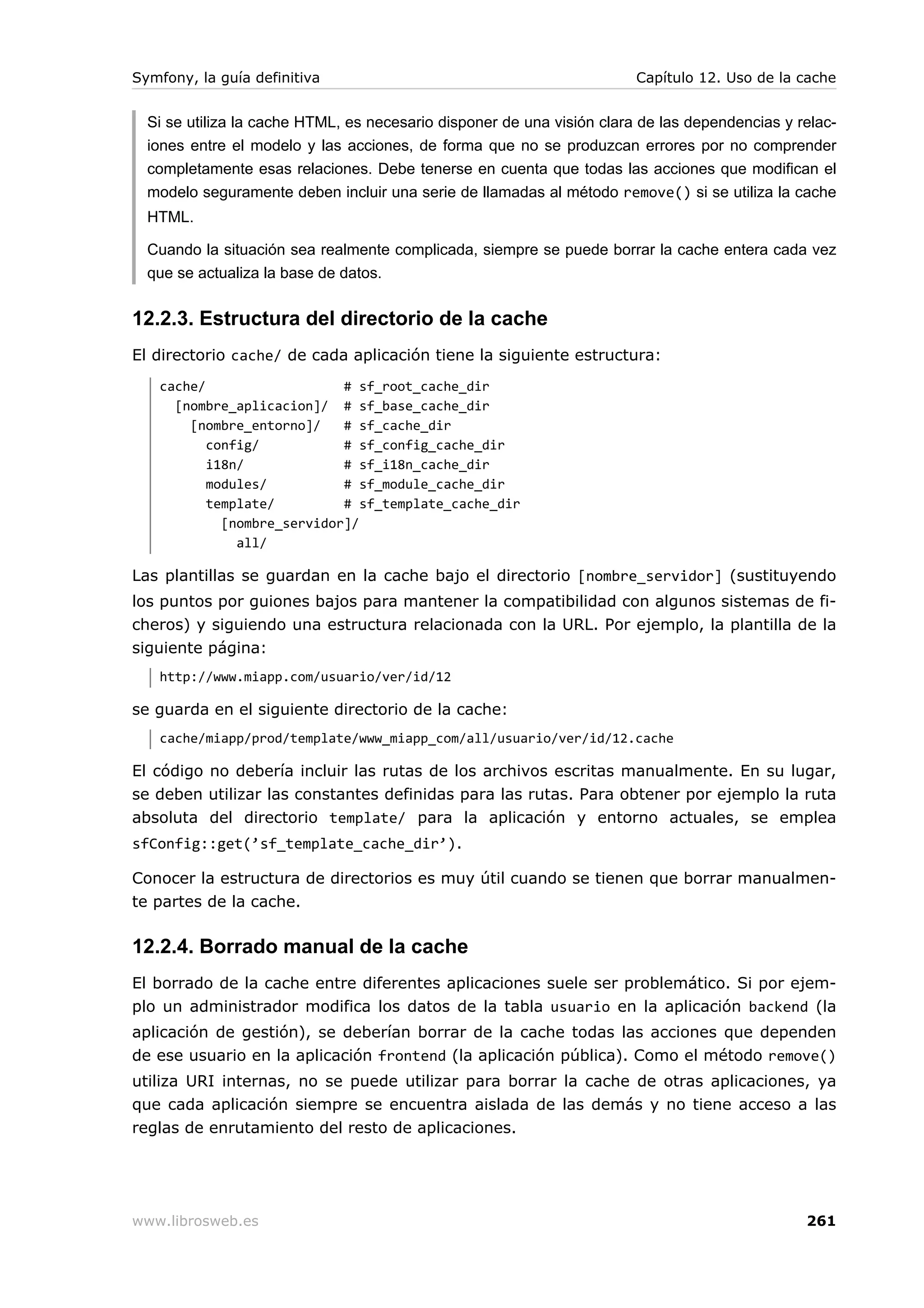 Symfony, la guía definitiva                                             Capítulo 12. Uso de la cache


  Si se utiliza la cache HTML, es necesario disponer de una visión clara de las dependencias y relac-
  iones entre el modelo y las acciones, de forma que no se produzcan errores por no comprender
  completamente esas relaciones. Debe tenerse en cuenta que todas las acciones que modifican el
  modelo seguramente deben incluir una serie de llamadas al método remove() si se utiliza la cache
  HTML.

  Cuando la situación sea realmente complicada, siempre se puede borrar la cache entera cada vez
  que se actualiza la base de datos.


12.2.3. Estructura del directorio de la cache
El directorio cache/ de cada aplicación tiene la siguiente estructura:
   cache/                   # sf_root_cache_dir
     [nombre_aplicacion]/ # sf_base_cache_dir
       [nombre_entorno]/    # sf_cache_dir
          config/           # sf_config_cache_dir
          i18n/             # sf_i18n_cache_dir
          modules/          # sf_module_cache_dir
          template/         # sf_template_cache_dir
            [nombre_servidor]/
              all/

Las plantillas se guardan en la cache bajo el directorio [nombre_servidor] (sustituyendo
los puntos por guiones bajos para mantener la compatibilidad con algunos sistemas de fi-
cheros) y siguiendo una estructura relacionada con la URL. Por ejemplo, la plantilla de la
siguiente página:
   http://www.miapp.com/usuario/ver/id/12

se guarda en el siguiente directorio de la cache:
   cache/miapp/prod/template/www_miapp_com/all/usuario/ver/id/12.cache

El código no debería incluir las rutas de los archivos escritas manualmente. En su lugar,
se deben utilizar las constantes definidas para las rutas. Para obtener por ejemplo la ruta
absoluta del directorio template/ para la aplicación y entorno actuales, se emplea
sfConfig::get(’sf_template_cache_dir’).

Conocer la estructura de directorios es muy útil cuando se tienen que borrar manualmen-
te partes de la cache.

12.2.4. Borrado manual de la cache
El borrado de la cache entre diferentes aplicaciones suele ser problemático. Si por ejem-
plo un administrador modifica los datos de la tabla usuario en la aplicación backend (la
aplicación de gestión), se deberían borrar de la cache todas las acciones que dependen
de ese usuario en la aplicación frontend (la aplicación pública). Como el método remove()
utiliza URI internas, no se puede utilizar para borrar la cache de otras aplicaciones, ya
que cada aplicación siempre se encuentra aislada de las demás y no tiene acceso a las
reglas de enrutamiento del resto de aplicaciones.




www.librosweb.es                                                                                261
 