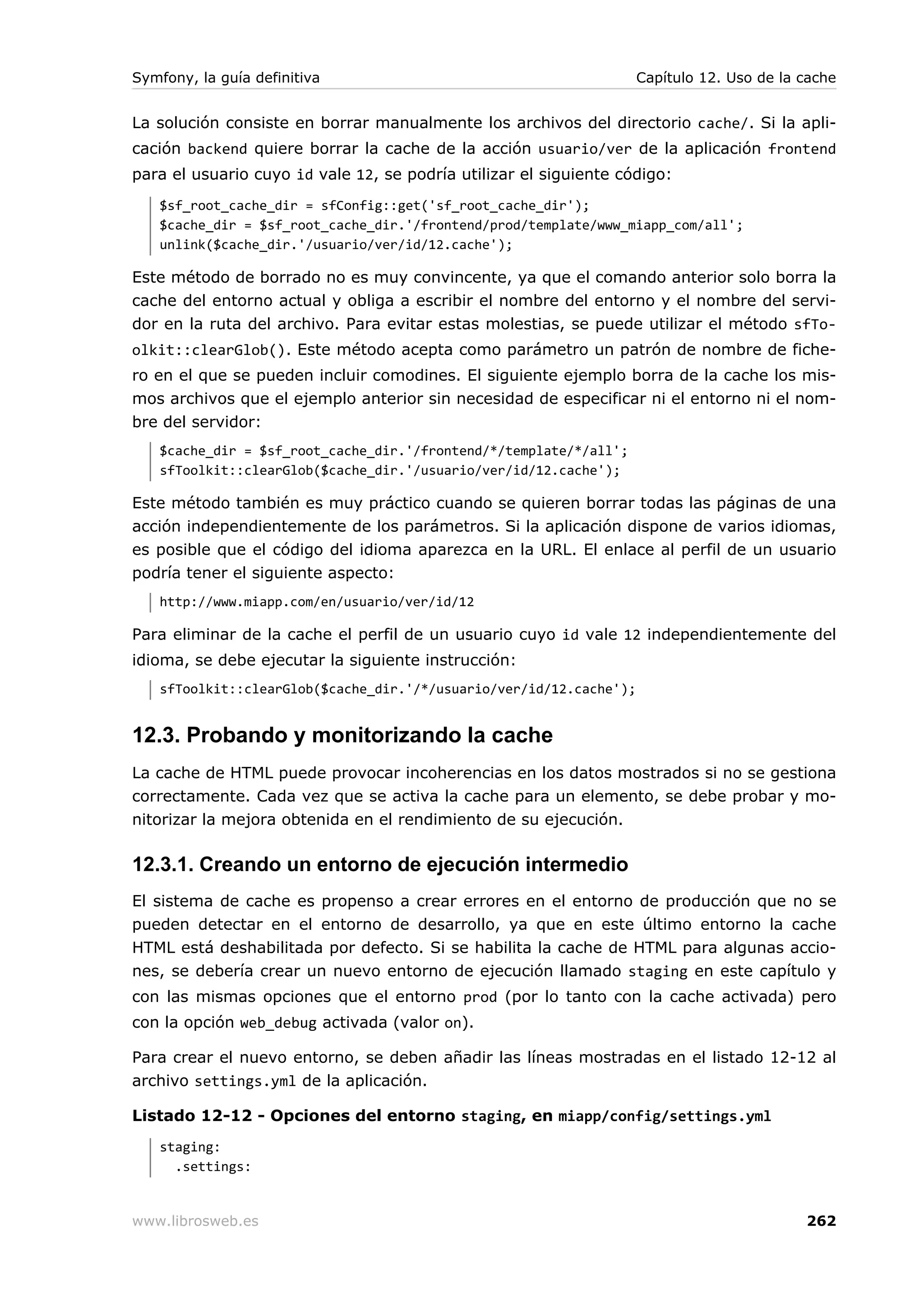 Symfony, la guía definitiva                                         Capítulo 12. Uso de la cache


La solución consiste en borrar manualmente los archivos del directorio cache/. Si la apli-
cación backend quiere borrar la cache de la acción usuario/ver de la aplicación frontend
para el usuario cuyo id vale 12, se podría utilizar el siguiente código:
   $sf_root_cache_dir = sfConfig::get('sf_root_cache_dir');
   $cache_dir = $sf_root_cache_dir.'/frontend/prod/template/www_miapp_com/all';
   unlink($cache_dir.'/usuario/ver/id/12.cache');

Este método de borrado no es muy convincente, ya que el comando anterior solo borra la
cache del entorno actual y obliga a escribir el nombre del entorno y el nombre del servi-
dor en la ruta del archivo. Para evitar estas molestias, se puede utilizar el método sfTo-
olkit::clearGlob(). Este método acepta como parámetro un patrón de nombre de fiche-
ro en el que se pueden incluir comodines. El siguiente ejemplo borra de la cache los mis-
mos archivos que el ejemplo anterior sin necesidad de especificar ni el entorno ni el nom-
bre del servidor:
   $cache_dir = $sf_root_cache_dir.'/frontend/*/template/*/all';
   sfToolkit::clearGlob($cache_dir.'/usuario/ver/id/12.cache');

Este método también es muy práctico cuando se quieren borrar todas las páginas de una
acción independientemente de los parámetros. Si la aplicación dispone de varios idiomas,
es posible que el código del idioma aparezca en la URL. El enlace al perfil de un usuario
podría tener el siguiente aspecto:
   http://www.miapp.com/en/usuario/ver/id/12

Para eliminar de la cache el perfil de un usuario cuyo id vale 12 independientemente del
idioma, se debe ejecutar la siguiente instrucción:
   sfToolkit::clearGlob($cache_dir.'/*/usuario/ver/id/12.cache');


12.3. Probando y monitorizando la cache
La cache de HTML puede provocar incoherencias en los datos mostrados si no se gestiona
correctamente. Cada vez que se activa la cache para un elemento, se debe probar y mo-
nitorizar la mejora obtenida en el rendimiento de su ejecución.

12.3.1. Creando un entorno de ejecución intermedio
El sistema de cache es propenso a crear errores en el entorno de producción que no se
pueden detectar en el entorno de desarrollo, ya que en este último entorno la cache
HTML está deshabilitada por defecto. Si se habilita la cache de HTML para algunas accio-
nes, se debería crear un nuevo entorno de ejecución llamado staging en este capítulo y
con las mismas opciones que el entorno prod (por lo tanto con la cache activada) pero
con la opción web_debug activada (valor on).

Para crear el nuevo entorno, se deben añadir las líneas mostradas en el listado 12-12 al
archivo settings.yml de la aplicación.

Listado 12-12 - Opciones del entorno staging, en miapp/config/settings.yml
   staging:
     .settings:


www.librosweb.es                                                                           262
 