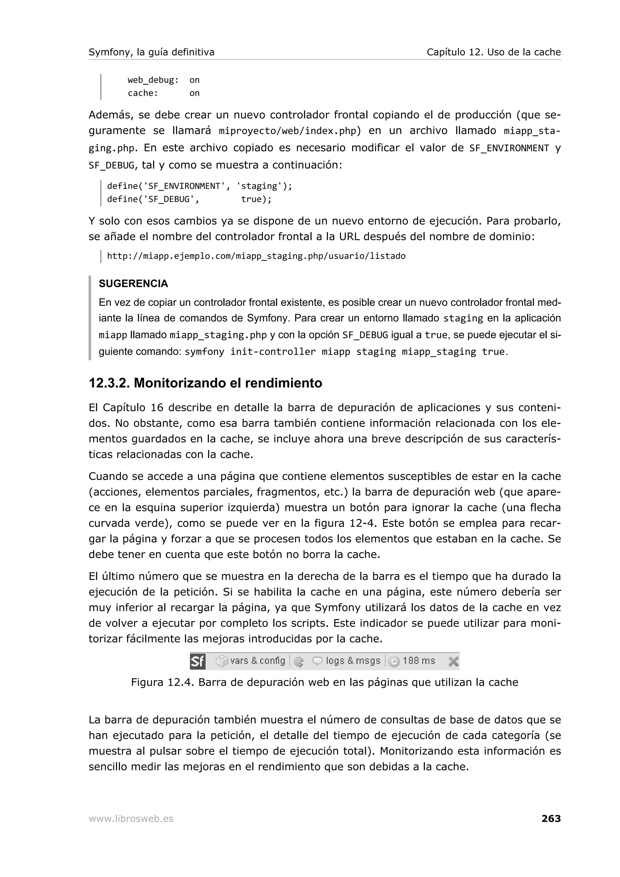 Symfony, la guía definitiva                                              Capítulo 12. Uso de la cache

        web_debug:   on
        cache:       on

Además, se debe crear un nuevo controlador frontal copiando el de producción (que se-
guramente se llamará miproyecto/web/index.php) en un archivo llamado miapp_sta-
ging.php. En este archivo copiado es necesario modificar el valor de SF_ENVIRONMENT y
SF_DEBUG, tal y como se muestra a continuación:
   define('SF_ENVIRONMENT', 'staging');
   define('SF_DEBUG',        true);

Y solo con esos cambios ya se dispone de un nuevo entorno de ejecución. Para probarlo,
se añade el nombre del controlador frontal a la URL después del nombre de dominio:
   http://miapp.ejemplo.com/miapp_staging.php/usuario/listado


  SUGERENCIA
  En vez de copiar un controlador frontal existente, es posible crear un nuevo controlador frontal med-
  iante la línea de comandos de Symfony. Para crear un entorno llamado staging en la aplicación
  miapp llamado miapp_staging.php y con la opción SF_DEBUG igual a true, se puede ejecutar el si-
  guiente comando: symfony init-controller miapp staging miapp_staging true.


12.3.2. Monitorizando el rendimiento
El Capítulo 16 describe en detalle la barra de depuración de aplicaciones y sus conteni-
dos. No obstante, como esa barra también contiene información relacionada con los ele-
mentos guardados en la cache, se incluye ahora una breve descripción de sus caracterís-
ticas relacionadas con la cache.

Cuando se accede a una página que contiene elementos susceptibles de estar en la cache
(acciones, elementos parciales, fragmentos, etc.) la barra de depuración web (que apare-
ce en la esquina superior izquierda) muestra un botón para ignorar la cache (una flecha
curvada verde), como se puede ver en la figura 12-4. Este botón se emplea para recar-
gar la página y forzar a que se procesen todos los elementos que estaban en la cache. Se
debe tener en cuenta que este botón no borra la cache.

El último número que se muestra en la derecha de la barra es el tiempo que ha durado la
ejecución de la petición. Si se habilita la cache en una página, este número debería ser
muy inferior al recargar la página, ya que Symfony utilizará los datos de la cache en vez
de volver a ejecutar por completo los scripts. Este indicador se puede utilizar para moni-
torizar fácilmente las mejoras introducidas por la cache.



         Figura 12.4. Barra de depuración web en las páginas que utilizan la cache


La barra de depuración también muestra el número de consultas de base de datos que se
han ejecutado para la petición, el detalle del tiempo de ejecución de cada categoría (se
muestra al pulsar sobre el tiempo de ejecución total). Monitorizando esta información es
sencillo medir las mejoras en el rendimiento que son debidas a la cache.



www.librosweb.es                                                                                  263
 