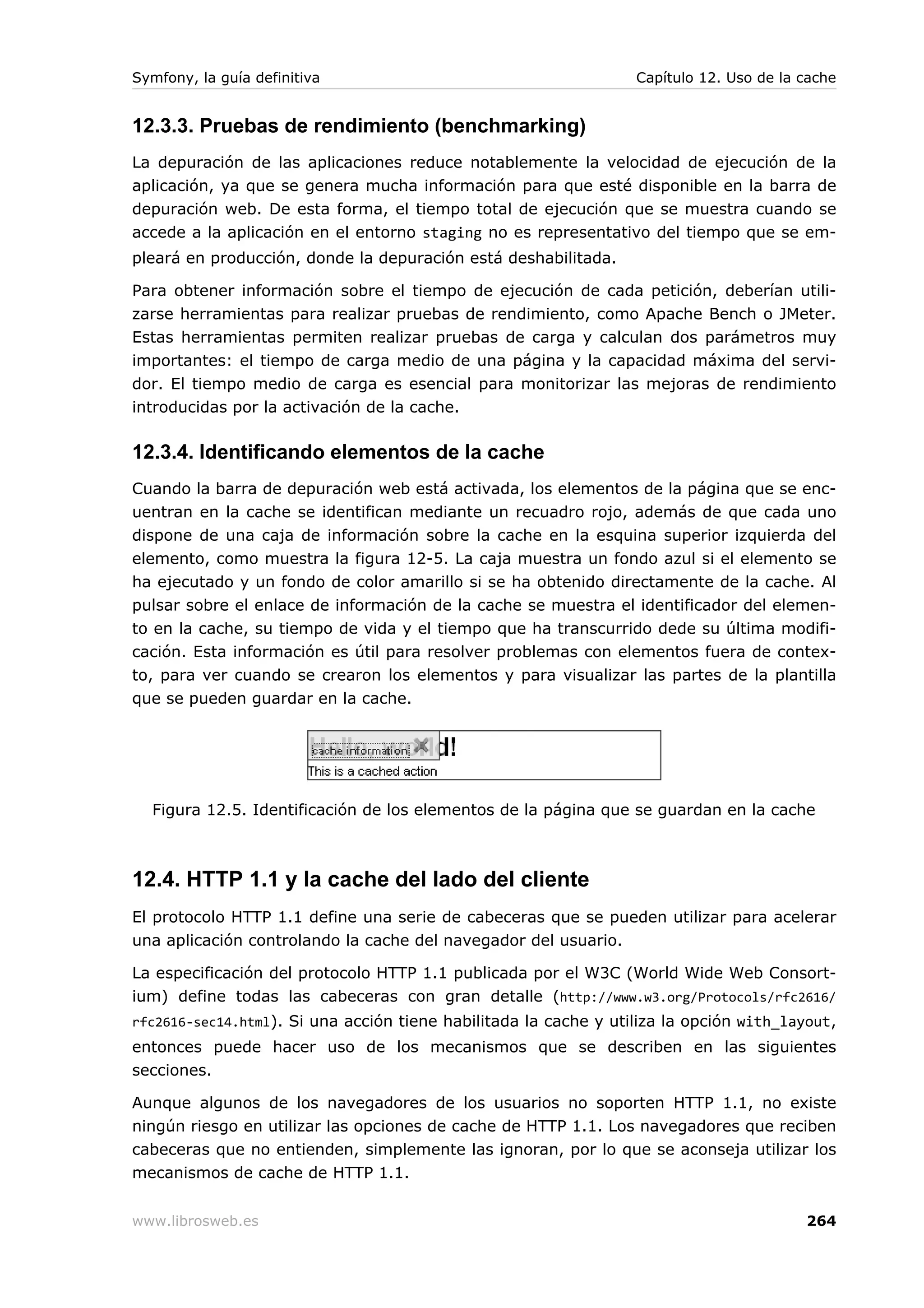 Symfony, la guía definitiva                                       Capítulo 12. Uso de la cache


12.3.3. Pruebas de rendimiento (benchmarking)
La depuración de las aplicaciones reduce notablemente la velocidad de ejecución de la
aplicación, ya que se genera mucha información para que esté disponible en la barra de
depuración web. De esta forma, el tiempo total de ejecución que se muestra cuando se
accede a la aplicación en el entorno staging no es representativo del tiempo que se em-
pleará en producción, donde la depuración está deshabilitada.

Para obtener información sobre el tiempo de ejecución de cada petición, deberían utili-
zarse herramientas para realizar pruebas de rendimiento, como Apache Bench o JMeter.
Estas herramientas permiten realizar pruebas de carga y calculan dos parámetros muy
importantes: el tiempo de carga medio de una página y la capacidad máxima del servi-
dor. El tiempo medio de carga es esencial para monitorizar las mejoras de rendimiento
introducidas por la activación de la cache.

12.3.4. Identificando elementos de la cache
Cuando la barra de depuración web está activada, los elementos de la página que se enc-
uentran en la cache se identifican mediante un recuadro rojo, además de que cada uno
dispone de una caja de información sobre la cache en la esquina superior izquierda del
elemento, como muestra la figura 12-5. La caja muestra un fondo azul si el elemento se
ha ejecutado y un fondo de color amarillo si se ha obtenido directamente de la cache. Al
pulsar sobre el enlace de información de la cache se muestra el identificador del elemen-
to en la cache, su tiempo de vida y el tiempo que ha transcurrido dede su última modifi-
cación. Esta información es útil para resolver problemas con elementos fuera de contex-
to, para ver cuando se crearon los elementos y para visualizar las partes de la plantilla
que se pueden guardar en la cache.




  Figura 12.5. Identificación de los elementos de la página que se guardan en la cache



12.4. HTTP 1.1 y la cache del lado del cliente
El protocolo HTTP 1.1 define una serie de cabeceras que se pueden utilizar para acelerar
una aplicación controlando la cache del navegador del usuario.

La especificación del protocolo HTTP 1.1 publicada por el W3C (World Wide Web Consort-
ium) define todas las cabeceras con gran detalle (http://www.w3.org/Protocols/rfc2616/
rfc2616-sec14.html). Si una acción tiene habilitada la cache y utiliza la opción with_layout,
entonces puede hacer uso de los mecanismos que se describen en las siguientes
secciones.

Aunque algunos de los navegadores de los usuarios no soporten HTTP 1.1, no existe
ningún riesgo en utilizar las opciones de cache de HTTP 1.1. Los navegadores que reciben
cabeceras que no entienden, simplemente las ignoran, por lo que se aconseja utilizar los
mecanismos de cache de HTTP 1.1.


www.librosweb.es                                                                         264
 