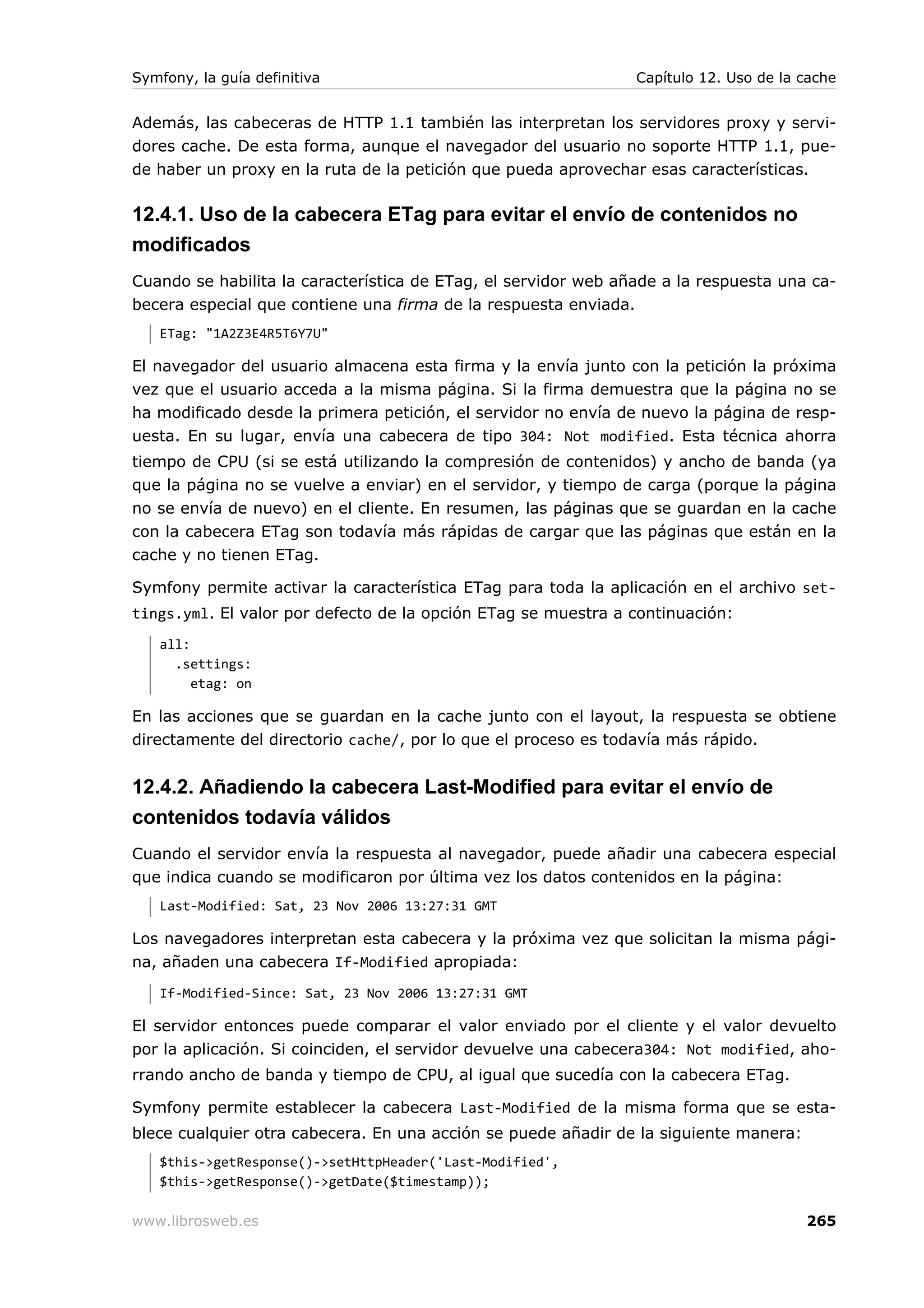 Symfony, la guía definitiva                                     Capítulo 12. Uso de la cache


Además, las cabeceras de HTTP 1.1 también las interpretan los servidores proxy y servi-
dores cache. De esta forma, aunque el navegador del usuario no soporte HTTP 1.1, pue-
de haber un proxy en la ruta de la petición que pueda aprovechar esas características.

12.4.1. Uso de la cabecera ETag para evitar el envío de contenidos no
modificados
Cuando se habilita la característica de ETag, el servidor web añade a la respuesta una ca-
becera especial que contiene una firma de la respuesta enviada.
   ETag: "1A2Z3E4R5T6Y7U"

El navegador del usuario almacena esta firma y la envía junto con la petición la próxima
vez que el usuario acceda a la misma página. Si la firma demuestra que la página no se
ha modificado desde la primera petición, el servidor no envía de nuevo la página de resp-
uesta. En su lugar, envía una cabecera de tipo 304: Not modified. Esta técnica ahorra
tiempo de CPU (si se está utilizando la compresión de contenidos) y ancho de banda (ya
que la página no se vuelve a enviar) en el servidor, y tiempo de carga (porque la página
no se envía de nuevo) en el cliente. En resumen, las páginas que se guardan en la cache
con la cabecera ETag son todavía más rápidas de cargar que las páginas que están en la
cache y no tienen ETag.

Symfony permite activar la característica ETag para toda la aplicación en el archivo set-
tings.yml. El valor por defecto de la opción ETag se muestra a continuación:
   all:
     .settings:
        etag: on

En las acciones que se guardan en la cache junto con el layout, la respuesta se obtiene
directamente del directorio cache/, por lo que el proceso es todavía más rápido.


12.4.2. Añadiendo la cabecera Last-Modified para evitar el envío de
contenidos todavía válidos
Cuando el servidor envía la respuesta al navegador, puede añadir una cabecera especial
que indica cuando se modificaron por última vez los datos contenidos en la página:
   Last-Modified: Sat, 23 Nov 2006 13:27:31 GMT

Los navegadores interpretan esta cabecera y la próxima vez que solicitan la misma pági-
na, añaden una cabecera If-Modified apropiada:
   If-Modified-Since: Sat, 23 Nov 2006 13:27:31 GMT

El servidor entonces puede comparar el valor enviado por el cliente y el valor devuelto
por la aplicación. Si coinciden, el servidor devuelve una cabecera304: Not modified, aho-
rrando ancho de banda y tiempo de CPU, al igual que sucedía con la cabecera ETag.

Symfony permite establecer la cabecera Last-Modified de la misma forma que se esta-
blece cualquier otra cabecera. En una acción se puede añadir de la siguiente manera:
   $this->getResponse()->setHttpHeader('Last-Modified',
   $this->getResponse()->getDate($timestamp));

www.librosweb.es                                                                       265
 