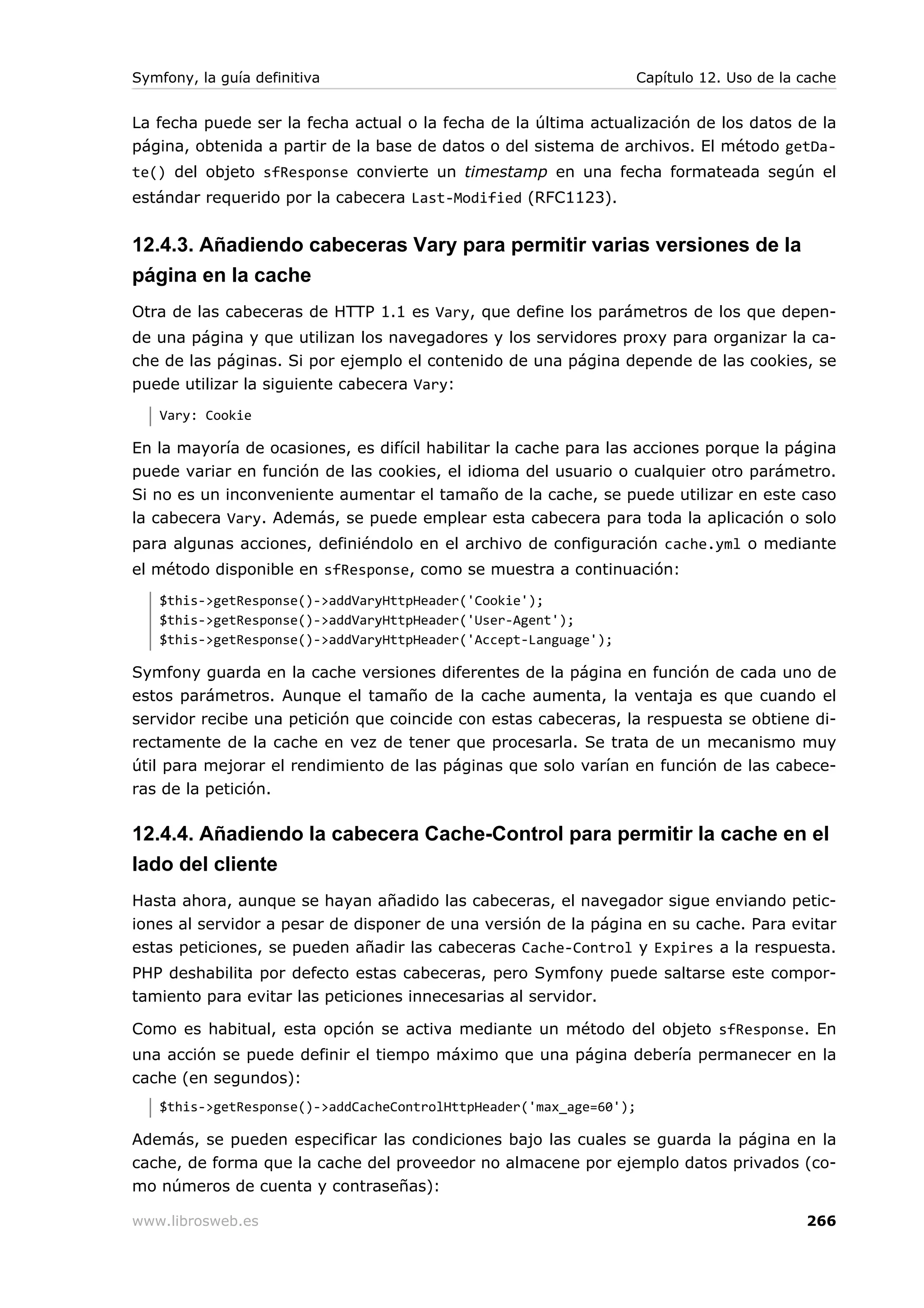 Symfony, la guía definitiva                                         Capítulo 12. Uso de la cache


La fecha puede ser la fecha actual o la fecha de la última actualización de los datos de la
página, obtenida a partir de la base de datos o del sistema de archivos. El método getDa-
te() del objeto sfResponse convierte un timestamp en una fecha formateada según el
estándar requerido por la cabecera Last-Modified (RFC1123).


12.4.3. Añadiendo cabeceras Vary para permitir varias versiones de la
página en la cache
Otra de las cabeceras de HTTP 1.1 es Vary, que define los parámetros de los que depen-
de una página y que utilizan los navegadores y los servidores proxy para organizar la ca-
che de las páginas. Si por ejemplo el contenido de una página depende de las cookies, se
puede utilizar la siguiente cabecera Vary:
   Vary: Cookie

En la mayoría de ocasiones, es difícil habilitar la cache para las acciones porque la página
puede variar en función de las cookies, el idioma del usuario o cualquier otro parámetro.
Si no es un inconveniente aumentar el tamaño de la cache, se puede utilizar en este caso
la cabecera Vary. Además, se puede emplear esta cabecera para toda la aplicación o solo
para algunas acciones, definiéndolo en el archivo de configuración cache.yml o mediante
el método disponible en sfResponse, como se muestra a continuación:
   $this->getResponse()->addVaryHttpHeader('Cookie');
   $this->getResponse()->addVaryHttpHeader('User-Agent');
   $this->getResponse()->addVaryHttpHeader('Accept-Language');

Symfony guarda en la cache versiones diferentes de la página en función de cada uno de
estos parámetros. Aunque el tamaño de la cache aumenta, la ventaja es que cuando el
servidor recibe una petición que coincide con estas cabeceras, la respuesta se obtiene di-
rectamente de la cache en vez de tener que procesarla. Se trata de un mecanismo muy
útil para mejorar el rendimiento de las páginas que solo varían en función de las cabece-
ras de la petición.

12.4.4. Añadiendo la cabecera Cache-Control para permitir la cache en el
lado del cliente
Hasta ahora, aunque se hayan añadido las cabeceras, el navegador sigue enviando petic-
iones al servidor a pesar de disponer de una versión de la página en su cache. Para evitar
estas peticiones, se pueden añadir las cabeceras Cache-Control y Expires a la respuesta.
PHP deshabilita por defecto estas cabeceras, pero Symfony puede saltarse este compor-
tamiento para evitar las peticiones innecesarias al servidor.

Como es habitual, esta opción se activa mediante un método del objeto sfResponse. En
una acción se puede definir el tiempo máximo que una página debería permanecer en la
cache (en segundos):
   $this->getResponse()->addCacheControlHttpHeader('max_age=60');

Además, se pueden especificar las condiciones bajo las cuales se guarda la página en la
cache, de forma que la cache del proveedor no almacene por ejemplo datos privados (co-
mo números de cuenta y contraseñas):

www.librosweb.es                                                                           266
 