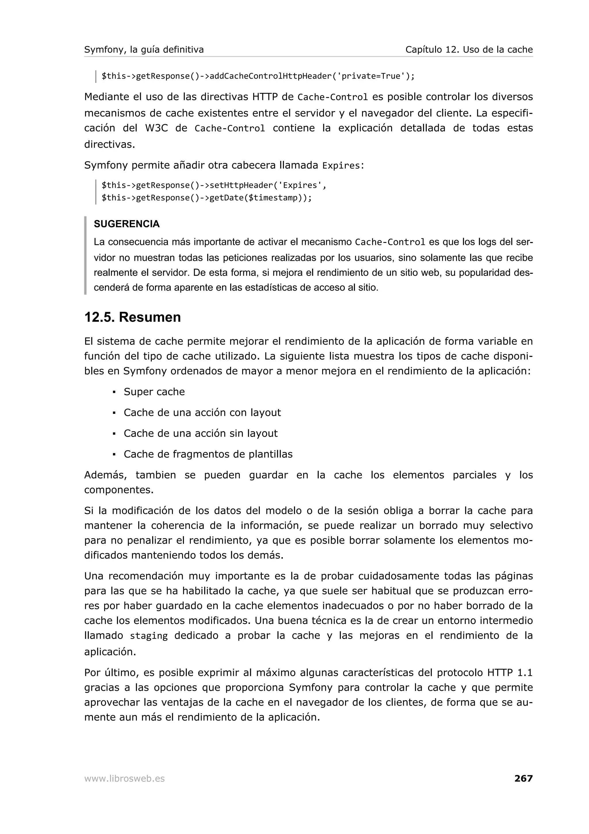 Symfony, la guía definitiva                                             Capítulo 12. Uso de la cache

   $this->getResponse()->addCacheControlHttpHeader('private=True');

Mediante el uso de las directivas HTTP de Cache-Control es posible controlar los diversos
mecanismos de cache existentes entre el servidor y el navegador del cliente. La especifi-
cación del W3C de Cache-Control contiene la explicación detallada de todas estas
directivas.

Symfony permite añadir otra cabecera llamada Expires:
   $this->getResponse()->setHttpHeader('Expires',
   $this->getResponse()->getDate($timestamp));


  SUGERENCIA
  La consecuencia más importante de activar el mecanismo Cache-Control es que los logs del ser-
  vidor no muestran todas las peticiones realizadas por los usuarios, sino solamente las que recibe
  realmente el servidor. De esta forma, si mejora el rendimiento de un sitio web, su popularidad des-
  cenderá de forma aparente en las estadísticas de acceso al sitio.


12.5. Resumen
El sistema de cache permite mejorar el rendimiento de la aplicación de forma variable en
función del tipo de cache utilizado. La siguiente lista muestra los tipos de cache disponi-
bles en Symfony ordenados de mayor a menor mejora en el rendimiento de la aplicación:

      ▪ Super cache

      ▪ Cache de una acción con layout

      ▪ Cache de una acción sin layout

      ▪ Cache de fragmentos de plantillas

Además, tambien se pueden guardar en la cache los elementos parciales y los
componentes.

Si la modificación de los datos del modelo o de la sesión obliga a borrar la cache para
mantener la coherencia de la información, se puede realizar un borrado muy selectivo
para no penalizar el rendimiento, ya que es posible borrar solamente los elementos mo-
dificados manteniendo todos los demás.

Una recomendación muy importante es la de probar cuidadosamente todas las páginas
para las que se ha habilitado la cache, ya que suele ser habitual que se produzcan erro-
res por haber guardado en la cache elementos inadecuados o por no haber borrado de la
cache los elementos modificados. Una buena técnica es la de crear un entorno intermedio
llamado staging dedicado a probar la cache y las mejoras en el rendimiento de la
aplicación.

Por último, es posible exprimir al máximo algunas características del protocolo HTTP 1.1
gracias a las opciones que proporciona Symfony para controlar la cache y que permite
aprovechar las ventajas de la cache en el navegador de los clientes, de forma que se au-
mente aun más el rendimiento de la aplicación.




www.librosweb.es                                                                                267
 