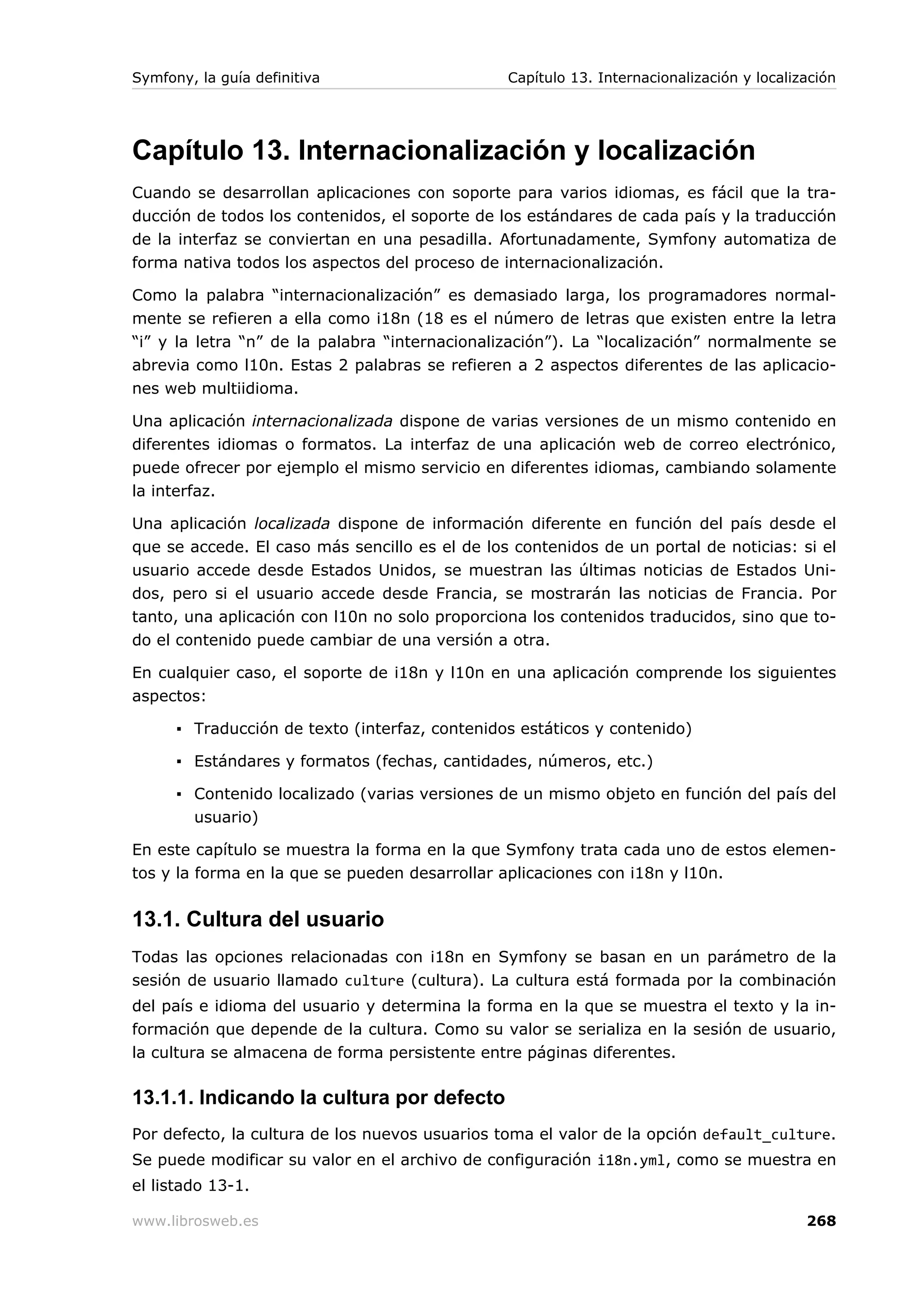 Symfony, la guía definitiva                     Capítulo 13. Internacionalización y localización




Capítulo 13. Internacionalización y localización
Cuando se desarrollan aplicaciones con soporte para varios idiomas, es fácil que la tra-
ducción de todos los contenidos, el soporte de los estándares de cada país y la traducción
de la interfaz se conviertan en una pesadilla. Afortunadamente, Symfony automatiza de
forma nativa todos los aspectos del proceso de internacionalización.

Como la palabra “internacionalización” es demasiado larga, los programadores normal-
mente se refieren a ella como i18n (18 es el número de letras que existen entre la letra
“i” y la letra “n” de la palabra “internacionalización”). La “localización” normalmente se
abrevia como l10n. Estas 2 palabras se refieren a 2 aspectos diferentes de las aplicacio-
nes web multiidioma.

Una aplicación internacionalizada dispone de varias versiones de un mismo contenido en
diferentes idiomas o formatos. La interfaz de una aplicación web de correo electrónico,
puede ofrecer por ejemplo el mismo servicio en diferentes idiomas, cambiando solamente
la interfaz.

Una aplicación localizada dispone de información diferente en función del país desde el
que se accede. El caso más sencillo es el de los contenidos de un portal de noticias: si el
usuario accede desde Estados Unidos, se muestran las últimas noticias de Estados Uni-
dos, pero si el usuario accede desde Francia, se mostrarán las noticias de Francia. Por
tanto, una aplicación con l10n no solo proporciona los contenidos traducidos, sino que to-
do el contenido puede cambiar de una versión a otra.

En cualquier caso, el soporte de i18n y l10n en una aplicación comprende los siguientes
aspectos:

      ▪ Traducción de texto (interfaz, contenidos estáticos y contenido)

      ▪ Estándares y formatos (fechas, cantidades, números, etc.)

      ▪ Contenido localizado (varias versiones de un mismo objeto en función del país del
        usuario)

En este capítulo se muestra la forma en la que Symfony trata cada uno de estos elemen-
tos y la forma en la que se pueden desarrollar aplicaciones con i18n y l10n.


13.1. Cultura del usuario
Todas las opciones relacionadas con i18n en Symfony se basan en un parámetro de la
sesión de usuario llamado culture (cultura). La cultura está formada por la combinación
del país e idioma del usuario y determina la forma en la que se muestra el texto y la in-
formación que depende de la cultura. Como su valor se serializa en la sesión de usuario,
la cultura se almacena de forma persistente entre páginas diferentes.

13.1.1. Indicando la cultura por defecto
Por defecto, la cultura de los nuevos usuarios toma el valor de la opción default_culture.
Se puede modificar su valor en el archivo de configuración i18n.yml, como se muestra en
el listado 13-1.

www.librosweb.es                                                                           268
 