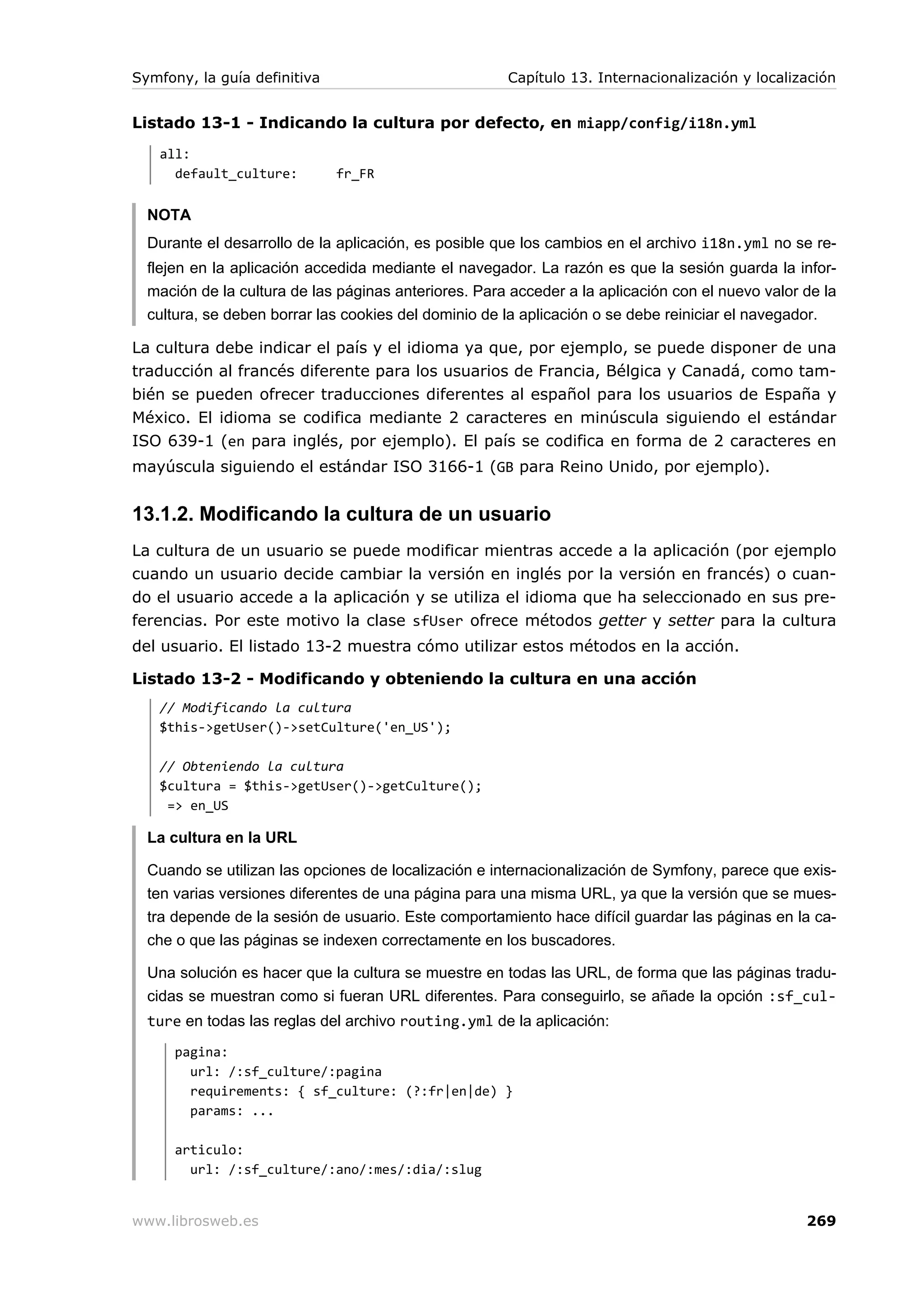 Symfony, la guía definitiva                           Capítulo 13. Internacionalización y localización


Listado 13-1 - Indicando la cultura por defecto, en miapp/config/i18n.yml
   all:
     default_culture:         fr_FR


  NOTA
  Durante el desarrollo de la aplicación, es posible que los cambios en el archivo i18n.yml no se re-
  flejen en la aplicación accedida mediante el navegador. La razón es que la sesión guarda la infor-
  mación de la cultura de las páginas anteriores. Para acceder a la aplicación con el nuevo valor de la
  cultura, se deben borrar las cookies del dominio de la aplicación o se debe reiniciar el navegador.

La cultura debe indicar el país y el idioma ya que, por ejemplo, se puede disponer de una
traducción al francés diferente para los usuarios de Francia, Bélgica y Canadá, como tam-
bién se pueden ofrecer traducciones diferentes al español para los usuarios de España y
México. El idioma se codifica mediante 2 caracteres en minúscula siguiendo el estándar
ISO 639-1 (en para inglés, por ejemplo). El país se codifica en forma de 2 caracteres en
mayúscula siguiendo el estándar ISO 3166-1 (GB para Reino Unido, por ejemplo).


13.1.2. Modificando la cultura de un usuario
La cultura de un usuario se puede modificar mientras accede a la aplicación (por ejemplo
cuando un usuario decide cambiar la versión en inglés por la versión en francés) o cuan-
do el usuario accede a la aplicación y se utiliza el idioma que ha seleccionado en sus pre-
ferencias. Por este motivo la clase sfUser ofrece métodos getter y setter para la cultura
del usuario. El listado 13-2 muestra cómo utilizar estos métodos en la acción.

Listado 13-2 - Modificando y obteniendo la cultura en una acción
   // Modificando la cultura
   $this->getUser()->setCulture('en_US');

   // Obteniendo la cultura
   $cultura = $this->getUser()->getCulture();
    => en_US

  La cultura en la URL

  Cuando se utilizan las opciones de localización e internacionalización de Symfony, parece que exis-
  ten varias versiones diferentes de una página para una misma URL, ya que la versión que se mues-
  tra depende de la sesión de usuario. Este comportamiento hace difícil guardar las páginas en la ca-
  che o que las páginas se indexen correctamente en los buscadores.

  Una solución es hacer que la cultura se muestre en todas las URL, de forma que las páginas tradu-
  cidas se muestran como si fueran URL diferentes. Para conseguirlo, se añade la opción :sf_cul-
  ture en todas las reglas del archivo routing.yml de la aplicación:
      pagina:
        url: /:sf_culture/:pagina
        requirements: { sf_culture: (?:fr|en|de) }
        params: ...

      articulo:
        url: /:sf_culture/:ano/:mes/:dia/:slug


www.librosweb.es                                                                                  269
 