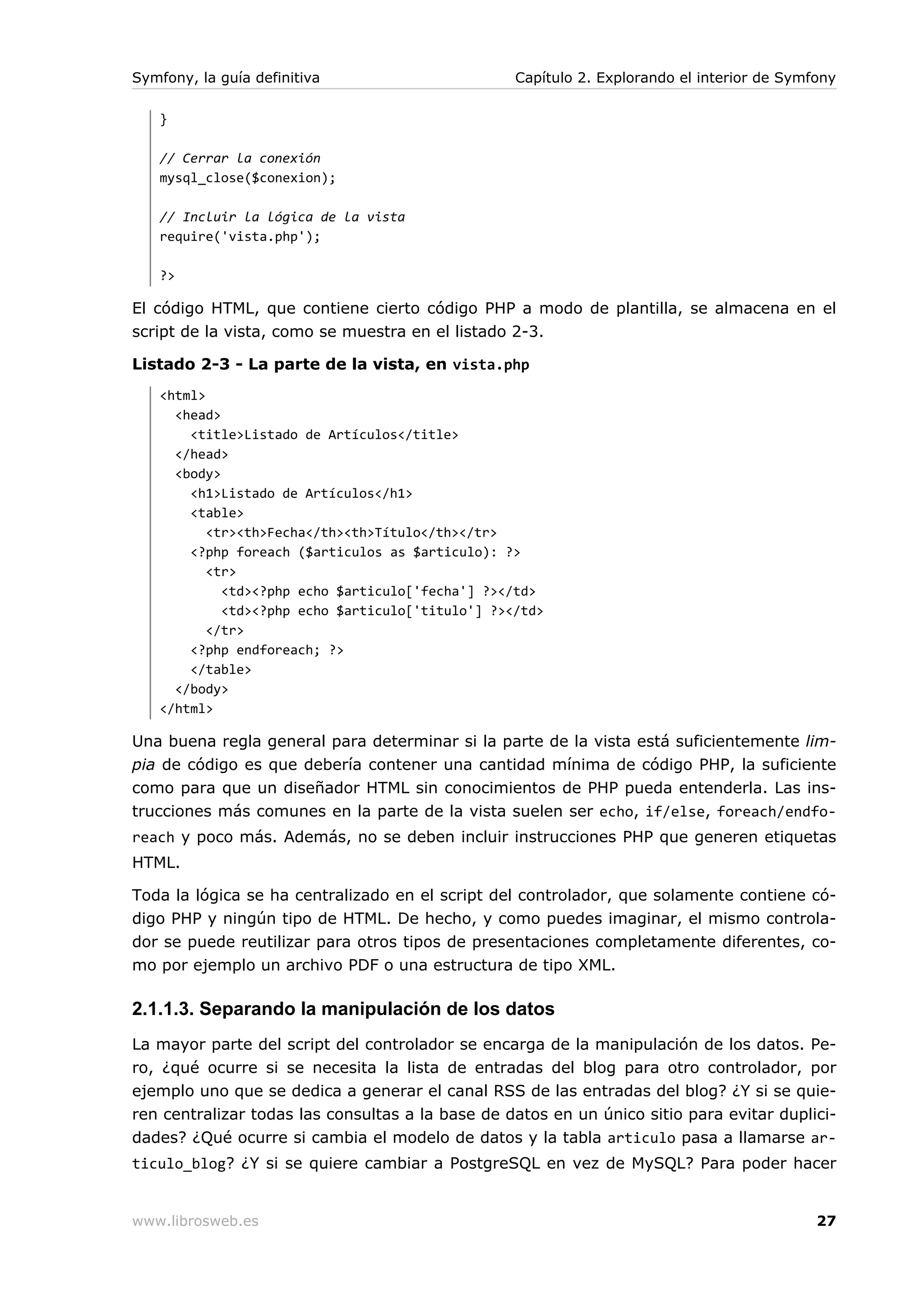 Symfony, la guía definitiva                       Capítulo 2. Explorando el interior de Symfony

   }

   // Cerrar la conexión
   mysql_close($conexion);

   // Incluir la lógica de la vista
   require('vista.php');

   ?>

El código HTML, que contiene cierto código PHP a modo de plantilla, se almacena en el
script de la vista, como se muestra en el listado 2-3.

Listado 2-3 - La parte de la vista, en vista.php
   <html>
     <head>
       <title>Listado de Artículos</title>
     </head>
     <body>
       <h1>Listado de Artículos</h1>
       <table>
          <tr><th>Fecha</th><th>Título</th></tr>
       <?php foreach ($articulos as $articulo): ?>
          <tr>
            <td><?php echo $articulo['fecha'] ?></td>
            <td><?php echo $articulo['titulo'] ?></td>
          </tr>
       <?php endforeach; ?>
       </table>
     </body>
   </html>

Una buena regla general para determinar si la parte de la vista está suficientemente lim-
pia de código es que debería contener una cantidad mínima de código PHP, la suficiente
como para que un diseñador HTML sin conocimientos de PHP pueda entenderla. Las ins-
trucciones más comunes en la parte de la vista suelen ser echo, if/else, foreach/endfo-
reach y poco más. Además, no se deben incluir instrucciones PHP que generen etiquetas
HTML.

Toda la lógica se ha centralizado en el script del controlador, que solamente contiene có-
digo PHP y ningún tipo de HTML. De hecho, y como puedes imaginar, el mismo controla-
dor se puede reutilizar para otros tipos de presentaciones completamente diferentes, co-
mo por ejemplo un archivo PDF o una estructura de tipo XML.

2.1.1.3. Separando la manipulación de los datos
La mayor parte del script del controlador se encarga de la manipulación de los datos. Pe-
ro, ¿qué ocurre si se necesita la lista de entradas del blog para otro controlador, por
ejemplo uno que se dedica a generar el canal RSS de las entradas del blog? ¿Y si se quie-
ren centralizar todas las consultas a la base de datos en un único sitio para evitar duplici-
dades? ¿Qué ocurre si cambia el modelo de datos y la tabla articulo pasa a llamarse ar-
ticulo_blog? ¿Y si se quiere cambiar a PostgreSQL en vez de MySQL? Para poder hacer


www.librosweb.es                                                                            27
 