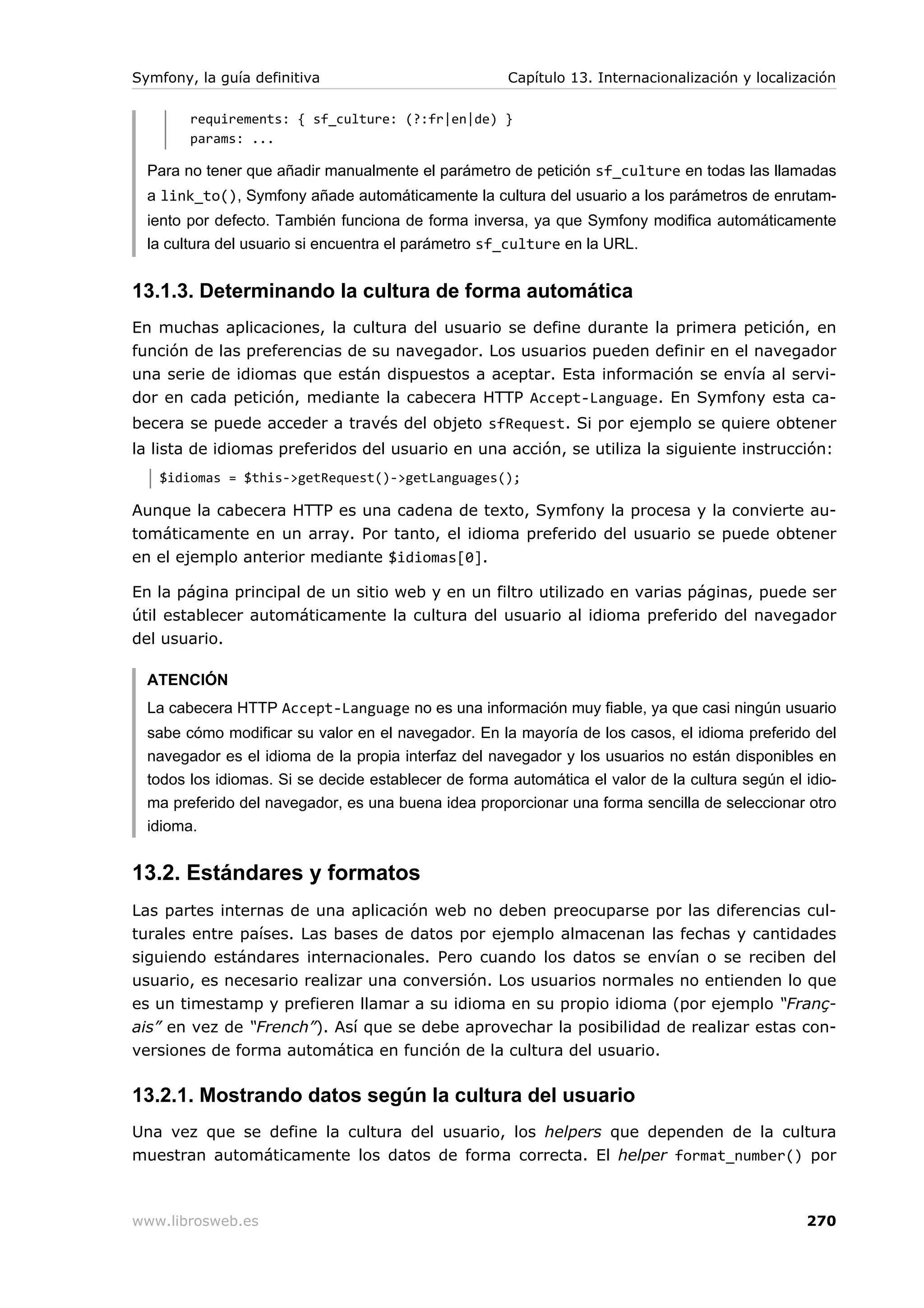Symfony, la guía definitiva                           Capítulo 13. Internacionalización y localización

        requirements: { sf_culture: (?:fr|en|de) }
        params: ...

  Para no tener que añadir manualmente el parámetro de petición sf_culture en todas las llamadas
  a link_to(), Symfony añade automáticamente la cultura del usuario a los parámetros de enrutam-
  iento por defecto. También funciona de forma inversa, ya que Symfony modifica automáticamente
  la cultura del usuario si encuentra el parámetro sf_culture en la URL.


13.1.3. Determinando la cultura de forma automática
En muchas aplicaciones, la cultura del usuario se define durante la primera petición, en
función de las preferencias de su navegador. Los usuarios pueden definir en el navegador
una serie de idiomas que están dispuestos a aceptar. Esta información se envía al servi-
dor en cada petición, mediante la cabecera HTTP Accept-Language. En Symfony esta ca-
becera se puede acceder a través del objeto sfRequest. Si por ejemplo se quiere obtener
la lista de idiomas preferidos del usuario en una acción, se utiliza la siguiente instrucción:
   $idiomas = $this->getRequest()->getLanguages();

Aunque la cabecera HTTP es una cadena de texto, Symfony la procesa y la convierte au-
tomáticamente en un array. Por tanto, el idioma preferido del usuario se puede obtener
en el ejemplo anterior mediante $idiomas[0].

En la página principal de un sitio web y en un filtro utilizado en varias páginas, puede ser
útil establecer automáticamente la cultura del usuario al idioma preferido del navegador
del usuario.

  ATENCIÓN
  La cabecera HTTP Accept-Language no es una información muy fiable, ya que casi ningún usuario
  sabe cómo modificar su valor en el navegador. En la mayoría de los casos, el idioma preferido del
  navegador es el idioma de la propia interfaz del navegador y los usuarios no están disponibles en
  todos los idiomas. Si se decide establecer de forma automática el valor de la cultura según el idio-
  ma preferido del navegador, es una buena idea proporcionar una forma sencilla de seleccionar otro
  idioma.


13.2. Estándares y formatos
Las partes internas de una aplicación web no deben preocuparse por las diferencias cul-
turales entre países. Las bases de datos por ejemplo almacenan las fechas y cantidades
siguiendo estándares internacionales. Pero cuando los datos se envían o se reciben del
usuario, es necesario realizar una conversión. Los usuarios normales no entienden lo que
es un timestamp y prefieren llamar a su idioma en su propio idioma (por ejemplo “Franç-
ais” en vez de “French”). Así que se debe aprovechar la posibilidad de realizar estas con-
versiones de forma automática en función de la cultura del usuario.

13.2.1. Mostrando datos según la cultura del usuario
Una vez que se define la cultura del usuario, los helpers que dependen de la cultura
muestran automáticamente los datos de forma correcta. El helper format_number() por



www.librosweb.es                                                                                 270
 