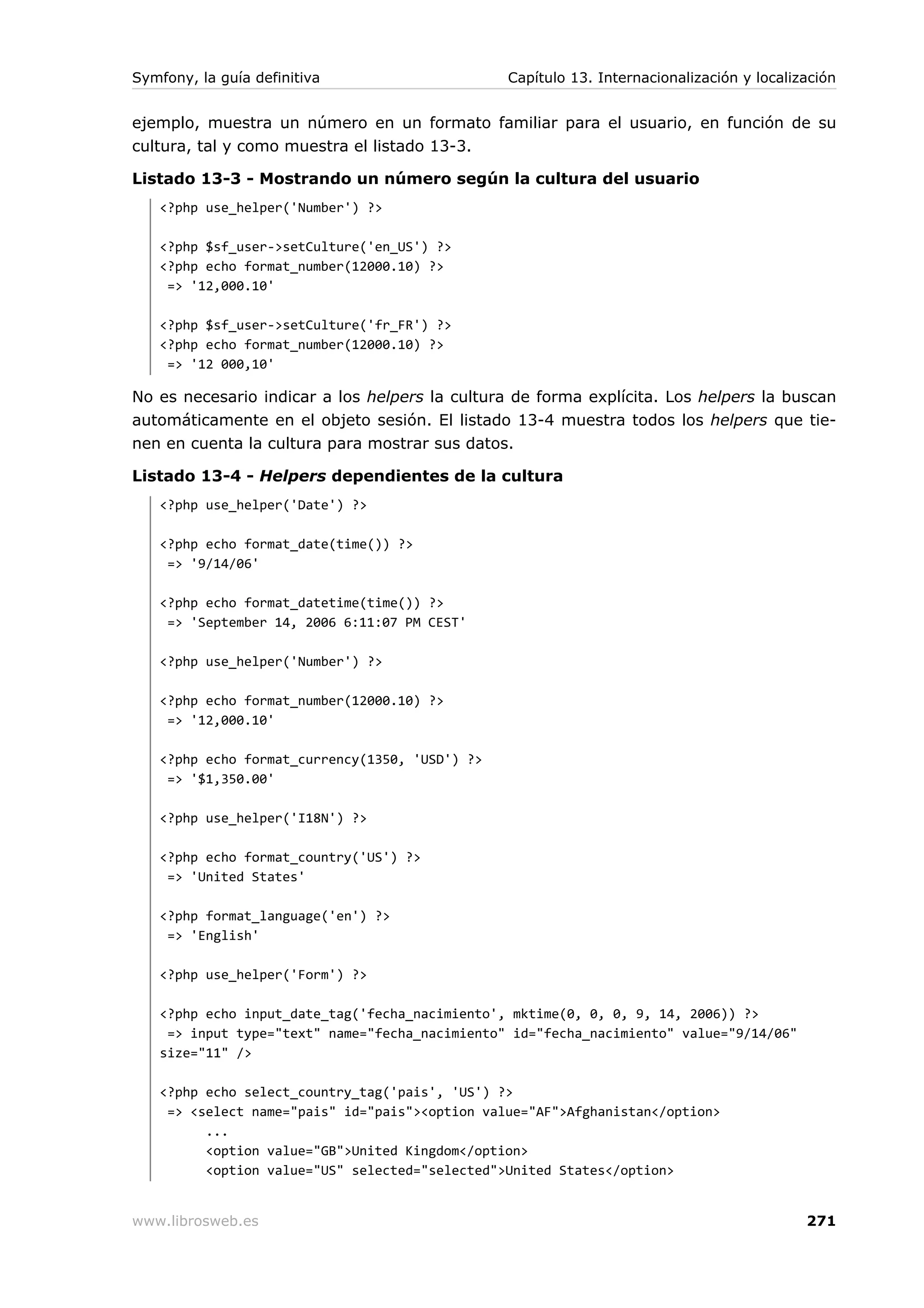Symfony, la guía definitiva                     Capítulo 13. Internacionalización y localización


ejemplo, muestra un número en un formato familiar para el usuario, en función de su
cultura, tal y como muestra el listado 13-3.

Listado 13-3 - Mostrando un número según la cultura del usuario
   <?php use_helper('Number') ?>

   <?php $sf_user->setCulture('en_US') ?>
   <?php echo format_number(12000.10) ?>
    => '12,000.10'

   <?php $sf_user->setCulture('fr_FR') ?>
   <?php echo format_number(12000.10) ?>
    => '12 000,10'

No es necesario indicar a los helpers la cultura de forma explícita. Los helpers la buscan
automáticamente en el objeto sesión. El listado 13-4 muestra todos los helpers que tie-
nen en cuenta la cultura para mostrar sus datos.

Listado 13-4 - Helpers dependientes de la cultura
   <?php use_helper('Date') ?>

   <?php echo format_date(time()) ?>
    => '9/14/06'

   <?php echo format_datetime(time()) ?>
    => 'September 14, 2006 6:11:07 PM CEST'

   <?php use_helper('Number') ?>

   <?php echo format_number(12000.10) ?>
    => '12,000.10'

   <?php echo format_currency(1350, 'USD') ?>
    => '$1,350.00'

   <?php use_helper('I18N') ?>

   <?php echo format_country('US') ?>
    => 'United States'

   <?php format_language('en') ?>
    => 'English'

   <?php use_helper('Form') ?>

   <?php echo input_date_tag('fecha_nacimiento', mktime(0, 0, 0, 9, 14, 2006)) ?>
    => input type="text" name="fecha_nacimiento" id="fecha_nacimiento" value="9/14/06"
   size="11" />

   <?php echo select_country_tag('pais', 'US') ?>
    => <select name="pais" id="pais"><option value="AF">Afghanistan</option>
         ...
         <option value="GB">United Kingdom</option>
         <option value="US" selected="selected">United States</option>


www.librosweb.es                                                                           271
 