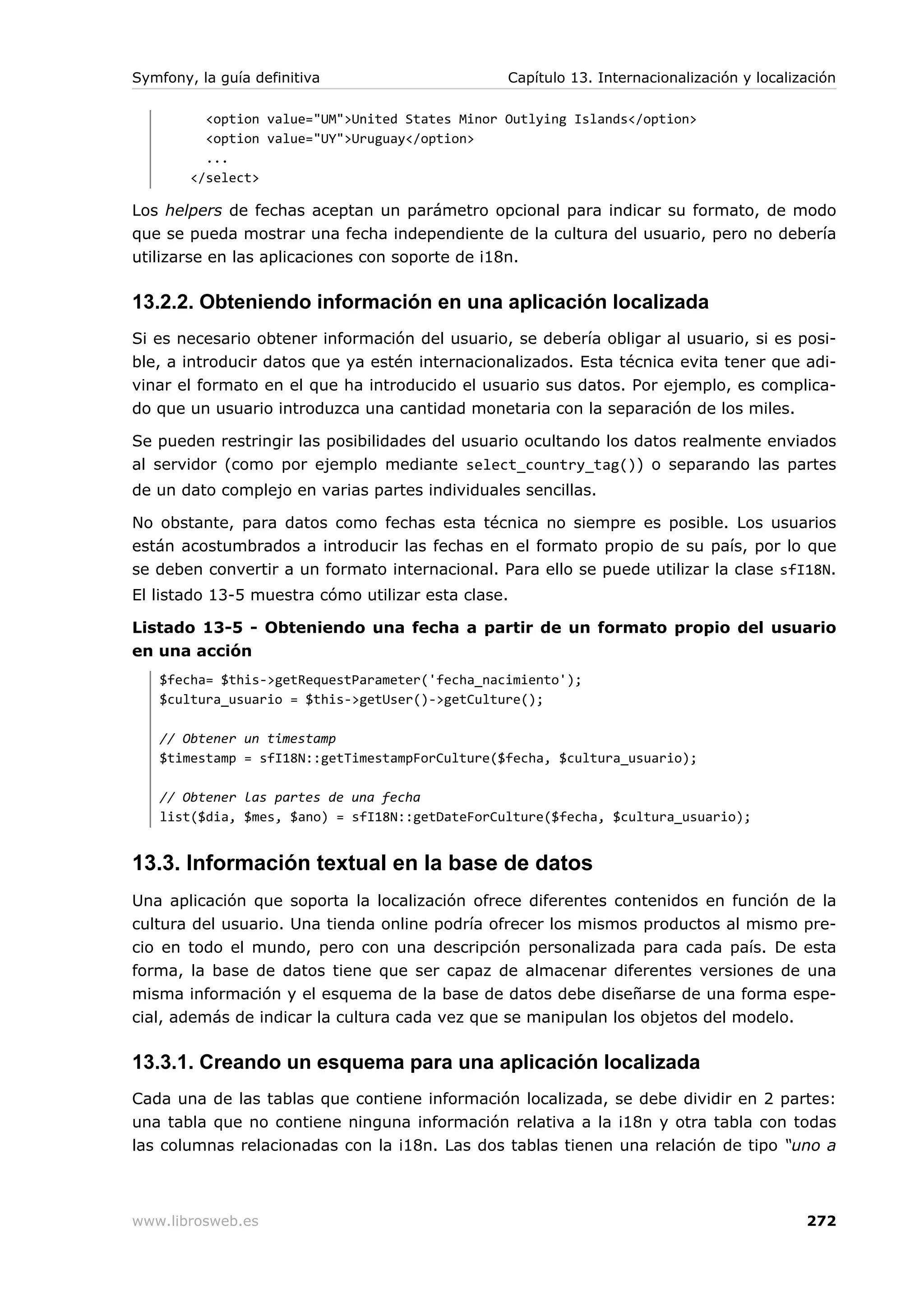 Symfony, la guía definitiva                      Capítulo 13. Internacionalización y localización

          <option value="UM">United States Minor Outlying Islands</option>
          <option value="UY">Uruguay</option>
          ...
        </select>

Los helpers de fechas aceptan un parámetro opcional para indicar su formato, de modo
que se pueda mostrar una fecha independiente de la cultura del usuario, pero no debería
utilizarse en las aplicaciones con soporte de i18n.

13.2.2. Obteniendo información en una aplicación localizada
Si es necesario obtener información del usuario, se debería obligar al usuario, si es posi-
ble, a introducir datos que ya estén internacionalizados. Esta técnica evita tener que adi-
vinar el formato en el que ha introducido el usuario sus datos. Por ejemplo, es complica-
do que un usuario introduzca una cantidad monetaria con la separación de los miles.

Se pueden restringir las posibilidades del usuario ocultando los datos realmente enviados
al servidor (como por ejemplo mediante select_country_tag()) o separando las partes
de un dato complejo en varias partes individuales sencillas.

No obstante, para datos como fechas esta técnica no siempre es posible. Los usuarios
están acostumbrados a introducir las fechas en el formato propio de su país, por lo que
se deben convertir a un formato internacional. Para ello se puede utilizar la clase sfI18N.
El listado 13-5 muestra cómo utilizar esta clase.

Listado 13-5 - Obteniendo una fecha a partir de un formato propio del usuario
en una acción
   $fecha= $this->getRequestParameter('fecha_nacimiento');
   $cultura_usuario = $this->getUser()->getCulture();

   // Obtener un timestamp
   $timestamp = sfI18N::getTimestampForCulture($fecha, $cultura_usuario);

   // Obtener las partes de una fecha
   list($dia, $mes, $ano) = sfI18N::getDateForCulture($fecha, $cultura_usuario);


13.3. Información textual en la base de datos
Una aplicación que soporta la localización ofrece diferentes contenidos en función de la
cultura del usuario. Una tienda online podría ofrecer los mismos productos al mismo pre-
cio en todo el mundo, pero con una descripción personalizada para cada país. De esta
forma, la base de datos tiene que ser capaz de almacenar diferentes versiones de una
misma información y el esquema de la base de datos debe diseñarse de una forma espe-
cial, además de indicar la cultura cada vez que se manipulan los objetos del modelo.

13.3.1. Creando un esquema para una aplicación localizada
Cada una de las tablas que contiene información localizada, se debe dividir en 2 partes:
una tabla que no contiene ninguna información relativa a la i18n y otra tabla con todas
las columnas relacionadas con la i18n. Las dos tablas tienen una relación de tipo “uno a



www.librosweb.es                                                                            272
 