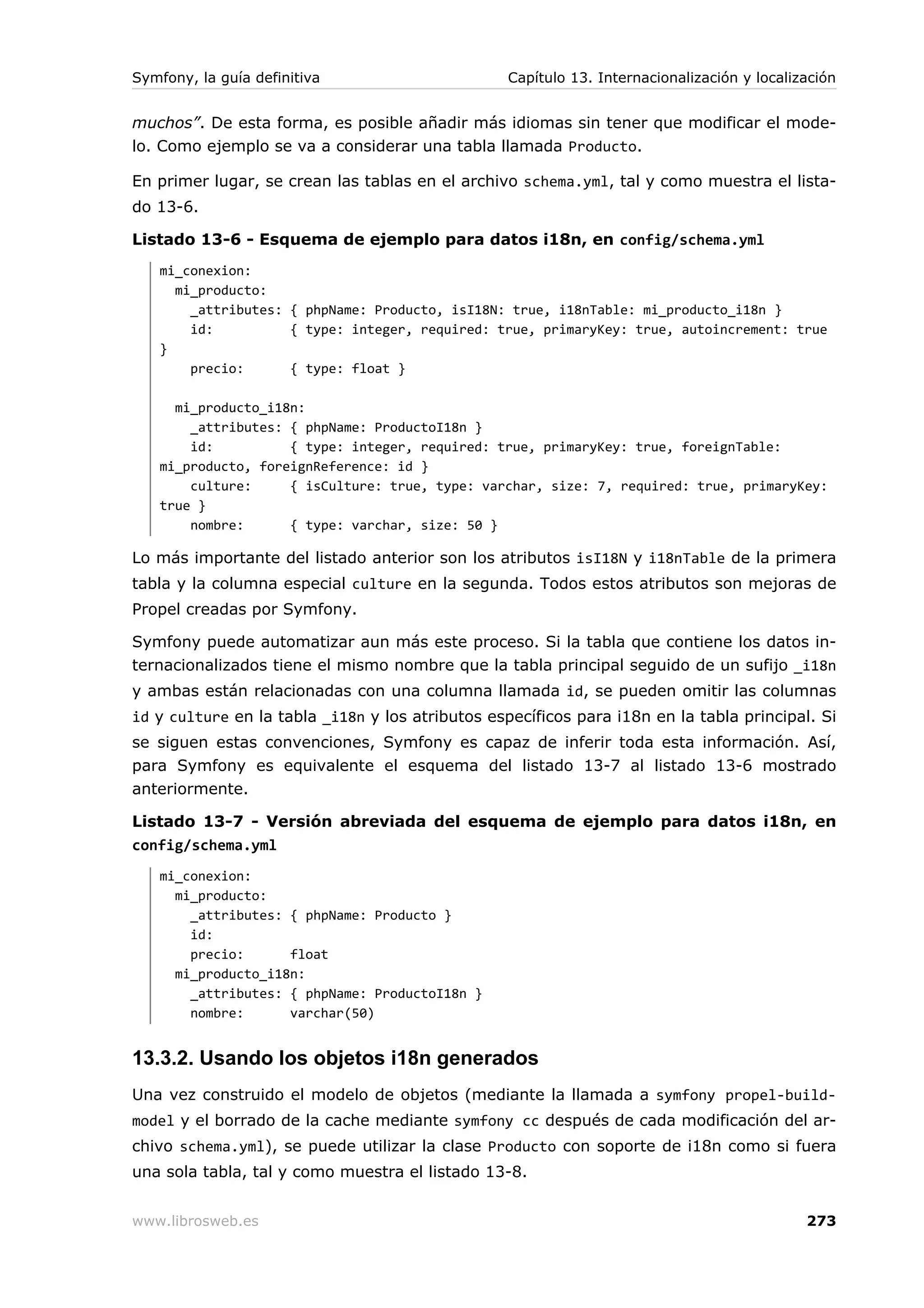 Symfony, la guía definitiva                       Capítulo 13. Internacionalización y localización


muchos”. De esta forma, es posible añadir más idiomas sin tener que modificar el mode-
lo. Como ejemplo se va a considerar una tabla llamada Producto.

En primer lugar, se crean las tablas en el archivo schema.yml, tal y como muestra el lista-
do 13-6.

Listado 13-6 - Esquema de ejemplo para datos i18n, en config/schema.yml
   mi_conexion:
     mi_producto:
       _attributes: { phpName: Producto, isI18N: true, i18nTable: mi_producto_i18n }
       id:          { type: integer, required: true, primaryKey: true, autoincrement: true
   }
       precio:      { type: float }

     mi_producto_i18n:
       _attributes: { phpName: ProductoI18n }
       id:          { type: integer, required: true, primaryKey: true, foreignTable:
   mi_producto, foreignReference: id }
       culture:     { isCulture: true, type: varchar, size: 7, required: true, primaryKey:
   true }
       nombre:      { type: varchar, size: 50 }

Lo más importante del listado anterior son los atributos isI18N y i18nTable de la primera
tabla y la columna especial culture en la segunda. Todos estos atributos son mejoras de
Propel creadas por Symfony.

Symfony puede automatizar aun más este proceso. Si la tabla que contiene los datos in-
ternacionalizados tiene el mismo nombre que la tabla principal seguido de un sufijo _i18n
y ambas están relacionadas con una columna llamada id, se pueden omitir las columnas
id y culture en la tabla _i18n y los atributos específicos para i18n en la tabla principal. Si
se siguen estas convenciones, Symfony es capaz de inferir toda esta información. Así,
para Symfony es equivalente el esquema del listado 13-7 al listado 13-6 mostrado
anteriormente.

Listado 13-7 - Versión abreviada del esquema de ejemplo para datos i18n, en
config/schema.yml
   mi_conexion:
     mi_producto:
       _attributes: { phpName: Producto }
       id:
       precio:      float
     mi_producto_i18n:
       _attributes: { phpName: ProductoI18n }
       nombre:      varchar(50)


13.3.2. Usando los objetos i18n generados
Una vez construido el modelo de objetos (mediante la llamada a symfony propel-build-
model y el borrado de la cache mediante symfony cc después de cada modificación del ar-
chivo schema.yml), se puede utilizar la clase Producto con soporte de i18n como si fuera
una sola tabla, tal y como muestra el listado 13-8.


www.librosweb.es                                                                             273
 