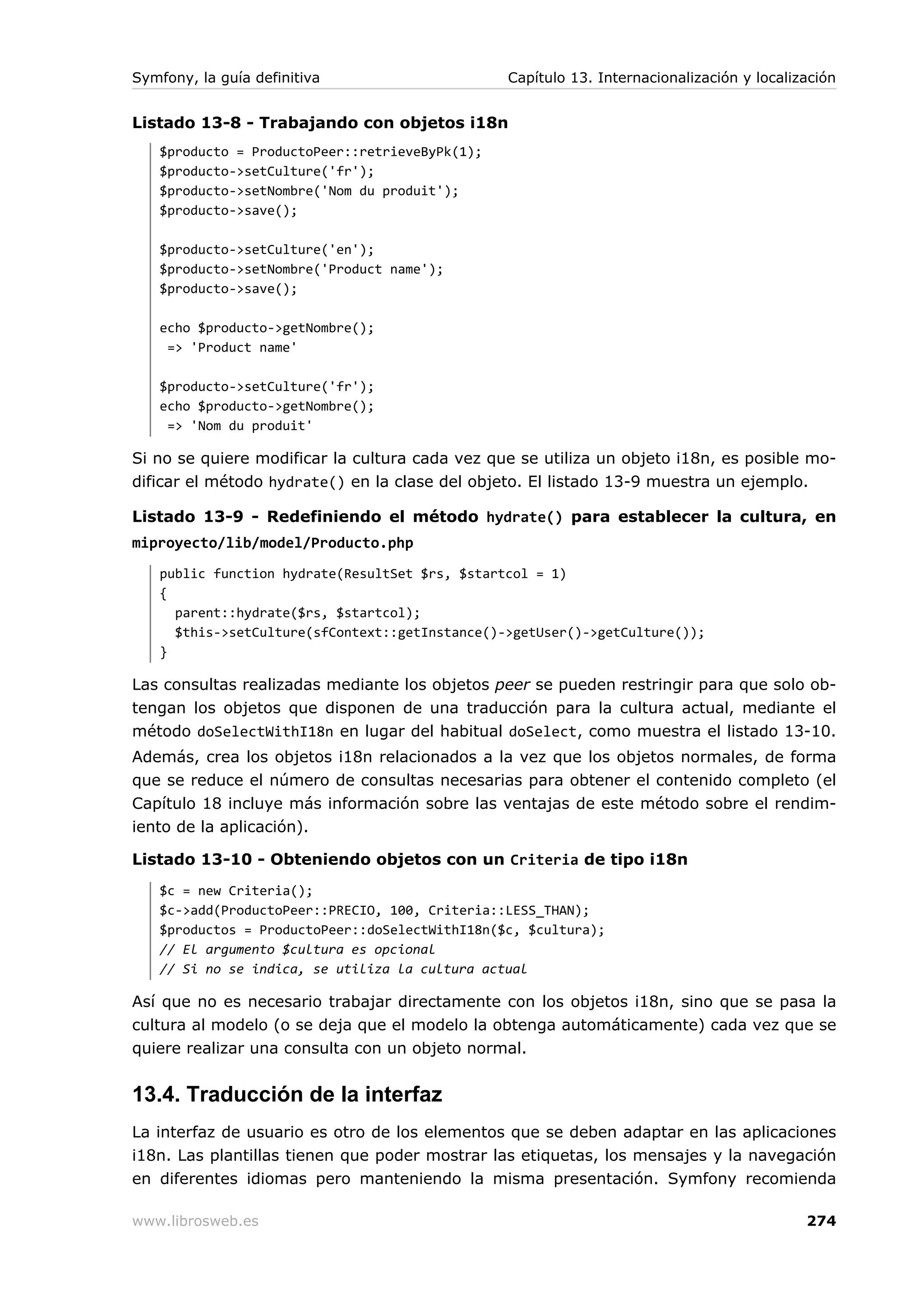 Symfony, la guía definitiva                     Capítulo 13. Internacionalización y localización


Listado 13-8 - Trabajando con objetos i18n
   $producto = ProductoPeer::retrieveByPk(1);
   $producto->setCulture('fr');
   $producto->setNombre('Nom du produit');
   $producto->save();

   $producto->setCulture('en');
   $producto->setNombre('Product name');
   $producto->save();

   echo $producto->getNombre();
    => 'Product name'

   $producto->setCulture('fr');
   echo $producto->getNombre();
    => 'Nom du produit'

Si no se quiere modificar la cultura cada vez que se utiliza un objeto i18n, es posible mo-
dificar el método hydrate() en la clase del objeto. El listado 13-9 muestra un ejemplo.

Listado 13-9 - Redefiniendo el método hydrate() para establecer la cultura, en
miproyecto/lib/model/Producto.php
   public function hydrate(ResultSet $rs, $startcol = 1)
   {
     parent::hydrate($rs, $startcol);
     $this->setCulture(sfContext::getInstance()->getUser()->getCulture());
   }

Las consultas realizadas mediante los objetos peer se pueden restringir para que solo ob-
tengan los objetos que disponen de una traducción para la cultura actual, mediante el
método doSelectWithI18n en lugar del habitual doSelect, como muestra el listado 13-10.
Además, crea los objetos i18n relacionados a la vez que los objetos normales, de forma
que se reduce el número de consultas necesarias para obtener el contenido completo (el
Capítulo 18 incluye más información sobre las ventajas de este método sobre el rendim-
iento de la aplicación).

Listado 13-10 - Obteniendo objetos con un Criteria de tipo i18n
   $c = new Criteria();
   $c->add(ProductoPeer::PRECIO, 100, Criteria::LESS_THAN);
   $productos = ProductoPeer::doSelectWithI18n($c, $cultura);
   // El argumento $cultura es opcional
   // Si no se indica, se utiliza la cultura actual

Así que no es necesario trabajar directamente con los objetos i18n, sino que se pasa la
cultura al modelo (o se deja que el modelo la obtenga automáticamente) cada vez que se
quiere realizar una consulta con un objeto normal.


13.4. Traducción de la interfaz
La interfaz de usuario es otro de los elementos que se deben adaptar en las aplicaciones
i18n. Las plantillas tienen que poder mostrar las etiquetas, los mensajes y la navegación
en diferentes idiomas pero manteniendo la misma presentación. Symfony recomienda

www.librosweb.es                                                                           274
 